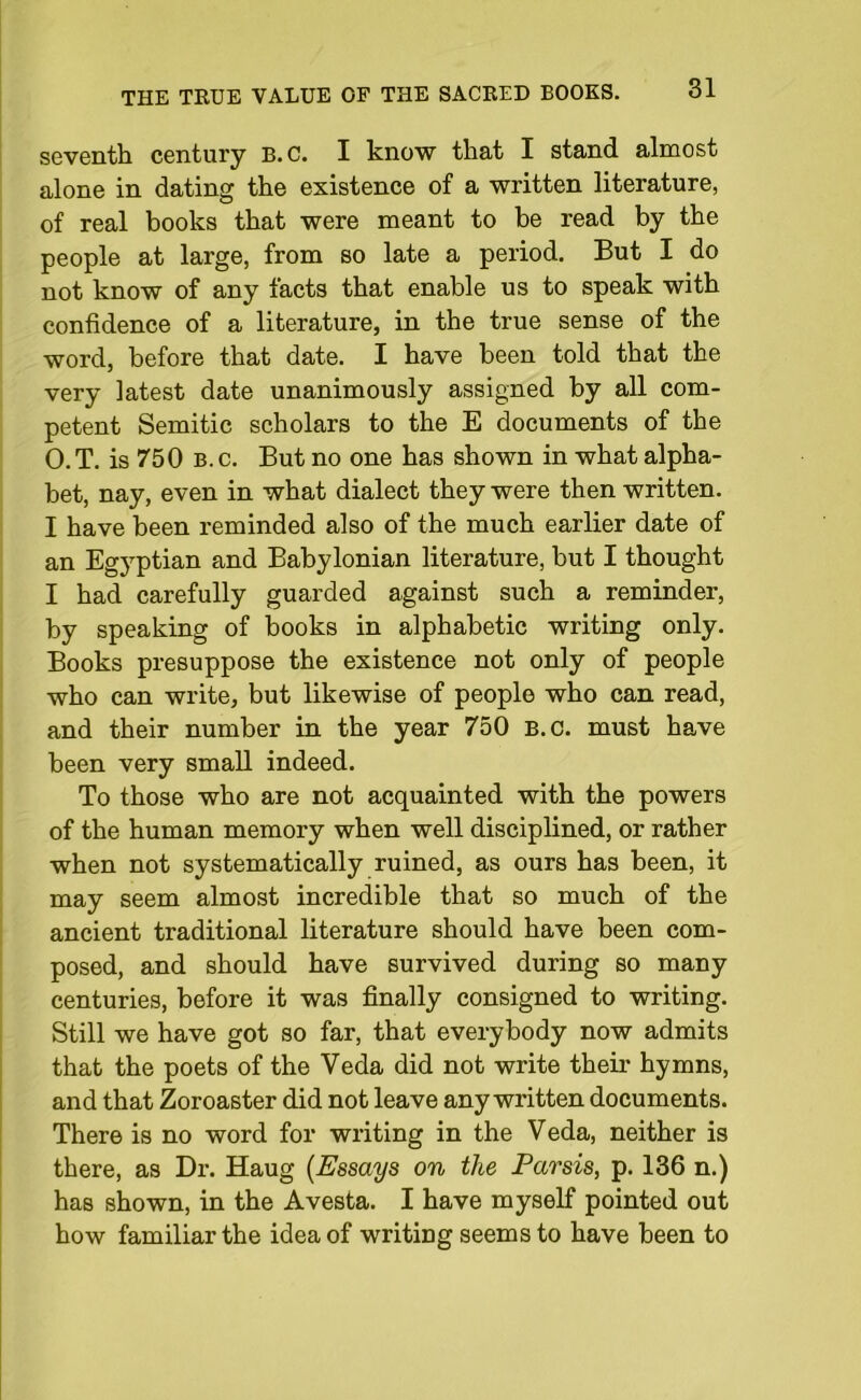 seventh century B.C. I know that I stand almost alone in dating the existence of a written literature, of real books that were meant to be read by the people at large, from so late a period. But I do not know of any facts that enable us to speak with confidence of a literature, in the true sense of the word, before that date. I have been told that the very latest date unanimously assigned by all com- petent Semitic scholars to the E documents of the O.T. is 750 b.c. But no one has shown in what alpha- bet, nay, even in what dialect they were then written. I have been reminded also of the much earlier date of an Egyptian and Babylonian literature, but I thought I had carefully guarded against such a reminder, by speaking of books in alphabetic writing only. Books presuppose the existence not only of people who can write, but likewise of people who can read, and their number in the year 750 B.C. must have been very small indeed. To those who are not acquainted with the powers of the human memory when well disciplined, or rather when not systematically ruined, as ours has been, it may seem almost incredible that so much of the ancient traditional literature should have been com- posed, and should have survived during so many centuries, before it was finally consigned to writing. Still we have got so far, that everybody now admits that the poets of the Veda did not write their hymns, and that Zoroaster did not leave any written documents. There is no word for writing in the Veda, neither is there, as Dr. Haug (Essays on the Parsis, p. 136 n.) has shown, in the Avesta. I have myself pointed out how familiar the idea of writing seems to have been to