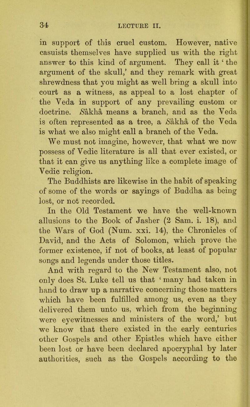 in support of this cruel custom. However, native casuists themselves have supplied us with the right answer to this kind of argument. They call it ‘ the argument of the skull,’ and they remark with great shrewdness that you might as well bring a skull into court as a witness, as appeal to a lost chapter of the Yeda in support of any prevailing custom or doctrine. $akha means a branch, and as the Yeda is often represented as a tree, a $akha of the Veda is what we also might call a branch of the Veda. We must not imagine, however, that what we now possess of Vedic literature is all that ever existed, or that it can give us anything like a complete image of Vedic religion. The Buddhists are likewise in the habit of speaking of some of the words or sayings of Buddha as being lost, or not recorded. In the Old Testament we have the well-known allusions to the Book of Jasher (2 Sam. i. 18), and the Wars of God (Num. xxi. 14), the Chronicles of David, and the Acts of Solomon, which prove the former existence, if not of books, at least of popular songs and legends under those titles. And with regard to the New Testament also, not only does St. Luke tell us that ‘ many had taken in hand to draw up a narrative concerning those matters which have been fulfilled among us, even as they delivered them unto us, which from the beginning were eyewitnesses and ministers of the word,’ but we know that there existed in the early centuries other Gospels and other Epistles which have either been lost or have been declared apocryphal by later authorities, such as the Gospels according to the