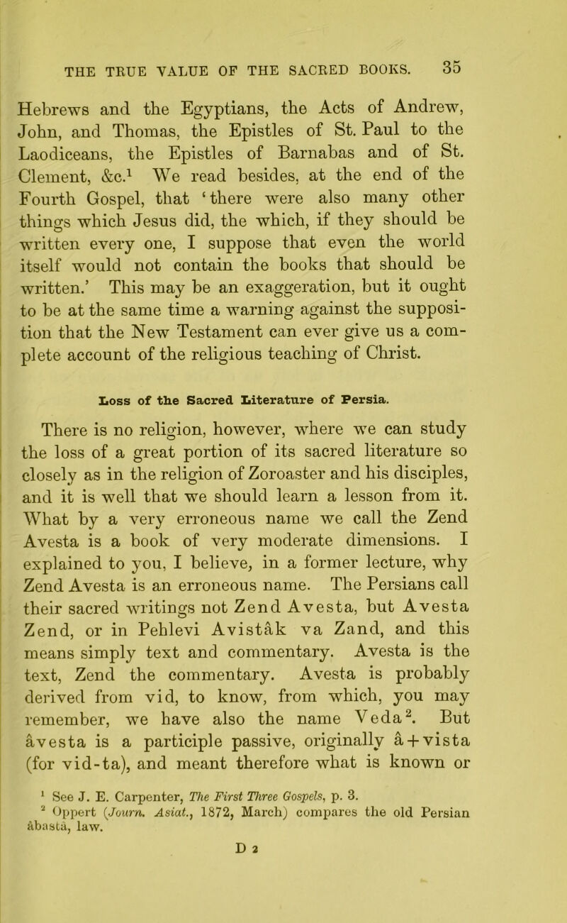 Hebrews and the Egyptians, the Acts of Andrew, John, and Thomas, the Epistles of St. Paul to the Laodiceans, the Epistles of Barnabas and of St. Clement, &C.1 We read besides, at the end of the Fourth Gospel, that ‘there were also many other things which Jesus did, the which, if they should be written every one, I suppose that even the world itself would not contain the books that should be written.’ This may be an exaggeration, but it ought to be at the same time a warning against the supposi- tion that the New Testament can ever give us a com- plete account of the religious teaching of Christ. Loss of the Sacred Literature of Persia. There is no religion, however, where we can study the loss of a great portion of its sacred literature so closely as in the religion of Zoroaster and his disciples, and it is well that we should learn a lesson from it. What by a very erroneous name we call the Zend Avesta is a book of very moderate dimensions. I explained to you, I believe, in a former lecture, why Zend Avesta is an erroneous name. The Persians call their sacred writings not Zend Avesta, but Avesta Zend, or in Pehlevi Avistak va Zand, and this means simply text and commentary. Avesta is the text, Zend the commentary. Avesta is probably derived from vid, to know, from which, you may remember, we have also the name Veda2. But avesta is a participle passive, originally a + vista (for vid-ta), and meant therefore what is known or 1 See J. E. Carpenter, The First Three Gospels, p. 3. 2 Oppert (Journ. Asiat., 1872, March) compares the old Persian abasta, law.
