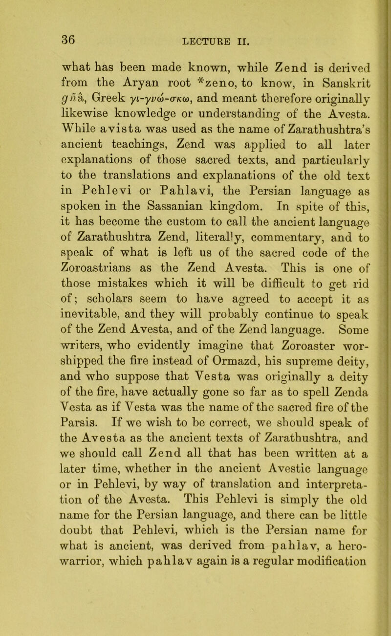 what has been made known, while Zend is derived from the Aryan root *zeno, to know, in Sanskrit gna,, Greek yi-yvw-aKco, and meant therefore originally likewise knowledge or understanding of the Avesta. While avista was used as the name of Zarathushtra’s ancient teachings, Zend was applied to all later explanations of those sacred texts, and particularly to the translations and explanations of the old text in Pehlevi or Pahlavi, the Persian language as spoken in the Sassanian kingdom. In spite of this, it has become the custom to call the ancient language of Zarathushtra Zend, literally, commentary, and to speak of what is left us of the sacred code of the Zoroastrians as the Zend Avesta. This is one of those mistakes which it will be difficult to get rid of; scholars seem to have agreed to accept it as inevitable, and they will probably continue to speak of the Zend Avesta, and of the Zend language. Some writers, who evidently imagine that Zoroaster wor- shipped the fire instead of Ormazd, his supreme deity, and who suppose that Vesta was originally a deity of the fire, have actually gone so far as to spell Zenda Vesta as if Vesta was the name of the sacred fire of the Parsis. If we wish to be correct, we should speak of the Avesta as the ancient texts of Zarathushtra, and we should call Zend all that has been written at a later time, whether in the ancient Avestic language or in Pehlevi, by way of translation and interpreta- tion of the Avesta. This Pehlevi is simply the old name for the Persian language, and there can be little doubt that Pehlevi, which is the Persian name for what is ancient, was derived from paklav, a hero- warrior, which pah lav again is a regular modification