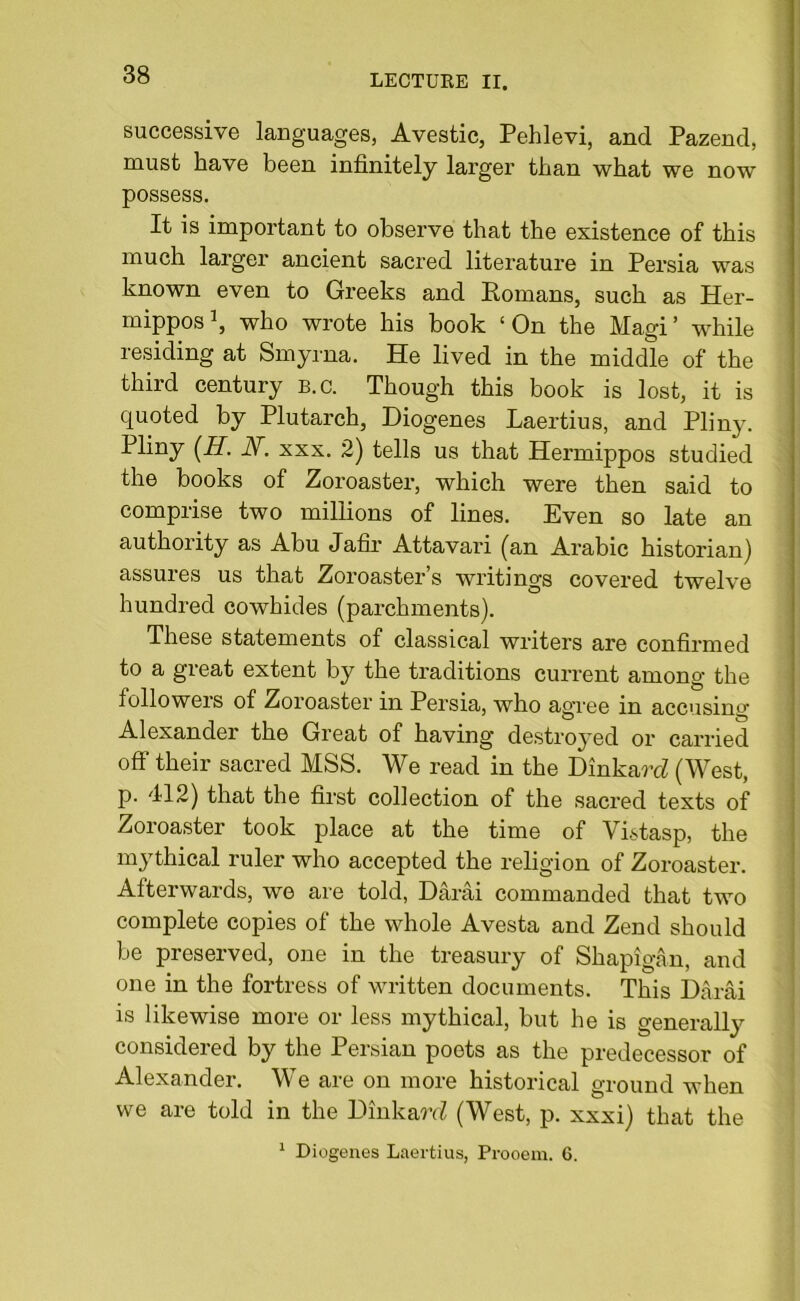 successive languages, Avestic, Pehlevi, and Pazend, must have been infinitely larger than what we now possess. It is important to observe that the existence of this much larger ancient sacred literature in Persia was known even to Greeks and Romans, such as Her- mippos1, who wrote his book ‘On the Magi’ while residing at Smyrna. He lived in the middle of the third century b.c. Though this book is lost, it is quoted by Plutarch, Diogenes Laertius, and Pliny. Pliny (H. N. xxx. 2) tells us that Hermippos studied the books of Zoroaster, which were then said to comprise two millions of lines. Even so late an authority as Abu Jafir Attavari (an Arabic historian) assures us that Zoroaster’s writings covered twelve hundred cowhides (parchments). These statements of classical writers are confirmed to a great extent by the traditions current among the followers of Zoroaster in Persia, who agree in accusing Alexander the Great of having destroyed or carried off their sacred MSS. We read in the Dinkard (West, p. 412) that the first collection of the sacred texts of Zoroaster took place at the time of Vistasp, the mythical ruler who accepted the religion of Zoroaster. Afterwards, we are told, Darai commanded that two complete copies of the whole Avesta and Zend should be preserved, one in the treasury of Shapigan, and one in the fortress of written documents. This Darai is likewise more or less mythical, but he is generally considered by the Persian poets as the predecessor of Alexander. We are on more historical ground when we are told in the DinkarrZ (West, p. xxxi) that the 1 Diogenes Laertius, Prooem. 6.