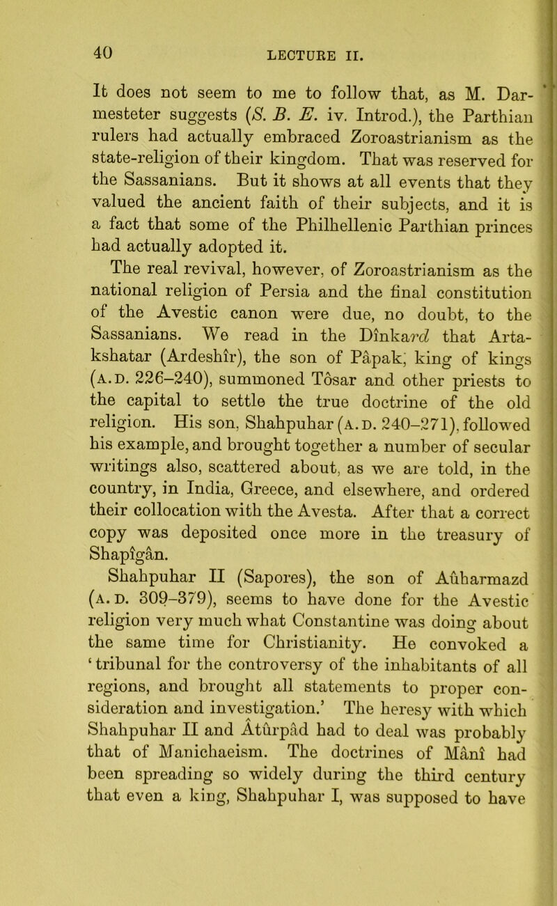 Ifc does not seem to me to follow that, as M. Dar- mesteter suggests (S. B. E. iv. Introd.), the Parthian rulers had actually embraced Zoroastrianism as the state-religion of their kingdom. That was reserved for the Sassanians. But it shows at all events that they valued the ancient faith of their subjects, and it is a fact that some of the Philhellenic Parthian princes had actually adopted it. The real revival, however, of Zoroastrianism as the national religion of Persia and the final constitution of the Avestic canon were due, no doubt, to the Sassanians. We read in the Dinkard that Arta- kshatar (Ardeshir), the son of Papak, king of kings (a.d. 226—240), summoned Tosar and other priests to the capital to settle the true doctrine of the old religion. His son, Shahpuhar (a. d. 240-271). followed his example, and brought together a number of secular writings also, scattered about, as we are told, in the country, in India, Greece, and elsewhere, and ordered their collocation with the Avesta. After that a correct copy was deposited once more in the treasury of Shapigan. Shahpuhar II (Sapores), the son of Auharmazd (a.d. 309-379), seems to have done for the Avestic religion very much what Constantine was doing about the same time for Christianity. He convoked a ‘ tribunal for the controversy of the inhabitants of all regions, and brought all statements to proper con- sideration and investigation.’ The heresy with which Shahpuhar II and Aturpad had to deal was probably that of Manichaeism. The doctrines of Mani had been spreading so widely during the third century that even a king, Shahpuhar I, was supposed to have