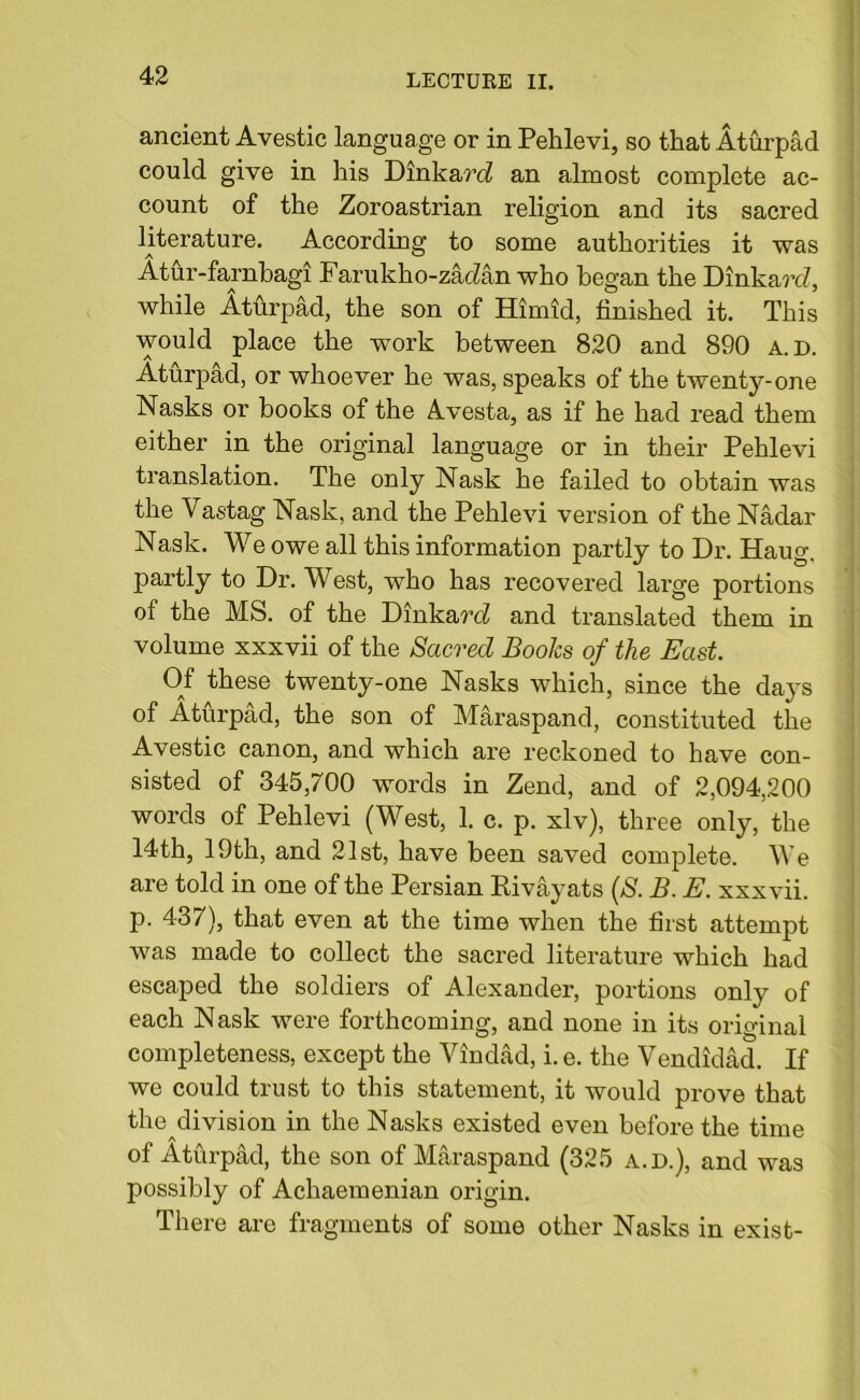 ancient Avestic language or in Pehlevi, so that Aturpad could give in his Dinkar<i an almost complete ac- count of the Zoroastrian religion and its sacred literature. According to some authorities it was Atur-farnbagi Farukho-zac^an who began the Dinkarc?, while Aturpad, the son of Humid, finished it. This would place the work between 820 and 890 a. d. Aturpad, or whoever he was, speaks of the twenty-one Nasks or books of the Avesta, as if he had read them either in the original language or in their Pehlevi translation. The only Nask he failed to obtain was the Vastag Nash, and the Pehlevi version of the Nadar Nask. We owe all this information partly to Dr. Haug. partly to Dr. West, who has recovered large portions of the MS. of the DinkardI and translated them in volume xxxvii of the Sacred Books of the East. Of these twenty-one Nasks which, since the days of Aturpad, the son of Maraspand, constituted the Avestic canon, and which are reckoned to have con- sisted of 345,700 words in Zend, and of 2,094,200 words of Pehlevi (West, 1. c. p. xlv), three only, the 14th, 19th, and 21st, have been saved complete. We are told in one of the Persian Rivayats (S. B. E. xxxvii. p. 437), that even at the time when the first attempt was made to collect the sacred literature which had escaped the soldiers of Alexander, portions only of each Nask were forthcoming, and none in its original completeness, except the Vindad, i. e. the Vendidad. If we could trust to this statement, it would prove that the division in the Nasks existed even before the time of Aturpad, the son of Maraspand (325 a.d.), and was possibly of Achaemenian origin. There are fragments of some other Nasks in exist-