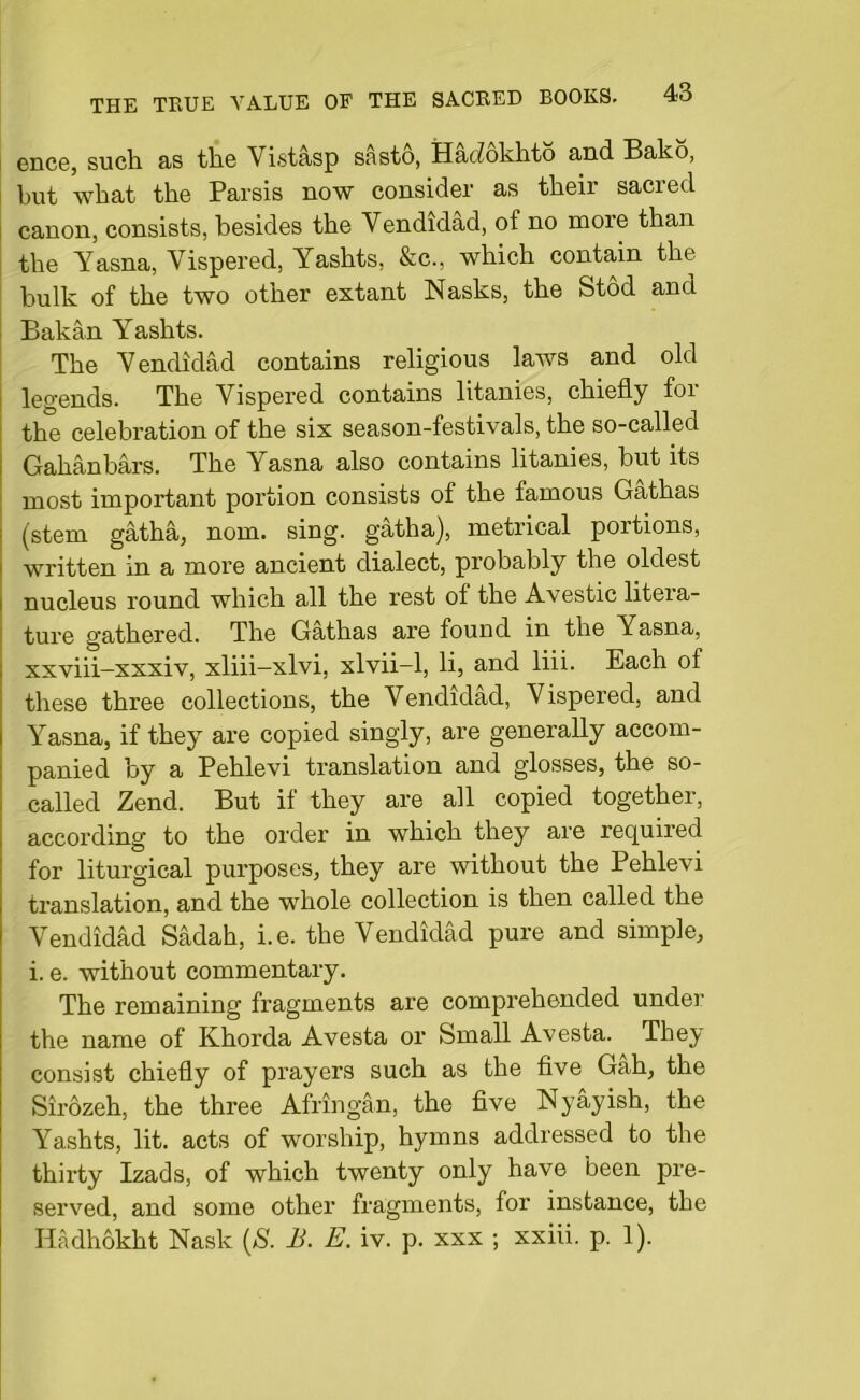 ence, such as the Vistasp sasto, Hadokhto and Bako, but what the Parsis now consider as their sacred canon, consists, besides the Vendidad, of no moie than the Yasna, Vispered, Yashts, &c., which contain the bulk of the two other extant Nasks, the Stod and Bakan Yashts. The Vendidad contains religious laws and old legends. The Vispered contains litanies, chiefly for the celebration of the six season-festivals, the so-called Gahanbars. The Yasna also contains litanies, but its most important portion consists of the famous Gathas (stem gatha, nom. sing, gatha), metrical portions, written in a more ancient dialect, probably the oldest nucleus round which all the rest of the Avestic litera- ture gathered. The Gathas are found in the Yasna, xxviii-xxxiv, xliii-xlvi, xlvii-1, li, and liii. Each of these three collections, the Vendidad, Vispered, and Yasna, if they are copied singly, are generally accom- panied by a Pehlevi translation and glosses, the so- called Zend. But if they are all copied together, according to the order in which they are required for liturgical purposes, they are without the Pehlevi translation, and the whole collection is then called the Vendidad Sadah, i.e. the Vendidad pure and simple, i. e. without commentary. The remaining fragments are comprehended under the name of Khorda Avesta or Small Avesta. They consist chiefly of prayers such as the five Gah, the Slrozeh, the three Afringan, the five Nyayish, the Yashts, lit. acts of worship, hymns addressed to the thirty Izads, of which twenty only have been pre- served, and some other fragments, for instance, the Hadhokht Nask (S. B. E. iv. p. xxx ; xxiii. p. 1).