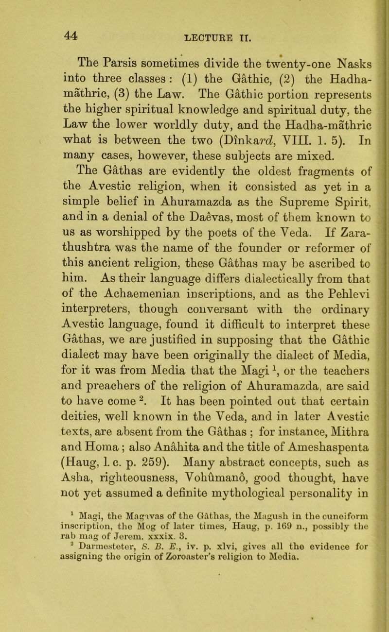 The Parsis sometimes divide the twenty-one Nasks into three classes: (1) the Gathic, (2) the Hadha- mathric, (3) the Law. The Gathic portion represents the higher spiritual knowledge and spiritual duty, the Law the lower worldly duty, and the Hadha-mathric what is between the two (Dinkard!, VIII. 1. 5). In many cases, however, these subjects are mixed. The Gathas are evidently the oldest fragments of the Avestic religion, when it consisted as yet in a simple belief in Ahuramazda as the Supreme Spirit, and in a denial of the Daevas, most of them known to us as worshipped by the poets of the Veda. If Zara- thushtra was the name of the founder or reformer of this ancient religion, these Gathas may be ascribed to him. As their language differs dialectically from that of the Achaemenian inscriptions, and as the Pehlevi interpreters, though conversant with the ordinary Avestic language, found it difficult to interpret these Gathas, we are justified in supposing that the Gathic dialect may have been originally the dialect of Media, for it was from Media that the Magi x, or the teachers and preachers of the religion of Ahuramazda, are said to have come 2. It has been pointed out that certain deities, well known in the Veda, and in later Avestic texts, are absent from the Gathas ; for instance, Mithra and Homa ; also Anahita and the title of Ameshaspenta (Haug, 1. c. p. 259). Many abstract concepts, such as Asha, righteousness, Vohfimano, good thought, have not yet assumed a definite mythological personality in 1 Magi, the Magavas of the Gathas, the Magush in the cuneiform inscription, the Mog of later times, Haug, p. 169 n., possibly the rab mag of Jerem. xxxix. 3. 2 Darmesteter, S. B. B., iv. p. xlvi, gives all the evidence for assigning the origin of Zoroaster’s religion to Media.