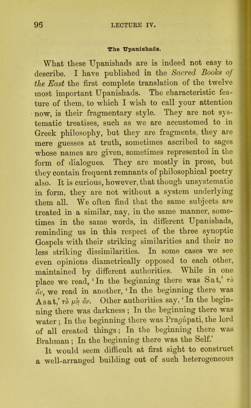 The TJpanishads. What these TJpanishads are is indeed not easy to describe. I have published in the Sacred Books of the East the first complete translation of the twelve most important TJpanishads. The characteristic fea- ture of them, to which I wish to call your attention now, is their fragmentary style. They are not sys- tematic treatises, such as we are accustomed to in Greek philosophy, but they7 are fragments, they are mere guesses at truth, sometimes ascribed to sages whose names are given, sometimes represented in the form of dialogues. They are mostly in prose, hut they contain frequent remnants of philosophical poetry also. It is curious, however, that though unsystematic in form, they are not without a system underlying them all. We often find that the same subjects are treated in a similar, nay, in the same manner, some- times in the same words, in different TJpanishads, reminding us in this respect of the three synoptic Gospels with their striking similarities and their no less striking dissimilarities. In some cases we see even opinions diametrically opposed to each other, maintained by different authorities. While in one place we read, ‘In the beginning there was Sat, to ov, we read in another, ‘ In the beginning there was As at,’ to jul? ov. Other authorities say, ‘ In the begin- ning there was darkness ; In the beginning there was water ; In the beginning there was Prapapati, the lord of all created things; In the beginning there was Brahman ; In the beginning there was the Self.’ It would seem difficult at first sight to construct a well-arranged building out of such heterogeneous