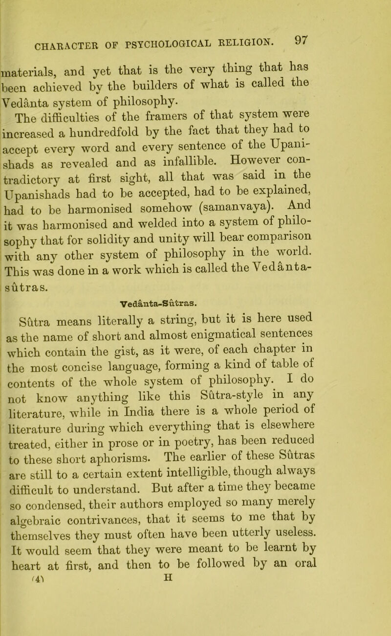 materials, and yet that is the very thing that has been achieved by the builders of what is called the Vedanta system of philosophy. The difficulties of the framers of that system were increased a hundredfold by the fact that they had to accept every word and every sentence of the Upani- shads as revealed and as infallible. However con- tradictory at first sight, all that was said in the Upanishads had to be accepted, had to be explained, had to be harmonised somehow (samanvaya). And it was harmonised and welded into a system of philo- sophy that for solidity and unity will bear comparison with any other system of philosophy in the world. This was done in a work which is called the Vedanta- sutras. Yedanta-Sutras. Sutra means literally a string, but it is here used as the name of short and almost enigmatical sentences which contain the gist, as it were, of each chapter in the most concise language, forming a kind of table of contents of the whole system of philosophy. I do not know anything like this Sutra-style in any literature, while in India there is a whole period of literature during which everything that is elsewhere treated, either in prose or in poetry, has been reduced to these short aphorisms. The earlier of these feutias are still to a certain extent intelligible, though always difficult to understand. But after a time they became so condensed, their authors employed so many merely algebraic contrivances, that it seems to me that by themselves they must often have been utterly useless. It would seem that they were meant to be learnt by heart at first, and then to be followed by an oral '4! H