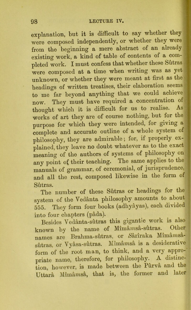 explanation, but it is difficult to say whether they were composed independently, or whether they were from the beginning a mere abstract of an already existing work, a kind of table of contents of a com- pleted work. I must confess that whether these Sutras were composed at a time when writing was as yet unknown, or whether they were meant at first as the headings of written treatises, their elaboration seems to me far beyond anything that we could achieve now. They must have required a concentration of thought which it is difficult for us to realise. As works of art they are of course nothing, but for the purpose for which they were intended, for giving a complete and accurate outline of a whole system of philosophy, they are admirable; for, if properly ex- plained, they leave no doubt whatever as to the exact meaning of the authors of systems of philosophy on any point of their teaching. The same applies to the manuals of grammar, of ceremonial, of jurisprudence, i and all the rest, composed likewise in the form of : Sutras. The number of these Sutras or headings for the ’ system of the Vedanta philosophy amounts to about 555. They form four books (adhyayas), each divided j into four chapters (pada). Besides Vedanta-sutras this gigantic work is also , known by the name of Mimamsa-shtras. Other names are Brahma-shtras, or /S'ariraka Mimamsa- j sutras, or Vyasa-sutras. Mimamsa is a desiderative form of the root man, to think, and a very appro- priate name, therefore, for philosophy. A distinc- tion, however, is made between the Purva and the Uttara Mimamsa, that is, the former and later