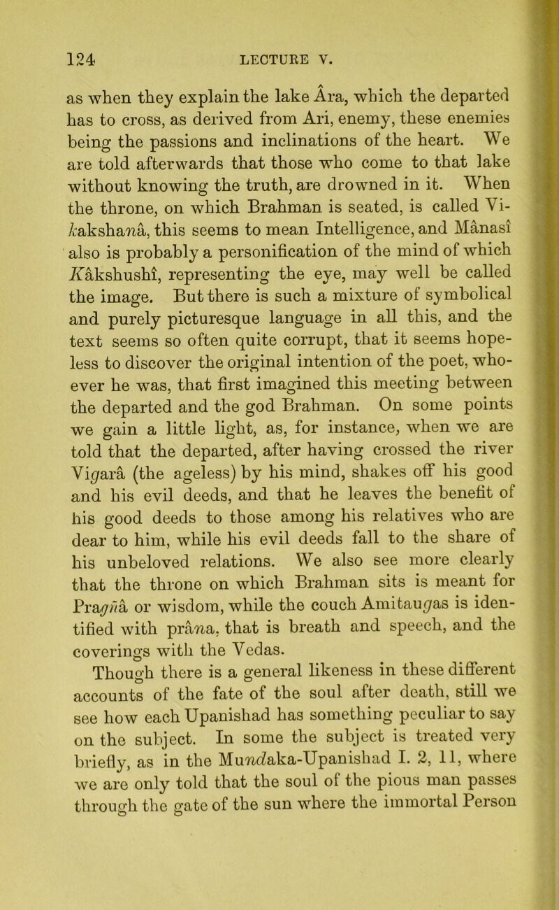 as when they explain the lake Ara, which the departed has to cross, as derived from Ari, enemy, these enemies being the passions and inclinations of the heart. We are told afterwards that those who come to that lake without knowing the truth, are drowned in it. When the throne, on which Brahman is seated, is called Vi- /caksham, this seems to mean Intelligence, and Manasi also is probably a personification of the mind of which Aakshushi, representing the eye, may well be called the image. But there is such a mixture of symbolical and purely picturesque language in all this, and the text seems so often quite corrupt, that it seems hope- less to discover the original intention of the poet, who- ever he was, that first imagined this meeting between the departed and the god Brahman. On some points we gain a little light, as, for instance, when we are told that the departed, after having crossed the river Vi (/ara (the ageless) by his mind, shakes off his good and his evil deeds, and that he leaves the benefit of his good deeds to those among his relatives who are dear to him, while his evil deeds fall to the share of his unbeloved relations. We also see more clearly that the throne on which Brahman sits is meant for Prayiva or wisdom, while the couch Amitau^as is iden- tified with pram, that is breath and speech, and the coverings with the Vedas. Though there is a general likeness in these different accounts of the fate of the soul after death, still we see how each Upanishad has something peculiar to say on the subject. In some the subject is treated very briefly, as in the MuraZaka-Upanishad I. 2, 11, where we are only told that the soul of the pious man passes through the gate of the sun where the immortal Person