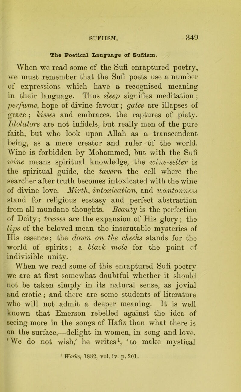 Tlie Poetical Language of Sufiism. When we read some of the Sufi enraptured poetry, we must remember that the Sufi poets use a number of expressions which have a recognised meaning in their language. Thus sleep signifies meditation ; perfume, hope of divine favour; gales are illapses of grace ; kisses and embraces, the raptures of piety. Idolators are not infidels, but really men of the pure faith, but who look upon Allah as a transcendent being, as a mere creator and ruler of the world. Wine is forbidden by Mohammed, but with the Sufi wine means spiritual knowledge, the wine-seller is the spiritual guide, the tavern the cell where the searcher after truth becomes intoxicated with the wine of divine love. Mirth, intoxication, and wantonness stand for religious ecstasy and perfect abstraction from all mundane thoughts. Beauty is the perfection of Deity; tresses are the expansion of His glory; the lips of the beloved mean the inscrutable mysteries of His essence; the down on the cheeks stands for the world of spirits; a black mole for the point of indivisible unity. When we read some of this enraptured Sufi poetry we are at first somewhat doubtful whether it should not be taken simply in its natural sense, as jovial and erotic; and there are some students of literature who will not admit a deeper meaning. It is well known that Emerson rebelled against the idea of seeing more in the songs of Hafiz than what there is on the surface,—delight in women, in song and love. ‘We do not wish,’ he writes1, ‘to make mystical 1 Works, 1882, vol. iv. p. 201.