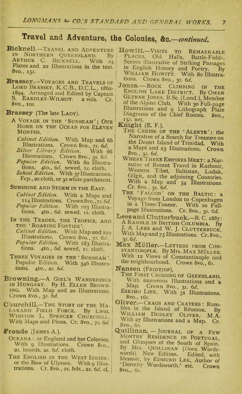 Travel and Adventure, the Colonies, &c—continued. Bicknell.—Travel and Adventure in Northern Queensland. By Arthur C. Bicknell. With 24 Plates and 22 Illustrations in the text. 8vo., 15L Brassey.—Voyages and Travels of Lord Brassey, K.C.B., D.C.L., 1862- 1894. Arranged and Edited by Captain S. Eardley-Wilmot. 2 vols. Cr. 8vo., iox. Brassey (The late Lady). A Voyage in the ‘ Sunbeam ’; Our Home on the Ocean for Eleven Months. Cabinet Edition. With Map and 66 Illustrations. Crown 8vo., 7j. 6d. Silver Library Edition. With 66 Illustrations. Crown 8vo., 3a 6rf. Popular Edition. With 60 Illustra- tions. 4to., 6d. sewed, is. cloth. School Edition. With 37 Illustrations. Pep., 2j.cloth, or 3J.white parchment. Sunshine and Storm in the East. Cabinet Edition. With 2 Maps and x 14Illustrations. Crown8vo.,7x.6f/. I Popular Edition. With 103 Illustra- I tions. 4to.,6d. sewed, is. cloth. In the Trades, the Tropics, and ! the ‘ Roaring Forties ’. Cabinet Edition. With Map and 220 I Illustrations. Crown 8vo., ys. 6d. \ Popular Edition. With 183 Illustra- ' tions. 4to., 6d. sewed, i.r. cloth. Three Voyages in the ■ Sunbeam ’. f Popular Edition. With 346 Illustra-1 tions. 4to., 2s. 6d. Browning.—A Girl’s Wanderings in Hungary. By H. Ellen Brown- ing. With Map and 20 Illustrations. Crown 8vo., 31. 6d. Churchill.—The Story of the Ma lakand Field Force. By Lieut. Winston L. Spencer Churchill. With Maps and Plans. Cr. 8vo., ys. 6d. Froude (James A.). Oceana : or England and her Colonies. With 9 Illustrations. Crown 8vo., 2s. boards, 2s. 6d. cloth. The English in the West Indies : : or the Bow of Ulysses. With 9 111 us- ! trations. Cr 8vo., 2s. bds., 2s. 6d. cl. Ilowitt.—Visits to Remarkable Places, Old Halls, Battle-Field-., Scenes illustrative of Striking Passages in English History and Poetry. By William Howitt. With 80 Illustra- tions. Crown 8vo., 3X. 6d. Jones. — Rock Climbing in the English Lake District. By Owen Glynne Jones, B.Sc. (Lond.), Member of the Alpine Club. With 30 Full-page Illustrations and 9 Lithograph Plate Diagrams of the Chief Routes. 8vo., 15A net. Knight (E. F.). The Cruise of the ‘Alerte’: the Narrative of a Search for Treasure on the Desert Island of Trinidad. With 2 Maps and 23 Illustrations. Crown 8vo., 3x. 6d. Where Three Empires Meet: a Nar- rative of Recent Travel in Kashmir, Western Tibet, Baltistan, Ladak, Gilgit, and the adjoining Countries. With a Map and 54 Illustrations. Cr. 8vo., 3x. 6d. The 'Falcon' on the Baltic: a Voyage from London to Copenhagen in a Three-Tonner. With 10 Full- page Illustrations. Cr. 8vo., 3x. 6d. Lees and Clutterbuck.—B. C. 1887: A Ramble in British Columbia. By J. A. Lees and W. J. Clutterbuck. With Map and 75 Illustrations. Cr. 8vo. 3 s. 6 d. Max Mtiller.—Letters from Con- stantinople. By Mrs. Max Muller. With 12 Views of Constantinople and the neighbourhood. Crown 8vo., 6s. Nansen (Fridtjof). The First Crossing of Greenland. With numerous Illustrations and a Map. Crown 8vo., 3s. 6d. Eskimo Life. With 31 Illustrations. 8vo., 16 s. Oliver.—Crags and Craters : Ram- bles in the Island of Reunion. By William Dudley Oliver, M.A With 27 Illustiations and a Map. Cr 8 vo., 6s. y Quillinan. —Journal of a Few Months' Residence in Portugal and Glimpses of the South of Spain' By Mrs. Quillinan (Dora Words- worth). New Edition. Edited, with Memoir, by Edmund Lee, Author of 'Dorothy Wordsworth,’ etc. Crown 8vo., 6s.