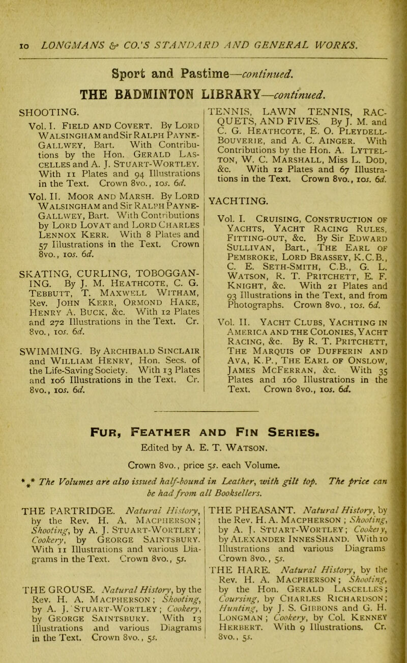 Sport and Pastime—continued. THE BADMINTON LIBRARY—continued. SHOOTING. Vol. I. Field and Covert. By Lord Walsingham andSir Ralph Payne- Gallwey, Bart. With Contribu- tions by the Hon. Gerald Las- celles and A. J. Stuart-Wortley. With ii Plates and 94 Illustrations in the Text. Crown 8vo., 10s. 6d. Vol. II. Moor and Marsh. By Lord Walsingham and Sir Ralph Payne- Gallwey, Bart. With Contributions by Lord Lovat and Lord Charles Lennox Kerr. With 8 Plates and 57 Illustrations in the Text. Crown 8vo., ior. 6d. SKATING, CURLING, TOBOGGAN- ING. By J. M. Heathcote, C. G. Tebbutt, T. Maxwell Witham, Rev. John Kerr, Ormond Hake, Henry A. Buck, &c. With 12 Plates and 272 Illustrations in the Text. Cr. 8vo., ior. 6d. SWIMMING. By Archibald Sinclair and William Henry, Hon. Secs, of the Life-Saving Society. With 13 Plates and 106 Illustrations in the Text. Cr. 8vo., ioj. 6d. TENNIS, LAWN TENNIS, RAC- QUETS, AND FIVES. By J. M. and I C. G. Heathcote, E. O. Pleydell- Bouverie, and A. C. Ainger. With Contributions by the Hon. A. Lyttel- ton, W. C. Marshall, Miss L. Dod, &c. With 12 Plates and 67 Illustra- tions in the Text. Crown 8vo., ior. 6d. YACHTING. Vol. I. Cruising, Construction of Yachts, Yacht Racing Rules, Fitting-out, &c. By Sir Edward Sullivan, Bart., The Earl of Pembroke, Lord Brassey, K.C.B., C. E. Seth-Smith, C.B., G. L. Watson, R. T. Pritchett, E. F. Knight, &c. With 21 Plates and 93 Illustrations in the Text, and from Photographs. Crown 8vo., ior. 6d. Vol. II. Yacht Clubs, Yachting in America and the Colonies, Yacht Racing, &c. By R. T. Pritchett, The Marquis of Dufferin and Ava, K.P., The Earl of Onslow, James McFerran, &c. With 35 Plates and 160 Illustrations in the Text. Crown 8vo., ioj. 6d. Fur, Feather and Fin Series. Edited by A. E. T. Watson. Crown 8vo., price 55. each Volume. %* The Volumes are also issued half-hound in Leather, with gilt top. The price can be had from all Booksellers. THE PHEASANT. Natural History, by the Rev. H. A. Macpherson ; Shooting, by A. J. Stuart-Wortlf.y; Cookeiy, by Alexander InnesShand. With 10 Illustrations and various Diagrams Crown 8vo., 51. THE HARE. Natural History, bv the THE GROUSE. Natural History, by the Rev. H. A. Macpherson; Shooting, by A. J. Stuart-Wortley ; Cookery, by George Saintsbury. With 13 Illustrations and various Diagrams in the Text. Crown 8vo., $s. Rev. H. A. Macpherson ; Shooting, 1 by the Hon. Gerald Lascelles; 1 Coursing, by Charles Richardson; j Hunting, by J. S. Gibbons and G. H. j Longman ; Cookery, by Col. Kenney ij Herbert. With 9 Illustrations. Cr. j 8vo., 5.S. THE PARTRIDGE. Natural History, by the Rev. H. A. Macpherson; Shooting, by A. J. Stuart-W'oktley ; Cookery, by George Saintsbury. With 11 Illustrations and various Dia- grams in the Text. Crown 8vo., 51.