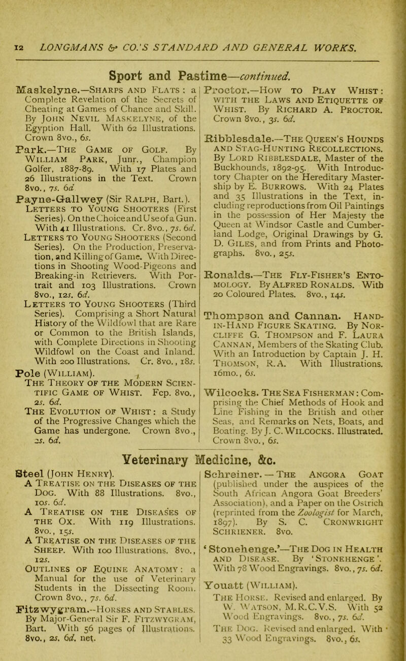 Sport and Pastime—continued. MJaskelyne.—Sharps and Flats : a Complete Revelation of the Secrets of Cheating at Games of Chance and Skill. By John Nevil Maskelyne, of the Egyption Hall. With 62 Illustrations. Crown 8vo., 6r. Park.—The Game of Golf. By William Park, Junr., Champion Golfer, 1887-89. With 17 Plates and 26 Illustrations in the Text. Crown 8vo., 7s. 6d Payne-Gallwey (Sir Ralph, Bart.). Letters to Young Shooters (First Series). On the Choice and Use of a Gun. With 41 Illustrations. Cr. 8vo., 7s. 6d. Letters to Young Shooters (Second Series). On the Production, Preserva- tion, and Killing of Game. With Direc- tions in Shooting Wood-Pigeons and Breaking-in Retrievers. With Por- trait and 103 Illustrations. Crown 8vo., 12s. 6d. Letters to Young Shooters (Third Series). Comprising a Short Natural History of the Wildfowl that are Rare or Common to the British Islands, with Complete Directions in Shooting Wildfowl on the Coast and Inland. With 200 Illustrations. Cr. 8vo., 18s. Pole (William). t The Theory of the Modern Scien- tific Game of Whist. Fcp. 8vo., 2s. 6d. The Evolution of Whist : a Study of the Progressive Changes which the Game has undergone. Crown 8vo., 2S. 6 d. Proctor.—How to Play Whist : with the Laws and Etiquette of Whist. By Richard A. Proctor. Crown 8vo., 3J. 6cl. Ribblesdale.—'The Queen’s Hounds and Stag-Hunting Recollections. By Lord Ribblesdale, Master of the Buckhounds, 1892-95. With Introduc- tory Chapter on the Hereditary Master- ship by E. Burrows. With 24 Plates and 35 Illustrations in the Text, in- cluding reproductions from Oil Paintings in the possession of Her Majesty the Queen at Windsor Castle and Cumber- land Lodge, Original Drawings by G. D. Giles, and from Prints and Photo- graphs. 8vo., 25J. Ronalds.—The Fly-Fisher’s Ento- mology. By Alfred Ronalds. With 20 Coloured Plates. 8vo., 14J. Thompson and Cannan. Hand- in-Hand Figure Skating. By Nor- cliffe G. Thompson and F. Laura Cannan, Members of the Skating Club. With an Introduction by Captain J. H. Thomson, R.A. With Illustrations. i6mo., 6s. Wileoeks. The Sea Fisherman : Com- prising the Chief Methods of Hook and Line Fishing in the British and other Seas, and Remarks on Nets, Boats, and Boating. ByJ. C. WlLCOCKS. Illustrated. Crown 8vo., 6s. Veterinary Medicine, &c. Steel (John Henry). A Treatise on the Diseases of the Dog. With 88 Illustrations. 8vo., 10s. 6d. A Treatise on the Diseases of the Ox. With 119 Illustrations. 8 vo., 155. A Treatise on the Diseases of the Sheep. With 100 Illustrations. 8vo., 12 s. Outlines of Equine Anatomy : a Manual for the use of Veterinary Students in the Dissecting Room. Crown 8vo., 7s. 6d. Pitzwygram.-Horses and Stables. By Major-General Sir F. Fitzwygkam, Bart. Wilh 56 pages of Illustrations. 8vo., 2s. 6d. net. Schreiner. — The Angora Goat (published under the auspices of the South African Angora Goat Breeders’ Association), and a Paper on the Ostrich (reprinted from the Zoologist for March, 1897). By S. C. Cronwright SCHRIENER. 8vO. ‘ Stonehenge.’—The Dog in Health and Disease. By ‘Stonehenge’. With 78 Wood Engravings. 8vo., ys. 6d. Youatt (William). The Horse. Revised and enlarged. By W. Watson, M.R.C.V.S. With 52 Wood Engravings. 8vo., ys. 6d. The Dog. Revised and enlarged. With • 33 Wood Engravings. 8vo., 6s.