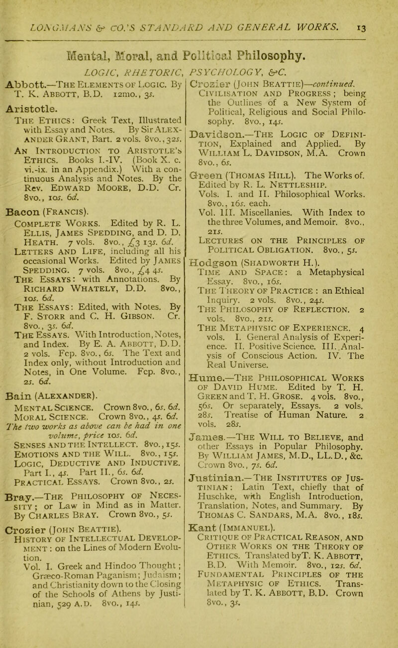 Mental, Moral, and Political Philosophy. LOGIC, RHETORIC, Abbott.—The Elements of Logic. By T. K. Abbott, B.D. 121110., 3.?. Aristotle. The Ethics: Greek Text, Illustrated with Essay and Notes. By Sir Alex- ander Grant, Bart. 2 vols. 8vo. ,321-. An Introduction to Aristotle’s Ethics. Books I.-IV. (Book X. c. vi.-ix. in an Appendix.) With a con- tinuous Analysis and Notes. By the Rev. Edward Moore, D.D. Cr. 8vo., 1 or. 6d. Bacon (Francis). Complete Works. Edited by R. L. Ellis, James Spedding, and D. D. Heath. 7 vols. 8vo., ^3 13J. 6d. Letters and Life, including all his occasional Works. Edited by James Spedding. 7 vols. 8vo., £\ 41-. The Essays : with Annotations. By Richard Whately, D.D. 8vo., 10s. 6 d. The Essays: Edited, with Notes. By F. Storr and C. H. Gibson. Cr. 8vo., y. 6d. The Essays. With Introduction,Notes, and Index. By E. A. Abbott, D.D. 2 vols. Fcp. 8vo., 6j. The Text and Index only, without Introduction and Notes, in One Volume. Fcp. 8vo., 2 s. 6 d. Bain (Alexander). Mental Science. Crown 8vo., 6s. 6d. Moral Science. Crown 8vo., 4s. 6d. The two works as above can be had in one volume, price 10s. 6d. Senses and the Intellect. 8vo., ly. Emotions and the Will. 8vo., 15*. Logic, Deductive and Inductive. Part I., 4s. Part II., 6s. 6d. Practical Essays. Crown 8vo., 2s. Bray.—The Philosophy of Neces- sity ; or Law in Mind as in Matter. By Charles Bray. Crown 3vo., 5.5. Crozier (John Beattie). History of Intellectual Develop- ment : on the Lines of Modern Evolu- tion. Vol. I. Greek and Hindoo Thought; Graeco-Roman Paganism; Judaism; and Christianity down to the Closing of the Schools of Athens by Justi- nian, 529 A.D. 8vo., 14-s. PSYCHOLOGY, &C. Crozier (John Beattie)—continued. Civilisation and Progress ; being the Outlines of a New System of Political, Religious and Social Philo- sophy. 8vo., 14A Davidson.—The Logic of Defini- tion, Explained and Applied. By William L. Davidson, M.A. Crown 8vo., 6s. Green (Thomas Hill). The Works of. Edited by R. L. Nettleship. Vols. I. and II. Philosophical Works. 8vo., x6r. each. Vol. III. Miscellanies. With Index to the three Volumes, and Memoir. 8vo., 21 s. Lectures on the Principles of Political Obligation. 8vo., y. Hodgson (Shadworth H.). Time and Space: a Metaphysical Essay. 8vo., i6j. The Theory of Practice : an Ethical Inquiry. 2 vols. 8vo., 24s. The Philosophy of Reflection. 2 vols. 8vo., 21s. The Metaphysic of Experience. 4 vols. I. General Analysis of Experi- ence. II. Positive Science. III. Anal- ysis of Conscious Action. IV. The Real Universe. Hume.—The Philosophical Works of David Hume. Edited by T. H. Green and T. H. Grose. 4 vols. 8vo., 56L Or separately, Essays. 2 vols. 28s. Treatise of Human Nature. 2 vols. 28r. James.—The Will to Believe, and other Essays in Popular Philosophy. By William James, M.D., LL.D., &c. Crown 8vo., 7r. 6d. Justinian.—The Institutes of Jus- tinian : Latin Text, chiefly that of Huschke, with English Introduction, Translation, Notes, and Summary. By Thomas C. Sandars, M.A. 8vo., i8r. Kant (Immanuel). Critique of Practical Reason, and Other Works on the Theory of Ethics. Translated byT. K. Abbott, B.D. With Memoir. 8vo., 12s. 6d. Fundamental Principles of the Metaphysic of Ethics. Trans- lated by T. K. Abbott, B.D. Crown 8vo., 3-f.