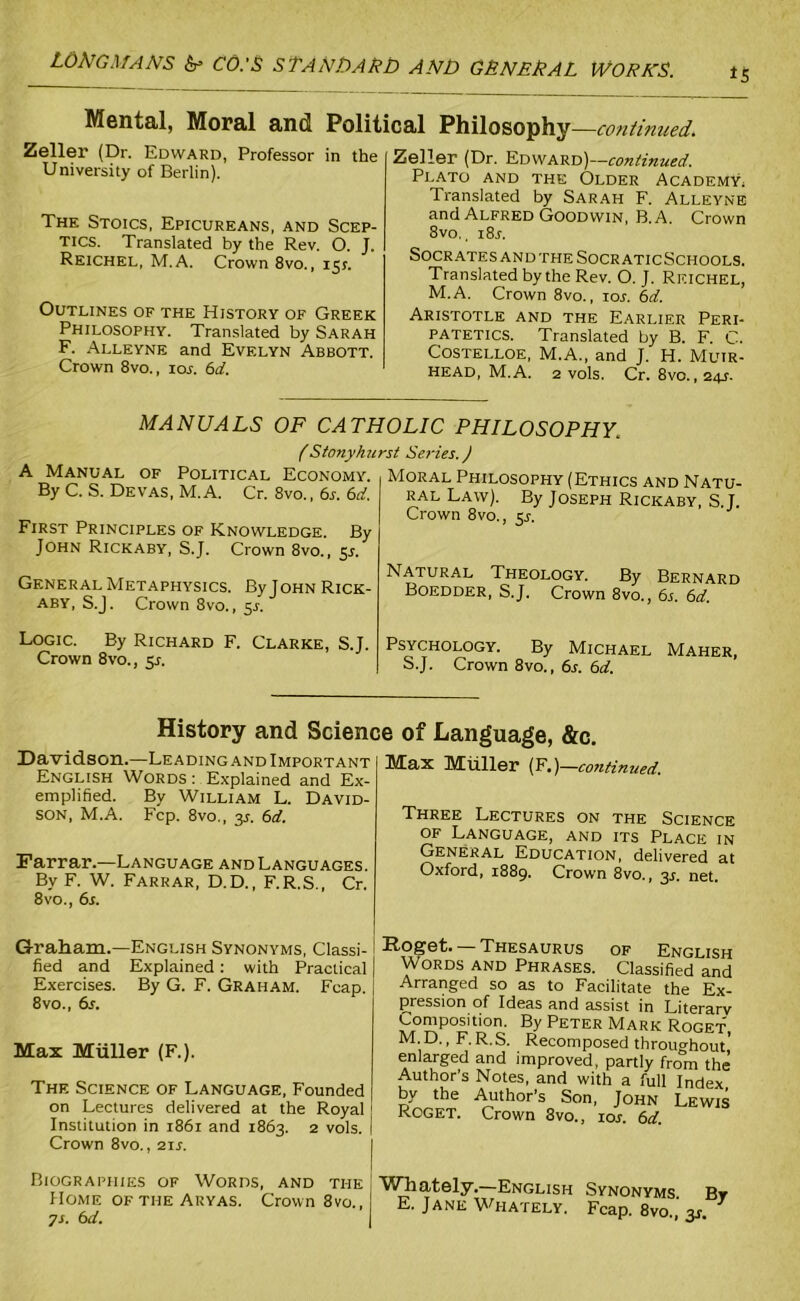 Mental, Moral and Political Philosophy—continued. Zeller (Dr. Edward, Professor in the University of Berlin). The Stoics, Epicureans, and Scep- tics. Translated by the Rev. O. J. Reichel, M.A. Crown 8vo., 151. Outlines of the History of Greek Philosophy. Translated by Sarah F. Alleyne and Evelyn Abbott. Crown 8vo., ioa 61i. Zeller (Dr. Edward)—continued. Plato and the Older Academy, Translated by Sarah F. Alleyne and Alfred Goodwin, B. A. Crown 8vo., i8a Socrates and the Socr aticSchools. Translated by the Rev. O. J. Reichel, M.A. Crown 8vo., tor. 6d. Aristotle and the Earlier Peri- patetics. Translated by B. F. C. Costelloe, M.A., and J. H. Muir- head, M.A. 2 vols. Cr. 8vo. ,24s- MANUALS OF CATHOLIC PHILOSOPHY. f Stonyhurst Series.) A Manual of Political Economy. By C. S. Devas, M.A. Cr. 8vo., 6s. 6d. First Principles of Knowledge. By John Rickaby, S.J. Crown 8vo., $s. General Metaphysics. ByJoHN Rick- aby, S.J. Crown 8vo., 5s. Logic. By Richard F. Clarke, S.J. Crown 8vo., 51. Moral Philosophy (Ethics and Natu- ral Law). By Joseph Rickaby, S.J. Crown 8vo., 5A Natural Theology. By Bernard Boedder, S.J. Crown 8vo., 6s. 6d. Psychology. By Michael Maher, S.J. Crown 8vo., 6s. 6d. History and Science of Language, &c. Davidson.—Leading and Important English Words : Explained and Ex- emplified. By William L. David- son, M.A. Fcp. 8vo., y. 6d. Farrar.—Language andLanguages. By F. W. Farrar, D.D., F.R.S., Cr. 8vo., 6s. Max Muller (F.)—continued. Three Lectures on the Science of Language, and its Place in General Education, delivered at Oxford, 1889. Crown 8vo., 3A net. Graham.—English Synonyms, Classi- fied and Explained: with Practical Exercises. By G. F. Graham. Fcap. 8vo., 6a Max Muller (F.). The Science of Language, Founded on Lectures delivered at the Royal \ Institution in 1861 and 1863. 2 vols. I Crown 8vo., 21A I Biographies of Words, and the Home of the Aryas. Crown 8vo., ys. 6d. | .ttoget. — Thesaurus of English Words and Phrases. Classified and Arranged so as to Facilitate the Ex- pression of Ideas and assist in Literarv Composition. By Peter Mark Roget, M D., F.R.S. Recomposed throughout’ enlarged and improved, partly from the Author’s Notes, and with a full Index by the Author’s Son, John Lewis Roget. Crown 8vo., 10s. 6d. Whately.—English Synonyms By E. Jane Whately. Fcap. 8vo., y.