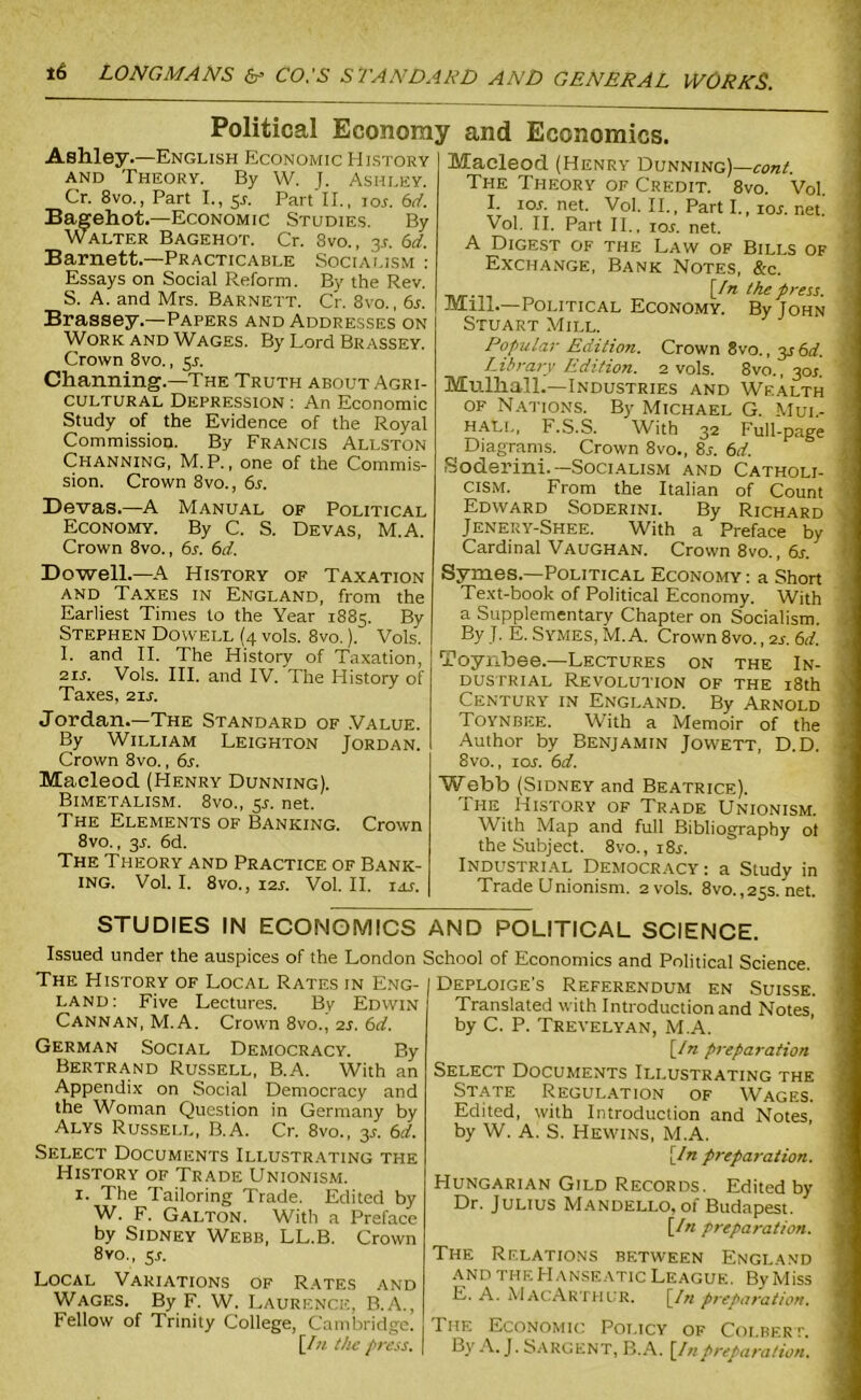 Political Economy and Economics. Ashley.—English Economic History and Theory. By W. J. Ashley. Cr. 8vo., Part I., 55. Part II., io,r. 6d. Bagehot.—Economic Studies. By Walter Bagehot. Cr. 8vo., js. 6d. Barnett.—Practicable Socialism : Essays on Social Reform. By the Rev. S. A. and Mrs. Barnett. Cr. 8vo., 6a Brassey.—Papers and Addresses on Work and Wages. By Lord Brassey. Crown 8vo., 55. Channing.—The Truth about Agri- cultural Depression : An Economic Study of the Evidence of the Royal Commission. By Francis Allston Channing, M. P., one of the Commis- sion. Crown 8vo., 6a Devas.—A Manual of Political Economy. By C. S. Devas, M.A. Crown 8vo., 6a 6d. Dowell.—A History of Taxation and Taxes in England, from the Earliest Times to the Year 1885. By Stephen Dowell (4 vols. 8vo.). Vols. I. and II. The History of Taxation, 21A Vols. III. and IV.'The History of Taxes, 21A Jordan.—The Standard of .Value. By William Leighton Jordan. Crown 8vo., 6s. Macleod (Henry Dunning). Bimetalism. 8vo., 5A net. The Elements of Banking. Crown 8vo., 3A 6d. The Theory and Practice of Bank- ing. Vol. I. 8vO., I2A Vol. II. IdS. Macleod (Henry Dunning)—cont. The Theory of Credit. 8vo. Vol. I. IOA net. Vol. II., Part I., ioa net. Vol. II. Part II., ioa net. A Digest of the Law of Bills of Exchange, Bank Notes, &c. n/r-n „ [In the press. Mill.—Political Economy. By John Stuart Mill. LJopular Edition. Crown 8vo., 3s6d. Library Edition. 2 vols. 8vo., 30A Mulhall.—Industries and Wealth of Nations. By Michael G. Mul- hall, F.S.S. With 32 Full-page Diagrams. Crown 8vo., 8a 6d. Soderini.—Socialism and Catholi- cism. From the Italian of Count Edward Soderini. By Richard Jenery-Shee. With a Preface by Cardinal Vaughan. Crown 8vo., 6a Symes.—Political Economy: a Short Text-book of Political Economy. With a Supplementary Chapter on Socialism. By J. E. Symes, M.A. Crown 8vo., 2a 6d. Toynbee.—Lectures on the In- dustrial Revolution of the 18th Century in England. By Arnold Toynbee. With a Memoir of the Author by Benjamin Jowett, D.D. 8vo., ioa 6d. Webb (Sidney and Beatrice). The History of Trade Unionism. With Map and full Bibliography ot the Subject. 8vo., i8a Industrial Democracy: a Study in Trade Unionism. 2 vols. 8vo., 25s. net. STUDIES IN ECONOMICS AND POLITICAL SCIENCE. Issued under the auspices of the London School of Economics and Political Science The History of Local Rates in Eng- land: Five Lectures. By Edwin Cannan, M.A. Crown 8vo., 2a 6d. German Social Democracy. By Bertrand Russell, B.A. With an Appendix on Social Democracy and the Woman Question in Germany by Alys Russell, B.A. Cr. 8vo., 3A 6d. Select Documents Illustrating the History of Trade Unionism. 1. The Tailoring Trade. Edited by W. F. GAlton. With a Preface by Sidney Webb, LL.B. Crown 8vo., 5A Local Variations of Rates and Wages. By F. W. Laurence, B.A., Fellow of Trinity College, Cambridge. \In the press. Deploige’s Referendum en Suisse. Translated with Introduction and Notes, by C. P. Trevelyan, M.A. [In preparation Select Documents Illustrating the State Regulation of Wages. Edited, with Introduction and Notes, by W. A. S. Hewins, M.A. [In preparation. Hungarian Gild Records. Edited by Dr. Julius Mandello, of Budapest. [In preparation. The Rf.lations between England and the Hanseatic League. By Miss E. A. Mac Arthur. [In preparation. The Economic Policy of Colbert. By A. J. Sargent, B.A. [Inpreparation.