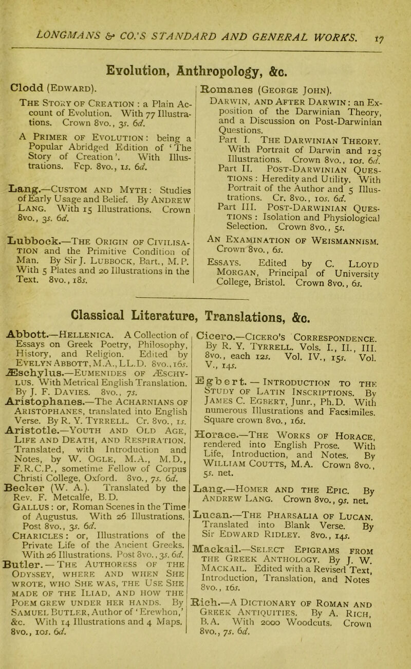 i? Evolution, Anthropology, &c. Clodd (Edward). The Story of Creation : a Plain Ac- count of Evolution. With 77 Illustra- tions. Crown 8vo., 31. 6d. A Primer of Evolution : being a Popular Abridged Edition of ‘ The Story of Creation With Illus- trations. Fcp. 8vo., il 6d. Lang.—Custom and Myth : Studies of Early Usage and Belief. By Andrew Lang. With 15 Illustrations. Crown 8vo., 3J. 6d. Lubbock.—The Origin of Civilisa- tion and the Primitive Condition of Man. By SirJ. Lubbock, Bart., M. P. With 5 Plates and 20 Illustrations in the Text. 8vo. ,i8j. Romanes (George John), Darwin, and After Darwin: an Ex- position of the Darwinian Theory, and a Discussion on Post-Darwinian Questions. Part I. The Darwinian Theory. With Portrait of Darwin and 125 Illustrations. Crown 8vo., ioj. 6d. Part II. Post-Darwinian Ques- tions : Heredity and Utility. With Portrait of the Author and 3 Illus- trations. Cr. 8vo., ioj. 6d. Part III. Post-Darwinian Ques- tions : Isolation and Physiological Selection. Crown 8vo., 51. An Examination of Weismannism. Crown 8vo., 6s. Essays. Edited by C. Lloyd Morgan, Principal of University College, Bristol. Crown 8vo., 6s. Classical Literature, Translations, &c. Abbott.—Hellenica. A Collection of Essays on Greek Poetry, Philosophy, History, and Religion. Edited by Evelyn Abbott, M.A.,LL.D. 8vo.,i6j. JEschylus.—Eumenides of H£schy- LUS. With Metrical English Translation. By J. F. Davies. 8vo., ys. Aristophanes.—The Acharnians of Aristophanes, translated into English Verse. By R. Y. Tyrrell. Cr. 8vo., is. Aristotle.—Youth and Old Age, Life and Death, and Respiration. Translated, with Introduction and Notes, by W. Ogle, M.A., M.D., F. R.C.P., sometime Fellow of Corpus Christi College, Oxford. 8vo., ys. 6d. Becker (W. A.). Translated by the Rev. F. Metcalfe, B.D. Gallus : or, Roman Scenes in the Time of Augustus. With 26 Illustrations. Post 8vo., 31. 6d. Charicles : or, Illustrations of the Private Life of the Ancient Greeks. With 26 Illustrations. Post 3vo., 3s. 6d. Butler. — The Authoress of the Odyssey, where and when She wrote, who She was, the Use She made of the Iliad, and how the Poem grew under her hands. By Samuel Butler, Author of ' Erewhon,’ &c. With 14 Illustrations and 4 Maps. 8vo., ioj. 6d. Cicero.—Cicero’s Correspondence. By R. Y. Tyrrell. Vols. I., II., III. 8vo., each 12s. Vol. IV., 151. ’ Vol. V., 14J. S3gbert. — Introduction to the Study of Latin Inscriptions. By James C. Egbert, Junr., Ph.D. With numerous Illustrations and Facsimiles. Square crown 8vo., i6j. Horace.—The Works of Horace, rendered into English Prose. With Life, Introduction, and Notes. By William Coutts, M.A. Crown 8vo.', 5L net. Lang.—Homer and the Epic. By Andrew Lang. Crown 8vo., gs. net. Lucan.—The Pharsalia of Lucan. Translated into Blank Verse. By Sir Edward Ridley. 8vo., 14J. Maekail.—Select Epigrams from the Greek Anthology. By J. W. Mackail. Edited with a Revised Text, Introduction, Translation, and Notes’ 8vo., i6j. Bich.—A Dictionary of Roman and Greek Antiquities. By A. Rich, B.A. With 2000 Woodcuts. Crown 8vo., ys. 6d.