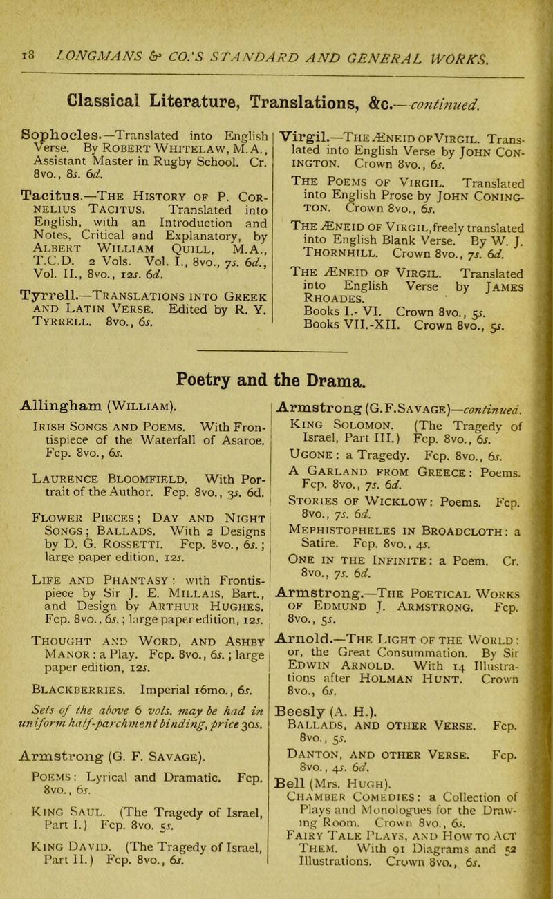 Classical Literature, Translations, &c.— ■continued. Sophocles.—Translated into English Verse. By Robert Whitelaw, M. A., Assistant Master in Rugby School. Cr. 8 vo., 8r. 6d. Tacitus.—The History of P. Cor- nelius Tacitus. Translated into English, with an Introduction and Notes, Critical and Explanatory, by Albert William Quill, M.A., T.C.D. 2 Vols. Vol. I., 8vo., ys. 6d., Vol. II., 8vo., i2s. 6d. Tyrrell.—Translations into Greek and Latin Verse. Edited by R. Y. Tyrrell. 8vo., 6s. Virgil.—The ^Eneid of Virgil. Trans- lated into English Verse by John Con- INGTON. Crown 8vo., 6s. The Poems of Virgil. Translated into English Prose by John Coning- TON. Crown 8vo., 6s. The A2neid of Virgil,freely translated into English Blank Verse. By W. J. Thornhill. Crown 8vo., ys. 6d. The .Eneid of Virgil. Translated into English Verse by James Rhoades. Books I.- VI. Crown 8vo., 5s. Books VII.-XII. Crown 8vo., 5s. Poetry and Allingham (William). Irish Songs and Poems. With Fron- tispiece of the Waterfall of Asaroe. Fcp. 8vo., 6s. Laurence Bloomfield. With Por- trait of the Author. Fcp. 8vo., 3J. 6d. Flower Pieces; Day and Night Songs ; Ballads. With 2 Designs by D. G. Rossetti. Fcp. 8vo., 6s.; large paper edition, 12s. Life and Phantasy : with Frontis- piece by Sir J. E. Millais, Bart., and Design by Arthur Hughes. Fcp. 8vo.. 6s. ; Lirge paper edition, 12s. Thought and Word, and Ashby Manor : a Play. Fcp. 8vo., 6s.; large paper edition, 12s. Sets of the above 6 vols. may be had in uniform ha If-parchment binding, price 30 s. Armstrong (G. F. Savage). Poems : Lyrical and Dramatic. Fcp. 8vo., 6s. King Saul. (The Tragedy of Israel, Part I.) Fcp. 8vo. 5s. King David. (The Tragedy of Israel, Part II.) Fcp, 8vo., 6r. the Drama. Armstrong (G. F.Savage)—continued. King Solomon. (The Tragedy of Israel, Part III.) Fcp. 8vo., 6s. Ugone: a Tragedy. Fcp. 8vo., 6s. A Garland from Greece : Poems. Fcp. 8vo., ys. 6d. Stories of Wicklow: Poems. Fcp. 8vo., ys. 6d. Mephistopheles in Broadcloth: a Satire. Fcp. 8vo., 4s. One in the Infinite: a Poem. Cr. 8vo., ys. 6d. Armstrong.—The Poetical Works of Edmund J. Armstrong. Fcp. 8vo., 5.1. Arnold.—The Light of the World : or, the Great Consummation. By Sir Edwin Arnold. With 14 Illustra- tions after Holman Hunt. Crown Beesly (A. H.). Ballads, and other Verse. Fcp. Danton, and other Verse. Fcp. 8vo., 4s. 6d. Bell (Mrs. Hugh). Chamber Comedies: a Collection of Plays and Monologues for the Draw- ing Room. Crown 8vo., 6s. _ Fairy Tale Plays, and How to Act i Them. With 91 Diagrams and 52 Illustrations. Crown 8vo., 6s.