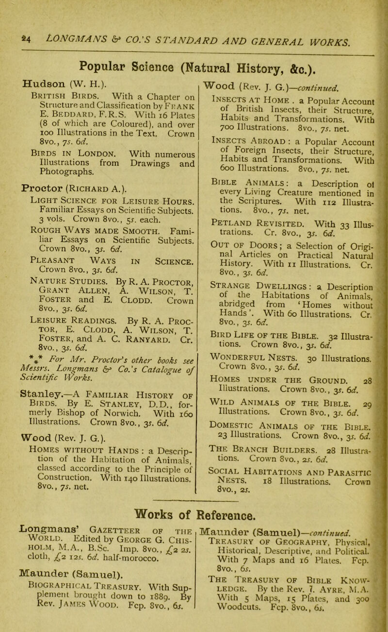 Popular Science (Natural History, &c.). Hudson (W. H.). British Birds. With a Chapter on Structure and Classification by Frank E. Beddard, F.R.S. With 16 Plates (8 of which are Coloured), and over ioo Illustrations in the Text. Crown 8vo., ys. 6d. Birds in London. With numerous Illustrations from Drawings and Photographs. Proctor (Richard A.). Light Science for Leisure Hours. Familiar Essays on Scientific Subjects. 3 vols. Crown 8vo., y. each. Rough Ways made Smooth. Fami- liar Essays on Scientific Subjects. Crown 8vo., 3A 6d. Pleasant Ways in Science. Crown 8vo., 3.1. 6d. Nature Studies. By R. A. Proctor, Grant Allen, A. Wilson, T. Foster and E. Clodd. Crown 8vo., 31. 6d. Leisure Readings. By R. A. Proc- tor, E. Clodd, A. Wilson, T. Foster, and A. C. Ranyard. Cr. 8vo., 3A 6d. *#* For Mr. Proctor's other books see Messrs. Longmans & Co.’s Catalogue of Scientific Works. Stanley.—A Familiar History of Birds. By E. Stanley, D.D., for- merly Bishop of Norwich. With 160 Illustrations. Crown 8vo., 3s. 6d. Wood (Rev. J. G.). Homes without Hands : a Descrip- tion of the Habitation of Animals, classed according to the Principle of Construction. With 140 Illustrations. 8vo., ys. net. Wood (Rev. J. G.)—continued. Insects at Home . a Popular Account of British Insects, their Structure, Habits and Transformations. With 700 Illustrations. 8vo., ys. net. Insects Abroad : a Popular Account of Foreign Insects, their Structure, Habits and Transformations. With 600 Illustrations. 8vo., ys. net. Bible Animals: a Description ol every Living Creature mentioned in the Scriptures. With 112 Ulustra- tions. 8vo., ys. net. Petland Revisited. With 33 Illus- trations. Cr. 8vo., 3A 6d. Out of Doors ; a Selection of Origi- nal Articles on Practical Natural History. With ix Illustrations. Cr. 8vo., 3A 6d. Strange Dwellings : a Description of the Habitations of Animals, abridged from ‘ Homes without Hands ’. With 60 Illustrations. Cr. 8vo., 3x. 6d. Bird Life of the Bible. 32 Illustra- tions. Crown 8vo., y. 6d. Wonderful Nests. 30 Illustrations. Crown 8vo., y. 6d. Homes under the Ground. 28 Illustrations. Crown 8vo., 3X. 6d. Wild Animals of the Bible. 29 Illustrations. Crown 8vo., y. 6d. Domestic Animals of the Bible. 23 Illustrations. Crown 8vo., y. 6d. The Branch Builders. 28 Illustra- tions. Crown 8vo., 2s. 6d. Social Habitations and Parasitic Nests. 18 Illustrations. Crown 8vo., 2s. Works of Reference. Longmans’ Gazetteer of the World. Edited by George G. Chis- holm, M.A., B.Sc. Imp. 8vo., ^22s. cloth, £1 121. 6d. half-morocco. Maunder (Samuel). Biographical Treasury. With Sup- plement brought down to 1889. By Rev. James Wood. Fcp. Svo., 6s Maunder (Samuel)— continued. Treasury of Geography, Physical, Historical, Descriptive, and Political. With 7 Maps and 16 Plates. Fcp. 8vo., 6s. The Treasury of Bible Know- ledge. By the Rev. 7. Ayre, M.A. With s Maps, 15 Plates, and 300 Woodcuts. Fcp. 8vo., 6s.