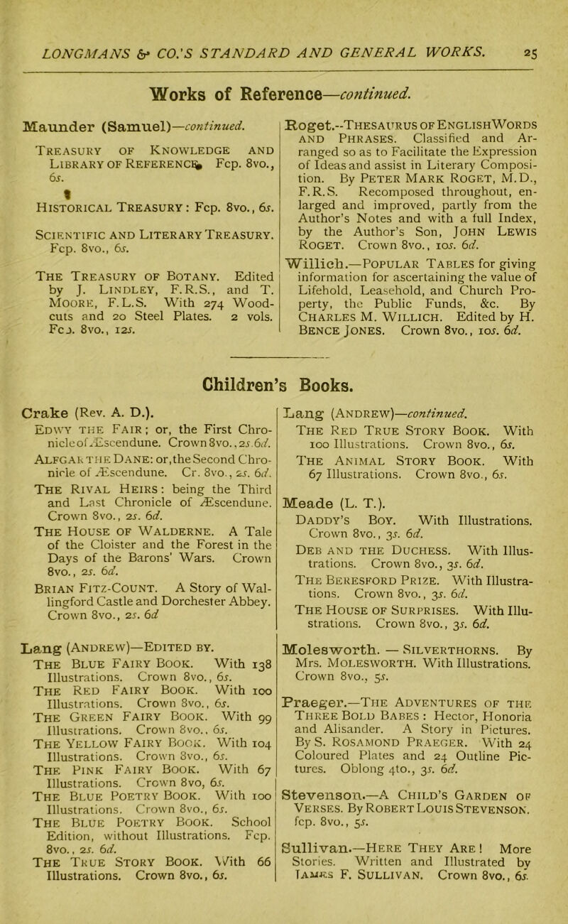 Works of Reference—continued. Maunder (Samuel)—continued. Treasury of Knowledge and Library of Reference Fcp. 8vo., 6s. « Historical Treasury: Fcp. 8vo., 6s. SCIF.NTIFIC AND LITERARY TREASURY. Fcp. 8vo., 6s. The Treasury of Botany. Edited by J. Lindley, F.R.S., and T. Moore, F.L.S. With 274 Wood- cuts and 20 Steel Plates. 2 vols. Fcj. 8vo., 12s. Hoget.-THESAURUS of EnglishWords and Phrases. Classified and Ar- ranged so as to Facilitate the Expression of Ideas and assist in Literary Composi- tion. By Peter Mark Roget, M.D., F. R.S. Recomposed throughout, en- larged and improved, partly from the Author’s Notes and with a full Index, by the Author’s Son, John Lewis Roget. Crown 8vo., 10s. 6d. Willieh.—Popular Tables for giving information for ascertaining the value of Lifehold, Leasehold, and Church Pro- perty, the Public Funds, &c. By Charles M. Willich. Edited by H. Bence Jones. Crown 8vo., lor. 6d. Children’s Books. Crake (Rev. A. D.). Edwy the Fair; or, the First Chro- nicle oLEscen dune. Crown8vo.,2s.6d. Alfgar the Dane: or, the Second Chro- nicle of Hsscendune. Cr. 8vo., as. 6d. The Rival Heirs : being the Third and Last Chronicle of ASscendune. Crown 8vo., as. 6d. The House of Walderne. A Tale of the Cloister and the Forest in the Days of the Barons’ Wars. Crown 8vo., 2s. 6d. Brian Fitz-Count. A Story of Wal- lingford Castle and Dorchester Abbey. Crown 8vo., as. 6d Lang (Andrew)—Edited by. The Blue Fairy Book. With 138 Illustrations. Crown 8vo., 6s. The Red Fairy Book. With 100 Illustrations. Crown 8vo., 6s. The Green Fairy Book. With 99 Illustrations. Crown 8vo.. 6s. The Yellow Fairy Book. With 104 Illustrations. Crown 8vo., 6s. The Pink Fairy Book. With 67 Illustrations. Crown 8vo, 6s. The Blue Poetry Book. With 100 Illustrations. Crown 8vo., 6s. The Blue Poetry Book. School Edition, without Illustrations. Fcp. 8vo., as. 6d. The True Story Book. With 66 Illustrations. Crown 8vo., 6s. Lang (Andrew)—continued. The Red True Story Book. With 100 Illustrations. Crown 8vo., 6s. The Animal Story Book. With 67 Illustrations. Crown 8vo., 6s. Meade (L. T.). Daddy’s Boy. With Illustrations. Crown 8vo., 3L 6d. Deb and the Duchess. With Illus- trations. Crown 8vo., 3.1. 6d. The Beresford Prize. With Illustra- tions. Crown 8vo., y. 6d. The House of Surprises. With Illu- strations. Crown 8vo., 3L 6d. Molesworth. — Silverthorns. By Mrs. Molesworth. With Illustrations. Crown 8vo., 5L Fraeger.—The Adventures of the Three Bold Babes: Hector, Honoria and Alisander. A Story in Pictures. By S. Rosamond Praeger. With 24 Coloured Plates and 24 Outline Pic- tures. Oblong 4to., 3L 6d. Stevenson.—A Child’s Garden of Verses. By Robert Louis Stevenson. fcp. 8vo., 5s. Sullivan.—Here They Are ! More Stories. Written and Illustrated by Tames F. Sullivan. Crown 8vo., 6s.