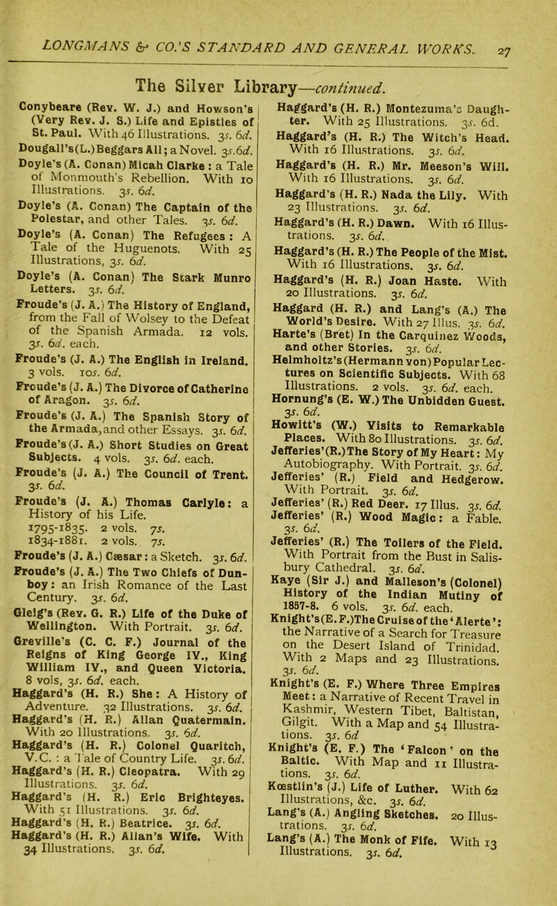 27 The Silver Library—continued. Conybeare (Rev. W. J.) and Howson's , Haggard’s (H. R.) Montezuma's Daugh- (Very Rev. J. S.) Life and Epistles of ter. With 25 Illustrations. 3^. 6d. St. Paul. With 46 Illustrations. 3s. 6d. Haggard’s (H. R.) The Witch’s Head. Dougall’s(L.)Beggars All; a Novel. 3s.6d. Doyle's (A. Conan) Micah Clarice : a Tale of Monmouth’s Rebellion. With 10 Illustrations. 3s. 6d. Doyle's (A. Conan) The Captain of the Polestar, and other Tales. 3s. 6d. Doyle’s (A. Conan) The Refugees : A Tale of the Huguenots. With 25 Illustrations, 3s. 6d. Doyle’s (A. Conan) The Stark Munro Letters. 3^. 6d. Froude’s (J. A.) The History of England, from the Fall of Wolsey to the Defeat of the Spanish Armada. 12 vols. 3J. 6d. each. Froude’s (J. A.) The English in Ireland. 3 vols. ior. 6d. Frcude’s (J. A.) The Divorce of Catherine of Aragon. 31. 6d. Froude’s (J. A.) The Spanish Story of the Armada, and other Essays. 3.5. 6d. Froude’s (J. A.) Short Studies on Great Subjects. 4 vols. 3c. 6d. each. Froude’s (J. A.) The Council of Trent. 3s- 6d. Froude’s (J. A.) Thomas Carlyle: a History of his Life. i79S-i83S- 2 v°ls. 7s. 1834-18S1. 2 vols. 7s. Froude’s (J. A.) Ctesar: a Sketch. 3*. 6d. Froude’s (J. A.) The Two Chiefs of Dun- boy: an Irish Romance of the Last Century. 3c. 6d. Glelg’s (Rev. G. R.) Life of the Duke of Wellington. With Portrait. 3j. 6d. Greville's (C. C. F.) Journal of the Reigns of King George IV., King William IV., and Queen Victoria. 8 vols, 3r. 6d. each. Haggard’s (H. R.) She: A History of Adventure. 32 Illustrations. 3s. 6d. Haggard's (H. R.) Allan Quatermaln. With 20 Illustrations. 3c. 6d. Haggard’s (H. R.) Colonel Quarltch, V.C. : a Tale of Country Life. 3s. 6d. Haggard's (H. R.) Cleopatra. With 29 Illustrations. 3s. 6d. Haggard’s (H. R.) Eric Brighteyes. With 51 Illustrations. 3.?. 6d. Haggard’s (H. R.) Beatrice. 3J. 6d. Haggard’s (H. R.) Allan’s Wife. With 34 Illustrations. 3.C. 6d. With 16 Illustrations. 3J. 6d. Haggard’s (H. R.) Mr. Meeson’s Will. With 16 Illustrations. 3s. 6d. Haggard’s (H. R.) Nada the Lily. With 23 Illustrations. 35. 6d. Haggard’s (H. R.) Dawn. With 16 Illus- trations. 3r. 6d. Haggard’s (H. R.) The People of the Mist. With 16 Illustrations. 3.5. 6d. Haggard’s (H. R.) Joan Haste. With 20 Illustrations. 3c. 6d. Haggard (H. R.) and Lang’s (A.) The World’s Desire. With 27 Ulus. 3^ 6d. Harte’s (Bret) In the Carquinez Woods, and other Stories. 3.?. 6d. Helmholtz’s (Hermann von) Popular Lec- tures on Scientific Subjects. With 68 Illustrations. 2 vols. 3^. 6d. each. Hornung’s (E. W.)The Unbidden Guest. 3-f. 6d. Howitt’s (W.) Visits to Remarkable Places. With 80 Illustrations. 3s. 6d. Jefferies’(R.) The Story of My Heart: My Autobiography. With Portrait. 3.5-. 6d. Jefferies’ (R.) Field and Hedgerow. With Portrait. 3^. 6d. Jefferies’ (R.) Red Deer. 17 Ulus. 3.?. 6d. Jefferies’ (R.) Wood Magic: a Fable. 3-r. 6d. Jefferies’ (R.) The Toilers of the Field. With Portrait from the Bust in Salis- bury Cathedral. 3s. 6d. Kaye (Sir J.) and Malleson’s (Colonel) History of the Indian Mutiny of 1857-8. 6 vols. 3^. 6d. each. Knight’s(E.F.)The Cruise of the ‘ Alerte ’: the Narrative of a Search for Treasure on the Desert Island of Trinidad. With 2 Maps and 23 Illustrations. 3r. 6d. Knight’s (E. F.) Where Three Empires Meet: a Narrative of Recent Travel in Kashmir, Western Tibet, Baltistan, Gilgit. With a Map and 54 Illustra- tions. 3r. 6d Knight’s (E. F.) The ‘Falcon’ on the Baltic. With Map and n Illustra- tions. 3r. 6d. Koestlin’s (J.) Life of Luther. With 62 Illustrations, &c. 3s. 6d. Lang’s (A.) Angling Sketches. 20 Illus- trations. 3r. 6d. Lang’s (A.) The Monk of Fife. With 13 Illustrations. 3s. 6d.