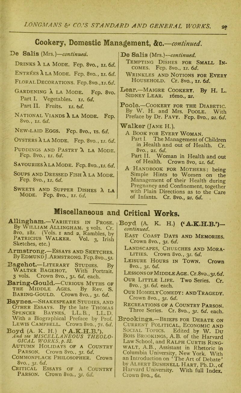 20 Cookery, Domestic Management, &c.—continued. De Salis (Mrs.)—continued. Drinks X la Mode. Fcp. 8vo., is. 6d. Entries X la Mode. Fcp. 8vo., is. 6d. Floral Decorations. Fcp. 8vo., ix. 6d. Gardening a la Mode. Fcp. 8vo. Part I. Vegetables, ix. 6d. Part II. Fruits, is. bd. National Viands X la Mode. Fcp. 8vo., is. bd. New-laid Eggs. Fcp. 8vo., is. 6d. Oysters X la Mode. Fcp. 8vo., ix. 6d. Puddings and Pastry X. la Mode. Fcp. 8vo., ix. 6d. Savouries X la Mode. Fcp. 8vo.,ix. 6d. Soups and Dressed Fish X la Mode. Fcp. 8vo., xl 6d. Sweets and Supper Dishes X la Mode. Fcp. 8vo., ix. 6d. De Salis (Mrs.)—continued. Tempting Dishes for Small In- comes. Fcp. 8vo., xj. 6d. Wrinkles and Notions for Every Household. Cr. 8vo., ix. 6d. Lear.—Maigre Cookery. By H. L. Sidney Lear. i6mo., 2x. Poole.—Cookery for the Diabetic. By W. H. and Mrs. Poole. With Preface by Dr. Pavy. Fcp. 8vo., 2x. 6d. Walker (Jane H.). A Book for Every Woman. Part I The Management of Children in Health and out of Health. Cr. 8vo., 2x. 6d. Part II. Woman in Health and out of Health. Crown 8vo, sx. 6d. A Handbook for Mothers: being Simple Hints to Women on the Management of their Health during Pregnancy and Confinement, together with Plain Directions as to the Care of Infants. Cr. 8vo., 2X. 6d. Miscellaneous and Critical Works Allingham.—Varieties in Prose. By William Allingham. 3 vols. Cr. 8vo, i8x. (Vols. 1 and 2, Rambles, by Patricius Walker. Vol. 3, Irish Sketches, etc.) Armstrong.—Essays and Sketches. By Edmund J .Armstrong. Fcp. 8vo., sx. Bagehot.—Literary Studies. By Walter Bagehot. With Portrait. 3 vols. Crown 8vo., 3X. 6d. each. Baring-Gould.—Curious Myths of the Middle Ages. By Rev. S. Baring-Gould. Crown 8vo., 3X. 6d. Baynes.—Shakespeare Studies, and Other Essays. By the late Thomas Spencer Baynes, LL.B., LL.D. With a Biographical Preface by Prof. Lewis Campbell. Crown 8vo., 7X. 6d. Boyd (A. K. H.) (‘ A.K.H.B.’). And see MISCELLANEOUS THEOLO- GICAL V/ORKS, p. 32. Autumn Holidays of a Country Parson. Crown 8vo., 3X. 6d. Commonplace Philosopher. Crown 8vo., 3X. 6d. Critical Essays of a Country Parson. Crown 8vo., 3X. 6d. Boyd (A. K. H.) (‘ A.K.H.B.’)— continued. East Coast Days and Memories. Crown 8vo., 3X. 6d. Landscapes, Churches and Mora- lities. Crown 8vo., 3X. 6d. Leisure Hours in Town. Crown 8vo., 3X. bd. Lesson s of M iddle Age . Cr. 8vo., 3 x. 6 d. Our Little Life. Two Series. Cr. 8vo., 3X. bd. each. Our HomelyComedy: andTragedy. Crown 8vo., 3X. bd. Recreations of a Country Parson. Three Series. Cr. 8vo., 3X. bd. each. Brookings.—Briefs for Debate on Current Political, Economic and Social Topics. Edited by W. Du Bois Brookings, A.B. of the Harvard Law School, and Ralph Curtis Ring- WALT, A.B., Assistant in Rhetoric in Columbia University, New York. With an Introduction on ‘ The Art of Debate’ by Albert Busi-well Hart, Ph.D.,of Harvard University. With full Index. Crown 8vo., 6x.