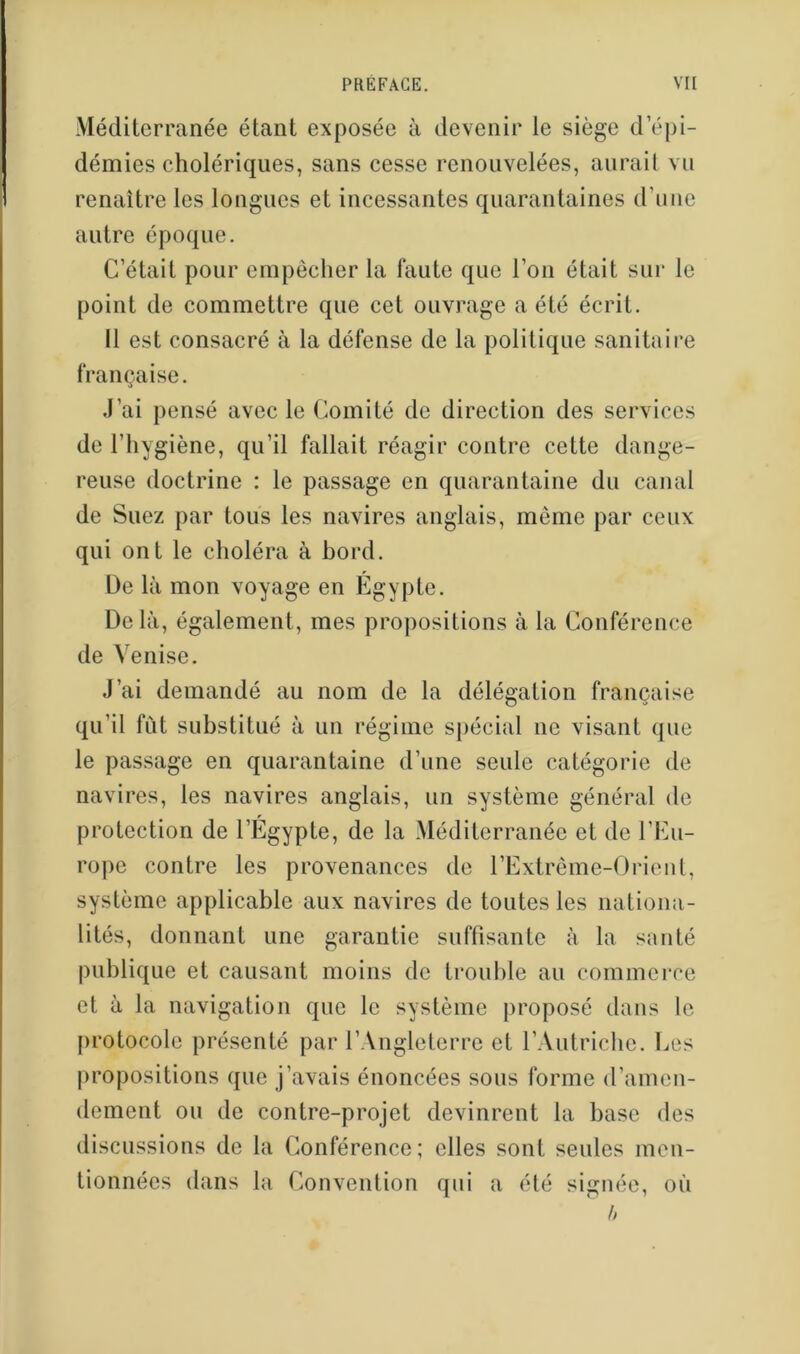 Méditerranée étant exposée à devenir le siège d’épi- démies cholériques, sans cesse renouvelées, aurait vu renaître les longues et incessantes quarantaines d’urie autre époque. C’était pour empêcher la faute que l’on était sur le point de commettre que cet ouvrage a été écrit. Il est consacré à la défense de la politique sanitaire française. J’ai pensé avec le Comité de direction des services de l’hygiène, qu’il fallait réagir contre cette dange- reuse doctrine : le passage en quarantaine du canal de Suez par tous les navires anglais, même par ceux qui ont le choléra à bord. De là mon voyage en Egypte. De là, également, mes pro])ositions à la Conférence de Venise. J’ai demandé au nom de la délégation française qu’il fCit substitué à un régime spécial ne visant que le passage en quarantaine d’une seule catégorie de navires, les navires anglais, un système général de protection de l’Égypte, de la Méditerranée et de l’Eu- rope contre les provenances de l’Extrême-Orieut, système applicable aux navires de toutes les nationa- lités, donnant une garantie suffisante à la santé publique et causant moins de trouble au commerce et à la navigation que le système proposé dans le protocole présenté par l’Angleterre et l’Autriclie. l.<es propositions que j’avais énoncées sous forme d’amen- dement ou de contre-projet devinrent la base des discussions de la Conférence; elles sont seules men- tionnées dans la Convention qui a été signée, où h