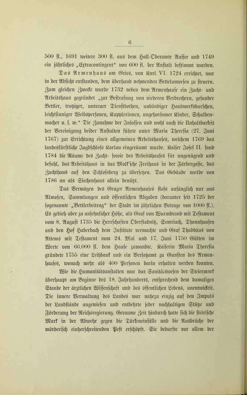 500 ff., 1691 weitere 300 ff. aug beut §aff=Cberamte Stuffee unb 1749 ein jafjrftcf)e§ „Ejtracontingeut nott 600 ff. ber Stnftaft bcftimmt mürben. ®a§ 2frnteitf)att§ am ®rieg, non Slarf VI. 1724 errietet, mar in ber Stbfidjt entftanben, bent überfjattb nefjntettben Vettefuumefen ju ftenern. 3um gleichen 3mede mürbe 1732 neben bent Sfrntenfjanfe ein gltd)!* ttttb 9lrbeit§fjau§ gcgriinbet „jnr Veftrafung non ttieberett Verbrechern, gefunber Vettfer, trotziger, untreuer ®ienftbotfjeu, uttbanbiger §anbmerfgburfcf)en, feicfjtfiunigcr VMbgperfoueit, ^uppferinnen, ttngefjorfanter ®inber, Sd)ufben* ntadfjer u. f. m. ®ie gunahme ber gnfaffen unb mofjf and) bie Unfjaftbarfeit ber Vereinigung beiber SCnftaften führte unter SOcaria Xfjerefia (27. guiti 1767) jur Errichtung eines? allgemeinen Sfrbeitgfjattfeg, mefchetu 1769 bag laubeöfürftfic'hc ^agbfcfjfofg Parfait eiitgeräuntt mürbe. .Slaifer gofef II. fattb 1784 bie Väunte beg gud)t= fr^ie ^ Slrbeitgfjaufeg für ungenügenb unb befahl, bag 5frbeit§hau§ iit bag ÜDMf fcfje greifjaug itt ber gärbergaffe, bag ^uchthauS auf ben Schfofgberg 31t überfeinen. ®a» ©ebäube mürbe non 1786 an afg Siedjeithaug affein benützt. ©ag Vermögen beg Erajer §lrmenf)aufeg ffofg anfänglich nur aug Sffmofcit, Sammlungen unb öffentlichen Abgaben (barunter feit 1725 ber fogenannte „Vettferbcitrag ber Stabt im jöf)r(id)en Vetrage non 1000 ff.). Eg gebiet) aber 31t anfef)nfid)er §öf)e, afg @raf non SBiirmbranb mit Steftameut noiit 8. Sfuguft 1735 bie fperrfdjafteu Oberffabitib, Semriach, Xhanithaufen unb ben §of fpaberbad) bent gnftitute oerntadjte unb Eraf Jfjabbättg non Vttenig mit Tteftament nom 24. SJiai unb 17. guiti 1750 Eitlten im Vierte non 66.000 ff. bent fpaufe gumaitbte. Slaiferiit iUtaria TTfjerefia grünbete 1755 eine Seihbauf unb eilt Verfahamt 31t ©unfteit beg ?(rnteu= fjaufeg, monad) mehr afg 400 2ßerfoiten barin erhalten merbeit foitnten. VSie bie fpumanitätganftaften mar bag Sanitätgmefen ber Steiermarf überhaupt am Vegitttte beg 18. gahrfjunbertg, cittfpredjenb bent bamafigeit Staube ber ärztlichen Söiffenfdjaft itub beg öffentfidjeit Sebeng, unentmidelt. ®ie innere Vermattung beg Saubeg mar nahezu ein^ig auf ben gmpttfg ber Saubftänbe angemiefen unb entbehrte jeber uadjhaftigcu Stühe tutb görberung ber Veidjgregieruttg. ©eraume geit hinburdh hatte fid) bie fteirifd)e 937arf in ber Sfbmefjr gegen bie Stürfeneinfäffe ttitb bie Slugbrüdjc ber ntörberifd) einherfd)reiteitbcn ißeft erfdjöpft. Sie beburfte nor affent ber