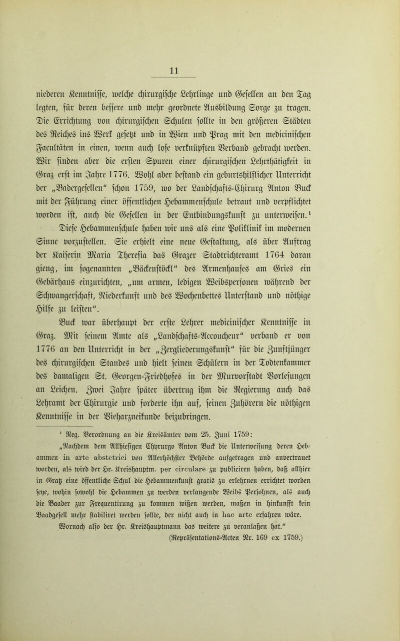 nteberen ®enntniffe, tuelc^e cf)irurgifcf)e ßeprlinge unb ©efelfen an beit £ag legten, für bereit beffere nnb niepr georbnete Shßbilbung (Sorge ju tragen. TDie ©rricptitng tunt cpirurgifcpen Schulen füllte in ben größeren Stabten beg aSetcpeS üß Sßerf gefegt nnb in SBieit nnb ^ßrag mit beit mebicinifcfjen gacnltäteit in einen, metttt and) lofe oerfitiipfteit SSerbanb gebracht merben. 2Bir finbett aber bie erften Spuren einer cpirurgifcpen ßeprtpätigfeit iit @raä erft int Sapre 1776. 2öopl aber beftanb ein geburtshilflicher Unterricht ber „SSabergefetteit fcpoit 1759, 100 ber ßanbfcpafß=ßpirurg Sluton 93ucf mit ber ffüprung einer öffentlichen ffebammenfcpule betraut unb verpflichtet morDcn ift, auch bie (Gefeiten in ber @ntbinbung§funft 31t nntermeifen.1 ®iefe §ebammeitfcpule h^beit mir ttn§ als eine fßoliUinif int mobernen Sinne öorguftelleit. Sie erhielt eine neue ßteftaltung, aß über Auftrag ber $aiferin ÜDcaria Xperefia ba§ (firajer Stabtridjtcramt 1764 baratt gieng, int fogenannteit „fBäcfeitftöcfl be§ 9lrntenpaufe§ am Ö5rieS ein ©ebärpatß eiitjuridjten, „unt armen, lebigeit SBeilßperfonen mährenb ber Sdpnangcrfcpaft, 9?ieberlunft unb be§ SöochenbetteS Unterftanb unb itötpige tpilfe 31t leifteit. 23ucl mar überhaupt ber erfte ßeprer mebicinifcher Üenntniffe iit (fkaj. 9)fit feinem Slmte aß „ßanbfcpafß=31ccoucpeur oerbattb er 001t 1776 an bett Unterricht iit ber „3erglieberung§funft für bie 3unft jünger beS cpirurgifcpen StanbeS unb pielt feinen Sdfitlern in ber Xobtenlammer be§ bamaligen St. hteorgemffriebpofe§ in ber ÜUhtrüorftabt Sorlefttitgen au Seichen, ^mei Sapre fpätcr übertrug iput bie Regierung auch ba§ ßepramt ber (Spirurgie unb forberte ipn auf, feinen ^upörern bie nötpigeu $enntuiffe in ber Sieparjneifunbe beijubringen. 1 9teg. Slerorbnung an bie freiMmter bout 25. guni 1759: „9?acl)bem bem 2l(It)iefigen Shprurgo Slnton 93uc£ bie Unterweifung beten $eb= ammen in arte abstetrici bou 9tltert)öcf)fter 33ehörbe aufgetragen unb anbertrauet Inorben, al§ wirb ber Jpr. $rei§hauptm. per circulare ju pubticiren hoben, bnfj aUpier in @rap eine öffentliche ©ctjut bie £ebaininenfunft gratis $u ertef)rnen crridjtet worben fetje, wohin fowofit bie gebammen ju werben berlangeube SBeibg ißerfohnen, aB aud) bie SSaaber jur grequentiruug ju fommen wiffen werben, maften in f)infunfft fein 23aabgefell met)r ftabitiret Werben fottte, ber nicht and) in liac arte erfahren wäre. SBornad) atfo ber §r. ÄreBfiauptmann ba§ weitere ju oerantafjen hat. (fRepräfentation§=2tcten 9tr. 169 ex 1759.)