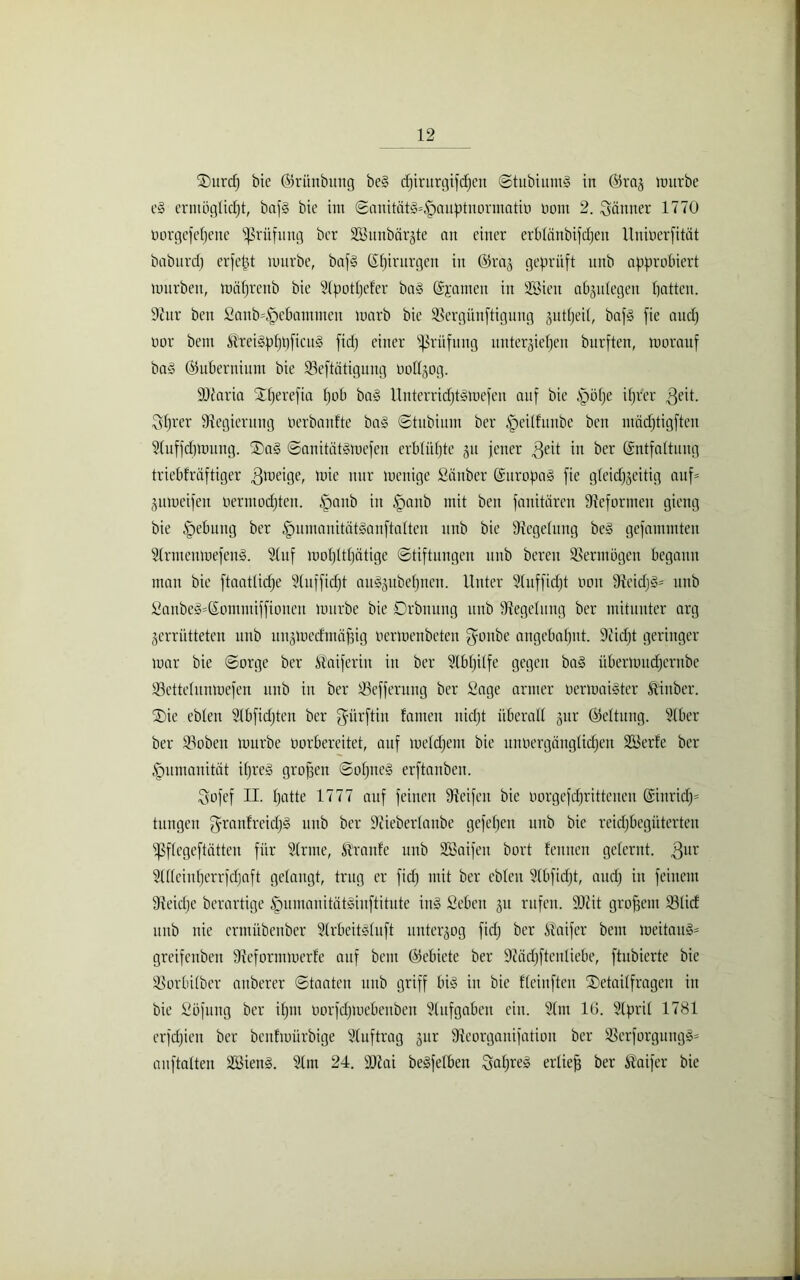 TDurd) bie ©rünbung beg cpirurgifcpen Stubiutitg in ©raz mürbe eg erntüglicpt, bafg bie im Sanitätg=£)auptuormatio üom 2. Jänner 1770 oorgcfepeue Prüfung bcr Sitnbärzte an einer erblänbifcpeu llniucrfität baburdj erfetjt mürbe, baf§ Spirnrgen in ©raz geprüft unb approbiert mnrbeit, miiprenb bie 9(potpefer ba§ Spanien in Sien abzulegen patten. 97ur ben £anb=§ebammen marb bie SSergünftigung gutfjeil, bafg fie audj oor bem ®rei§pppficug fidj einer Prüfung unterziepen burften, moranf bag ©ubernium bie Seftätigung oottjog. 9Jtaria Stperefia pob bag Unterridjtgmefen auf bie jpöpe iprer $eit. Sprer Regierung tierbanfte bag Stubium bcr ^eilfnnbe ben madjtigftcu 91uffcpmung. ®a§ Sauitätgmefen erbliipte gu jener $eit in bcr Sntfaltung triebfräftiger mie nur menige Sänber Suropag fie gleidfzeitig auf- jumeifen öermocpten. Ipanb iit §anb mit ben fanitärcn Reformen gieng bie §ebung ber §umanitätganftalten unb bie Regelung beg gefammten Slrntenmefeng. Stuf mopttpätige (Stiftungen unb bereit 33ermögen begann man bie ftaatlicpe Slnfficpt au^ubepnen. Unter Slufficpt oon 97cidjg* unb £anbeg=Sommiffionctt mürbe bie Orbnung unb Regelung ber mitunter arg zerrütteten unb ltnzmedmcifng oermenbeten goitbe angebapnt. Diidjt geringer mar bie Sorge ber Äaiferin in ber 9lbpilfe gegen bag übermitdjentbe ißettelunmefen unb in ber SBefferung ber Sage armer oermaigter ftinber. ®ie ebten 9lbfidjten ber gairftin fameit nicpt überall zur ©eltiing. Slber ber 33obeu mürbe oorbereitet, auf meldjent bie unoergänglidpen Serie ber Humanität ipreg großen Sopneg erftanben. Sofef II. patte 1777 auf feinen Steifen bie oorgefcprittenen Sinricp= tungen granfreidjg unb ber 9tieberlanbe gefepen unb bie reidjbegiiterten fßflegeftätten für Sinne, Traufe unb Saifett bort feinten gelernt. 3UV Slllcinperrfcfjaft gelangt, trug er fid) mit ber eblen 91bfidjt, audj in feinem Steicfje berartige Ipumanitätginftitute ing Sebeit gu rufen. SOtit großem 33lid unb nie crmübenber Slrbcitsluft unterzog fidj bcr Inifer bem meitau§= greifenbeit 9iefortnmerfe auf bem ©ebiete ber 97ädjftenliebe, ftnbierte bie 93orbilber anberer Staaten unb griff big in bie fleinfteu ÜDetailfragen in bie Söfung ber ipm oorfdjmebenben Aufgaben ein. 91m 1(3. 91pril 1781 erfdjieu ber benfmürbige Stuftrag zur Stcorganifatiou ber 33erforguitg§= anftalten Sieng. 91m 24. SDtai begfelben Sapreg erlief ber Äaifer bie