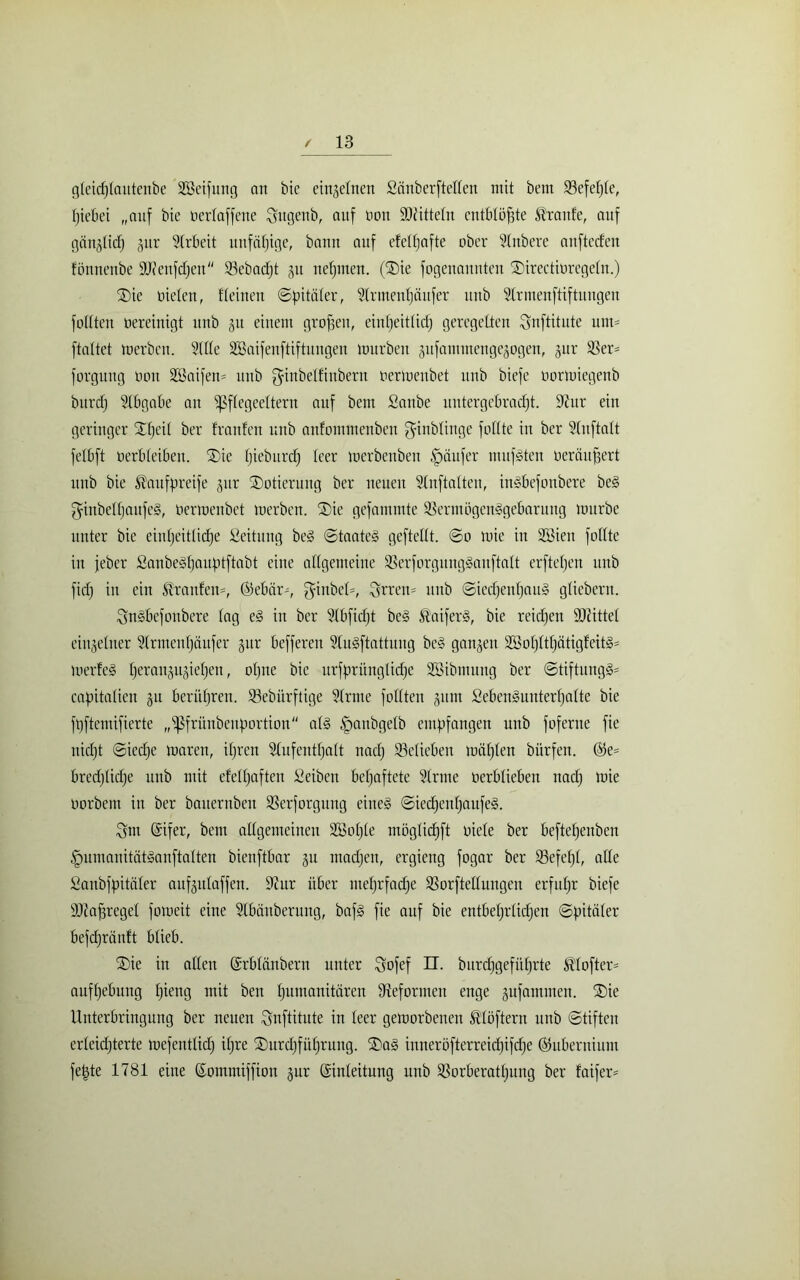 gteicf)tautenbe Söeifung an bic einzelnen Sauberkeiten mit bem 23efef)te, Hiebei „auf bic üerlaffene Sugenb, auf non SDiittetn entblöfgte Traufe, auf gängtid) §itr Arbeit unfähige, bann auf eMfjafte ober Slnbere anftecfen fönnenbe 9J?enfdjen 93ebacf)t 51t neunten. (Sie fogenannten SDirectioregeln.) Sie nieten, fteinen ©pitäter, Strmentjäufer unb Slrmenftiftungen füllten oereinigt unb 31t einem großen, einheitlich geregelten Snftitute um- ftattet merben. Sitte Sßaifenftiftungen mürben gufammengegogen, gur S3er= forgung oon S35aifen= unb ginbetfinbern oermenbet unb biefe oormiegenb bitrcf) Stbgabe an ißftegeettern auf bem Sanbe uutergcbradjt. 9?ur ein geringer Sfjeit ber franfeu unb anfommenbcn ganbtiuge füllte in ber Stnftatt fetbft oerbleiben. Sie Hieburdj teer merbcnben Raufer mufften oeräufjert unb bie $aufpreife gitr Dotierung ber neuen Slnftatten, inSbefonbere be§ ginbettjaufeS, oermenbet merbcn. Sie gefammte SSermbgenigebarung mürbe unter bie einheitliche Leitung be§ ©taateS geftettt. ©0 mie in SBien füllte in jeber Sanbelfjaufitftabt eine allgemeine 33erforgungSanftatt erfteljen unb ficlj in ein Traufen-, ©ebär-, ginbel-, Srretn unb ©ied)ent)au§ glicbern. SnSbefonbere tag e§ in ber Stbfidft beS S'aiferS, bie reichen Strittet eingetner Strmcntjäufer gur befferen SluSftattuug be§ gangen SBotjtttjätigfcitS* merfeS tjerangugieljert, otjuc bic urfprüngtidfe Söibnutng ber ©tiftung§= capitalien gu berühren. 33ebürftige Sirme fottten gum Seben§unterljatte bie füftemifierte „ißfrünbenportiou at§ §anbgetb empfangen unb foferne fie nicht ©iedjc maren, ihren Stufeuttjalt nach ^Belieben miitjten bitrfen. ®e= bredjlidje unb mit efetfuften Seiben befjaftete Sinne oerblieben nad) mie oorbcm in ber bauernbcn SSerforgung eines ©iedjentjaufeS. Sm Qsifer, bem atlgemeineu SBotjte mögtid)ft oiete ber beftefjenben tpumauitätSanftalten bienftbar gu madjen, ergieng fogar ber 53efet)t, alle Saubfpitäter aufgutaffen. 9cur über metjrfadje SSorftettungen erfuhr biefe äftafjreget fomeit eine Slbänbermtg, bafS fie auf bie entbehrlichen ©pitäter befchräuft blieb. Sie in alten ©rbtänbern unter Sofef n. bitrc^gefüfjrte ®tofter= aufhebung tjieng mit ben Humanitären Reformen enge gufanunen. Sie Unterbringung ber neuen Snftitute in teer gemorbenen Ätöftern unb ©tiftcu erteidjterte mefenttidj itjre Surdjfüfjrung. Sag iuneröfterreidjifdjc ©ubernium fepte 1781 eine ©ommiffiou gur ©inteitung unb S3orberatf)ung ber faifer*