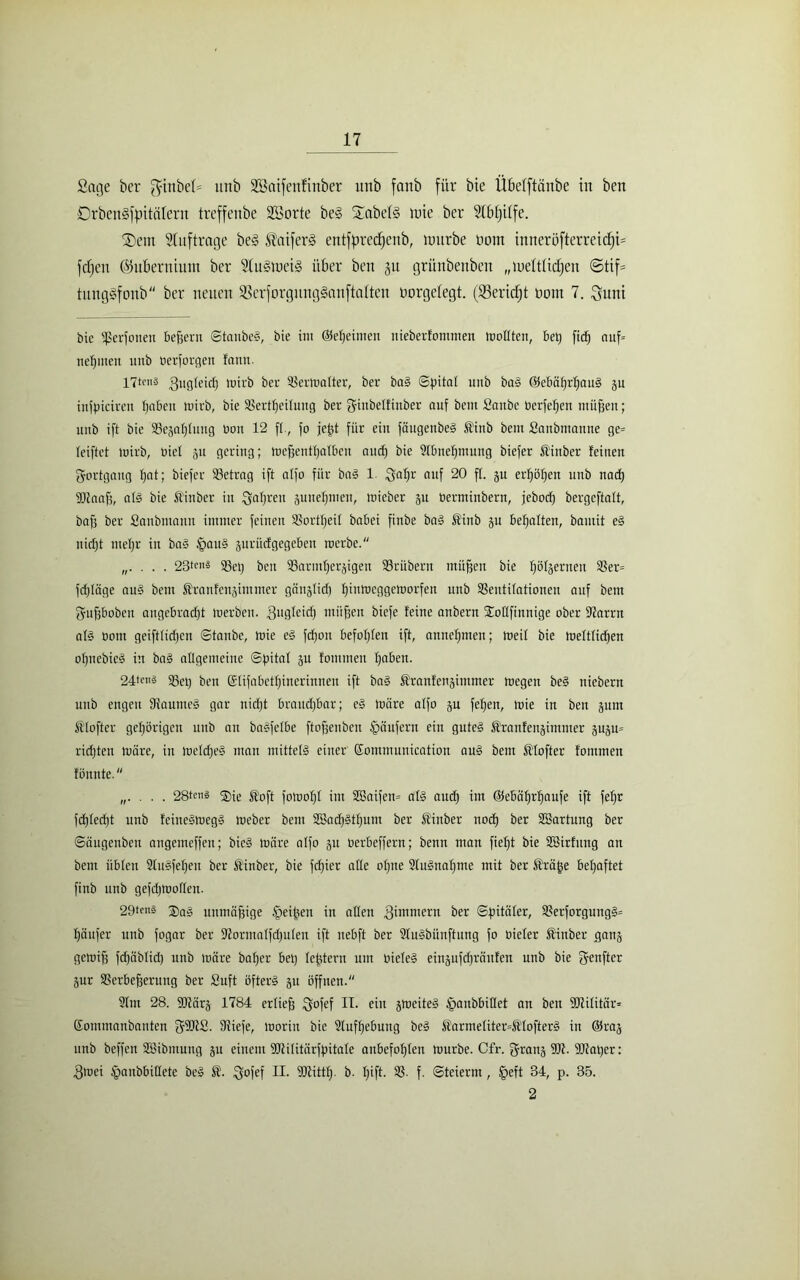 Sage ber ginbel= itnb Sßaifenfittber unb fanb für bie Übelftänbe in ben DrbenSfpitätent treffenbe SBorte be§ Jabels wie ber Stbfjiife. SDem Aufträge be<§ $atfer3 entfprecfjenb, würbe Dorrt inneröfterreicf;i= fcfjert ©uBerniitnt ber Stu§wei§ über ben 31t grünbenben „weltlichen ©tif= tnngSfonb ber neuen 93erforgnng§anfta(ten oorgcfegt. (53ericf)t öont 7. ^um bie iperionen befjeru ©tanbeS, bie int ©efjeimeu nieberfommen tnollten, bet) fiel) auf= neunten unb berforgen fann. 17tc»3 gugfeid) n?irb ber 2Serwafter, ber baS «Spital unb baS ©ebäßrlfauS p infpicireu fjabett tnirb, bie 23ertf)eifuug ber ginbeffittber auf bcnt Sattbe berfefjen müfjen; unb ift bie 93ejal)iung bou 12 ff., fo jeßt für ein föugenbeS t'inb beut Saubtitanne ge= feiftet wirb, biel 31t gering; Wcfjcntfjalbcu aud) bie 2lbnel)nutng biefer Üittber feilten Fortgang f)at; biefer 23etrag ift alfo für baS 1. Saf>r niIf 20 f(. ju erfjößen unb nad) fDtaaß, afS bie Ä'ittber in fjafjrett juuefjtnett, wieber 31t berminbern, jebod) bergeftalt, bafj ber Sanbtitatin immer feinen SPortfjeit babei finbe baS ®inb ju begatten, bantit eS nicfjt tttefjr in baS £auS äitrüdgegebett werbe. . 23tc»® 95et) ben SSarmfjerjigeu SSrübern mitten bie Iföljernen 33er= fdjläge aus beut Stranfenjimmer gcinglid) fjittweggeworfen unb SSeutifationeu auf betn gttfjbobeu attgcbrad)t werben, ^ugleid) mitten biefe feine attbern Sboflfittnige ober STJarrn als bottt geiftiidjett ©tanbe, Wie eS fd)ou befolgen ift, anneffttten; Weif bie Weftfidfen opttebicä in baS allgemeine Spital 3U fommett Ijaben. 24te'i3 23et) ben ©fifabetfjinerinnen ift baS Äranfenjitnmer wegen beS niebern unb engen fHaumeS gar nidjt braudjbar; eS wäre alfo jn fefjen, wie in ben jum ftfofter gehörigen unb an baSfefbe ftofjcuben Käufern ein gutes Ärattfenjimmer äup= ridjten wäre, itt wefdjeS man mittels einer Eommunication auS bem fö'fofter fommen fönnte. „. . . . 28tms ®ie ®oft fowofjf int SBaifen» als aud) im (ffebäffrffaufe ift fefjr fd)fed)t unb feineSWegS Weber bem 2!5ad)Stf)Utn ber Kinber nocf) ber SBartnng ber ©äugenbeu attgemeffen; bteS wäre alfo ju berbeffern; benn man fiefjt bie SBirfung an bem üblen SluSfeljen ber ftinber, bie fcf)icr affe of)ne 2fuSnaf)me mit ber Äräjje befjaftet finb unb gefdjWoflett. 29teni 2)ag unmäßige fpeißen in affen ^immern ber ©pitäfer, 23erforgungS= fjäufer unb fogar ber Sfformalfdfnfen ift ttebft ber SluSbünftung fo biefer Sittber ganj gewifs fdjäblid) unb wäre bafjer bet) festem um biefeS eiii3ufd)räufen unb bie ffenfter jur Serbefjeruttg ber Snft öfters 311 öffnen. 2fm 28. 9)tär3 1784 erließ ^ofef II. ein 3WeiteS fpaubbitfet an ben SJlifitär* Somittatibautcn gfütS. ffiiefe, worin bie 9luff)ebung beS Äarmefiter=St'IofterS in @ka3 unb beffen SBibntung 3U einem SCltifitärfpitale anbefofjten würbe. Cfr. f^rans 9D7. 9Jtat)er: Swei tpanbbitfete beS £. ^ofef II. fUIittlj. b. Ijift. 23. f. Steiernt, fjeft 34, p. 35. 2