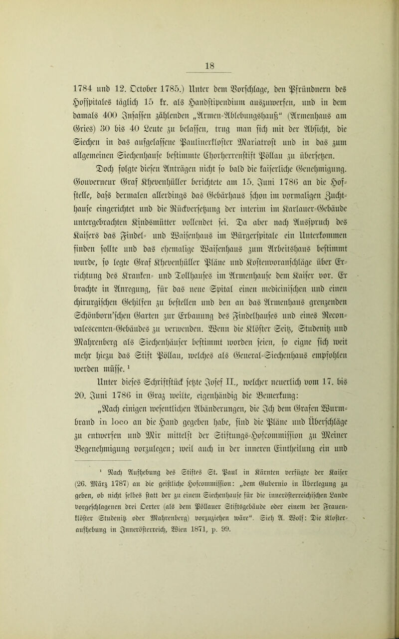 1784 unb 12. Dctober 1785.) Unter bent ißorfdjfage, ben fßfritnbnern bcS fpoffpitafeS tägfid) 15 fr. afS §anbftipenbiunt auSjumerfeu, unb in bem batnafs 400 ^nfaffen jäfjfenben ,,?frmett'2lbfebungSf)auj3'' (5Irmeitf)auS am ©rieS) 30 bis 40 Seute 31t betaffen, trug ntatt fiefj mit ber 2(bfid)t, bie ©iedfeit in baS aufgetaffene ‘ißaulinerffofter 9Jiarfatroft ititb in baS 3um affgemeinen ©iedjettfjaufe beftimmte Efjorfjerreuftift ^Söltau ^u überfein. fDodj folgte biefen Anträgen nid)t fo halb bie faiferüdje ©enefjmigung. ©ottoerneur (55raf Ätjeoentjüder beridjtete am 15. iguni 1786 an bie §of= ftette, bafS bermaten atferbingS baS ©ebärfjauS fdjou im bormatigen 3udjt= fjaufe eiugeridjtet unb bie fRüdoerfepititg ber interim im $arlauer=©ebäube untergebradjten SliubSmüttcr bolfenbet fei. ®a aber nadj ülitSfprucf) beS StaiferS baS ghtbef= unb SBaifenfjauS int SBürgerfpitafe ein Unterfommen finben follte unb baS ehemalige SBaifenfjauS gum 2lrbeitSf)auS beftimmt mürbe, fo fegte ©raf ^fjeoenfjüffer ißfäne unb $oftenOoranfd)lage über Sr» ridjtitug beS ‘dranfeu» unb SEofffjattfeS int Sfrmenfjaufe bem Inifer oor. Er brachte in Anregung, für baS neue ©pitaf einen mebiciuifdjctt unb einen djirurgifdjen ©efjilfeu 31t befteden unb ben au baS 2(rmenf)auS grenjenben ©djöuboru’fdjcu ©arten §ur Erbauung beS ^ittbelfjaufeS unb eines iRecoit» oafeScenten=©ebäubeS 31t üermeuben. SSenit bie ßtöfter ©eip, ©titbenip unb sJJialjreuberg als ©iedjeufjäufer beftimmt morben feien, fo eigne fidj meit mefjr Ijieju ba§ ©tift fßütfau, mefdjeS afS ©eueraf=©iedjenf)auS empfofjfen merbeu muffe.1 Unter biefeS ©djriftftiid fepte Sofef II., mefdjer neuerfidj bom 17. bis 20. Suui 1786 in ©1113 meilte, eigeitfjänbig bie iöemerfuug: ,,97ad) einigen mefentfidjen 5fbänberungen, bie 8d) bem ©rafen 2öurm= braitb in loco an bie fpanb gegeben fjabe, finb bie glätte unb Überfdjlage 31t entmerfeu unb DJfir mittelft ber ©tiftungS=§ofcommiffion 31t SDMiter Söegenefjmiguug borsufegeit; meif aud) in ber inneren Sintfjeifuug ein unb 1 9?ad) 2(ufbe£mng bes «Stiftes St. $aul in Samten tierfügte ber Seifer (26. SCttärä 1787) 01t bie geifttidje (pofcommiffioit: „bem ©ubcritio in Überlegung ju geben, ob nidjt fetbcS ftatt ber 511 einem Sied)enbaufe für bie iuuerüfterreid)ijd)eu Saube tiorgefd)(agenen brei Derter (aß bem fßoüauer Stifßgebänbe ober einem ber grauen» {(öfter Stubenip ober Sltabrenberg) tiorsujieben märe. Sieb 21. Söotf: Sie «(öfter» aufbebuug in gnueröfterreid), SBicu 1871, p. 99.