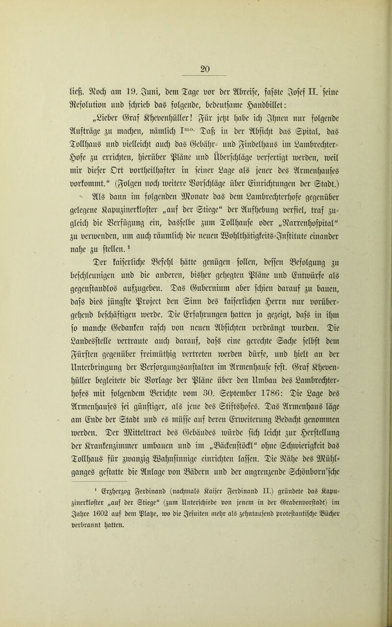 lief*. 9tocf) am 19. Sunt, betn Xage bor ber Slbreife, fafgte Sofef II. feine ^efolution unb fdfrieb ba§ folgettbe, bebeutfame fpaitbbillet: „Sieber E5raf ^ebenfjütter! $ür ietd habe id) Sonett nur folgettbe Aufträge 31t machen, näntlidj Im0- ®afj in ber 21bfidjt bag Spital, bag Xollljattg unb bielleidjt and) bag Ekbäljm unb gittbelhaug int Sambred)ter= §ofe gu errichten, hierüber glätte unb Überfdjläge berfertigt tnerben, metl mir biefer 0rt bortljeilljafter in feiner Sage alg fetter beg Slrmenljaufeg borfommt. (folgen noch meitere SSorfcfjldge über Einrichtungen ber Stabt.) 211g bann im folgenben SO^oitate bag betn Sambredjterfjofe gegenüber gelegene ^apujiuerfl öfter „auf ber Stiege ber Sluflfebung berfiel, traf ju* gleich bie Verfügung eilt, bagfelbe gunt Stol(l)aufe ober „Sftarrenhofpital ju bermenben, um aud) räumlich bie neuen 2ßol)ltl)atigfeit§=Snftitute eittanber nalje 3U ftellen.1 TDer faiferlidfe IBefeljl hätte genügen follen, beffett Befolgung 31t befdfleunigen unb bie anberen, biglfer gehegten kleine unb Entmürfe alg gegenftaitblog aufsugeben. IDag @5ubernium aber fdjiett barauf 3U bauen, bafg bieg jüngfte ^rofect ben Sinn beg taiferlid)en §errn nur borüber= geljcnb befdfäftigen merbe. ®ie Erfahrungen fjattcu ja geseigt, bafg in if)tu fo mandje Eebaufen rafd) bon neuen 21bfidjten berbrängt mürben. ®ie Sanbegftclle bertraute auch barauf, bafg eine gerechte Sache felbft bent dürften gegenüber freintüthig tiertreten merben bürfe, unb hielt au ber Unterbringung ber Sßerforgungganftatten im Slrntenhanfe feft. Oiraf $hetien= hiiller begleitete bie Vorlage ber glätte über ben Umbau beg Sambredjter* hofeg mit folgenbetn 23eridjte bottt 30. September 1786: ®ie Sage beg Slrmenhaufeg fei günftiger, alg fette beg Stiftgfjofcg. ®ag 91rtnenhaug läge ant Enbe ber Stabt unb eg müffe auf bereit Ermeiterung 25ebad)t genommen merben. f£)er ÜDHtteltract beg ©ebäubeg mürbe fidf leicht 3ur fperfteflung ber ^ranfensimnter umbauen unb int „ISadenftödl“ ohne Sdfmierigfcit bag Stollhaug für 3man3ig SBahnfinnige einrichten laffen. ®ie 9iäl)e beg ÜDUttjU gangeg geftatte bie Einlage oon SBäbertt unb ber angrett§ettbe Sdjönbortt’fdje 1 (Sr^tjerjog f$erbinanb (nad)mal§ Staifcr jjferbinanb II.) griiubete ba§ Äafm= jinerflofter „auf ber Stiege (jum Unterjdjiebe Oon jenem in ber ©rabenüorftabt) int Satjre 1602 auf beut iptape, too bie Sefuitcn metjr alg getjntaufenb protcftautifdje 93it<f)cr tierbrannt Ratten.