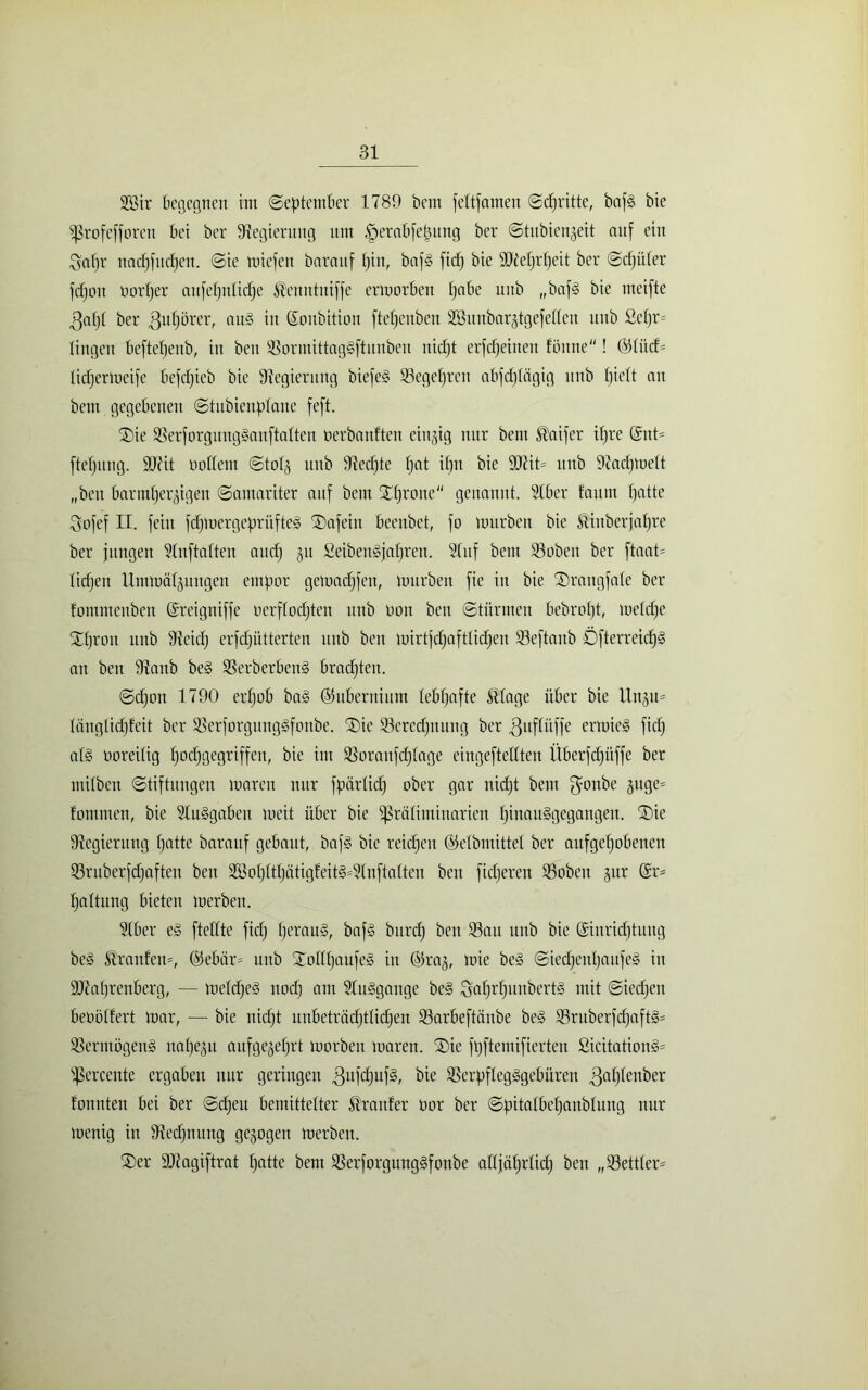 2Bir begegnen im (September 1789 bcm feftfamett Schritte, bafS bie ißrofefforen bei bcr Regierung um .'perabfetmng ber Shtbienjeit auf ein !gapr ttacpfitcpen. Sie miefen barauf pitt, bafS fidj bie üDteprpcit ber Sd)üler fdjoit oorper attfepidicpe föcnntuiffe ermorben pabe unb „bafS bie meifte $apt ber gupörer, auS in ßonbition ftepenbett SBnnbarjtgefeden unb ße|r= lingen beftepeitb, in beit SormittagSftunben nidjt erfcpeineit fbitne! (551iicf= tidjcrmeife befcpieb bie Regierung biefeS Segeprcrt abfd)lcigig nnb pielt an bcnt gegebenen Stnbienpfane feft. Sie ÜBerforguitgSanftatten oerbanftcn einzig nur beitt $aifer ipre @nt= ftepmtg. üüiit oottem Stot^ unb Stedjte pat ipn bie D7it= unb 97acpmett „beit bartutjer^igeu Samariter auf bem Sprone genannt. 21ber faitnt patte Sofef II. fein fcpmergeprüfteS Safein beenbet, fo mürben bie ßinberjapre ber jungen Slnftalten and) ju SeibeitSjaprett. Slttf beut 23oben ber ftaat= lidjeit Ummäljuttgen empor gemadjfett, mürben fie in bie Srangfale ber fontmenben ©reigntffe oerftocpten unb non beit Stürmen bebropt, metdje Spron unb Sicidj erfcpütterten itttb ben mirtfdjafttidjeit 23eftaitb ÖfterreidjS an ben Staub be§ SSerberbenS bradjten. Sdjott 1790 erpob baS ©ubcriiium tebpafte ®lage über bie Unju= längtidpfeit ber SßerforgungSfonbe. Sie 23credjttuitg ber ^uflüffe ermieS fidj al§ noreilig podjgegriffen, bie im Sßoraufdjtage eingefteKten Überfdjitffe ber tiitlben Stiftungen marcn nur fpärticp ober gar nidjt bem gonbe §ttge= fommen, bie SluSgabeit meit über bie ^ßrätiminarien pinauSgegangett. Sie Regierung patte barauf gebaut, bafs bie reicpett ©etbmittet ber aufgepobenen 23ruberfcpaften ben 2öopttpätigfeitS=?(nftatten ben fidjereit 33obeit jur @r= pattung bieten merbeit. Stber eS fteffte fiep perauS, baf§ bttrep beit Söatt unb bie ©iitridjtuug beS grauten', @ebär= itttb SoItpaufeS in @5raj, mie be§ SiecpenpaufeS in ÜDtaprenberg, — metdjeS nodj am StuSgange be§ SaprpunbertS mit Siedjen benötfert mar, — bie nidjt unbetracptlicpen 93arbeftaitbe beS 93ruberfcpaft§= SSertttögeitS napejit aitfgcjeprt morben maren. Sic fpftemifierten ßicitationS= ißercente ergaben nur geringen SSerpftegSgebüren ^aptenber tonnten bei ber Scpett bemittelter trauter nor bcr Spitatbepaubtung nur menig in Stedjnitng gezogen merbeit. Ser SJiagiftrat patte bem SSerforgungSfonbe attjäprücp ben „93ettter=