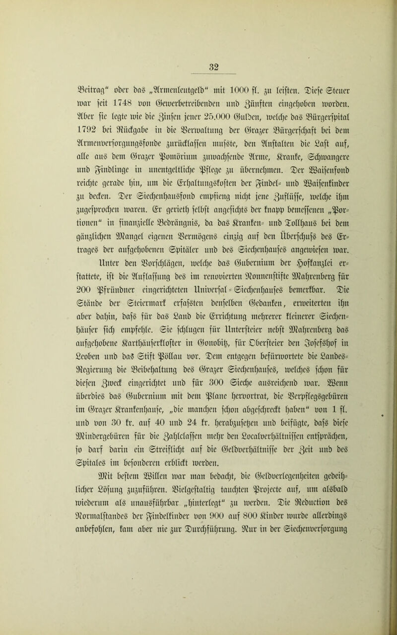 Beitrag ober baS „Strmenteutgetb mit 1000 f(. 51t teiften. SDiefe «Steuer mar feit 1748 Don ©emerbetreibenben unb fünften eingehoben morbett. 510er fie (egte mie bie ginfen jener 25.000 (Bulben, metdje baS Vürgerfpitat 1792 bei Vüdgabe in bie Vermattung ber Oka,’,er Vürgerfcfjaft bei beut StrmenberforgungSfonbe zurüdtaffen mufSte, ben Slnftalten bie Saft auf, alte aitS bem ©rager Pomörium jnmactjfenbe Slrme, Traufe, Scfjmangere unb ginbtinge in unentgeltliche Pflege 31t übernehmen. Oer Sßaifcnfonb reichte gerabe tjin, um bie (ErtjattungSfoften ber ginbet' unb 2öaifenfinber 51t beeten. Oer SiecfjenhauSfonb empfieng nicht jene guftitffe, metdje ihm Zugefprodjen maren. (Er gerieft) fetbft angefidjtS ber fnapp bemeffenen „Por- tionen in finanzielle VebrängniS, ba baS föranfem unb OotttjauS bei bem gänzlichen fanget eigenen Vermögens einzig auf ben ÜberfdjufS beS (Er* trageS ber aufgehobenen Spitäler unb beS SiedhentjaufeS angemiefen mar. Unter ben Vorfdjtägeu, metdje baS ©ubernium ber ^offanztei er= ftattete, ift bie Stuftaffitng beS im renooierten Vounenftiftc ättatjrenberg für 200 pfrünbner eingerichteten Unioerfat = SiedhentjaufeS bentertbar. Oie Stäube ber Steicrmarf erfafsten benfetben Gebauten, ermeiterten ihn aber bafjin, bafs für ba§ Sanb bie (Errichtung mehrerer tteinerer Siedjen- fjäufer fich empfetjte. Sie fdjtugen für Unterfteier nebft tDMjrenberg baS aufgehobene ^arttjäuferftofter in ©ouobitj, für Oberfteier ben gofefsfjof in Seoben unb baS Stift pöttau oor. Oent entgegen befürmortete bie SanbeS* Regierung bie Veibetjattung beS ©razer SicchcnfjaufeS, metdjeS fcf)on für biefett gmed eingerichtet unb für 300 Siedje auSreidfeitb mar. ÜSBenn überbieS ba§ ©ubernium mit bem ptane fjeroortrat, bie VerpftegSgebürcn im ©razer ^ranfenhaufe, „bie manchen fdjon abgcfdjrcdt h^Ocn Don 1 ft. unb Don 30 fr. auf 40 unb 24 fr. tjerabzufetjen unb beifügte, bafs biefe DJfiubcrgebüren für bie gafjtctaffcn mehr ben Socatoertjättniffen entfprädjen, fo barf baritt ein Streiftidjt auf bie ©etboertjättniffe ber $eit unb beS SpitateS im befonberen erbtidt merben. $D7it beftem Söitten mar man bebadjt, bie ©etbüertegeutjeiten gebcitj= tidjer Söfuug §it§ufiif)ren. Vietgeftattig taudjteu profecte auf, um atsbatb mieberunt atS unausführbar „hinterlegt zu merben. Oie Vebuetion beS VormatftanbeS ber giubetfinber Don 900 auf 800 ®inber mürbe atterbiugS anbefohten, fam aber nie zur Ourdjfüfjrung. 9?ur in ber Siedjenoerforgung