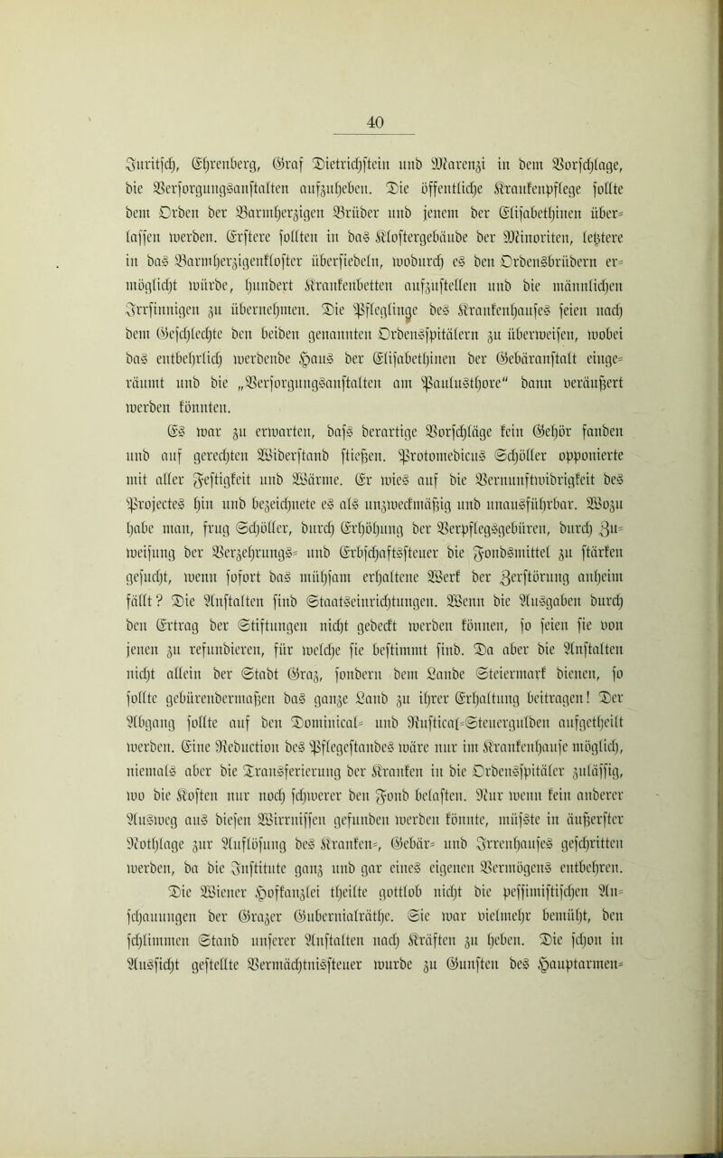 Suritfdj, (Ehrenberg, @raf Tietridjfteiu mtb äftarengi in bem $orfd)fage, bie SBerforguugSanftaften außitijebeit. Tie öffentliche ^rattfenpflege füllte bent Drbett bcr ^Barmherzigen 33rüber mtb jenem ber (Elifabetf)iuen über* taffen merben. (Erftere fottten in baS ^loftergebäube ber SJiinoriten, letztere in baS 33annt)erjigenf(ofter überfiebefn, mobitrd) cS beit DrbenSbriibern er* ntöglidjt mürbe, Ijitnbert ^ranfertbetten aitfjnftetfen unb bie männlichen Qrrfinnigen 511 übernehmen. Tie Ißflegtinae beS ®raufcnhaufeS feien nach bem ©efdjlcdjtc ben beibett genannten DrbenSfpitälern ju itbermcifcu, mobei baS entbehrlich merbenbe HauS ber (Elifabetljinen bcr ©ebäranftatt eiitge* räumt unb bie „23erforgungSanftalten am ißauluSthore bann oeräupert merben fönnten. (ES mar jit ermartcu, baf§ berartige SSorfdpäge fein ©ef)ör fanben unb auf geredeten Söiberftanb [tiefen. ißrotomebicuS ©djüller opponierte mit alter jfeftigfeit unb Söärtne. (Er mieS auf bie SSernunftmibrigfeit beS iprojecteS fpu unb bejeidjitete eS als un^medmäpig unb unausführbar. SBogu habe mau, frug ©djöller, burd) (Erhöhung ber SßerpffegSgebüren, burd) $11= meifung ber ißergehrungS* unb (ErbfchaftSfteuer bie $onbSmittel 51t ftärfen gefudjt, memt fofort baS ntühfant erhaltene ÜSerf ber ^erftörung anheim fällt ? Tic Stnftalten finb Staatseinrichtungen. Söenn bie SluSgaben burd) bat (Ertrag ber (Stiftungen nicht gebeeft merben fintnen, fo feien fie 001t jenen 511 refunbieren, für meldje fie beftimmt finb. Ta aber bie Slnftaften nicht allein ber Stabt ©rag, fonberu beut Saitbe Steiermarf bienen, fo füllte gebüreubermapen baS ganze Saub ju ihrer (Erhaltung beitragen! Ter Stbgang füllte auf ben SDomiitical* unb 9iuftical*©teuergulben aufgetheitt merben. (Eine fftebuction beS ißflegeftanbeS märe nur im £franfenf)aufe möglid), niemals aber bie Transferierung bcr Traufen in bie DrbenSfpitäler juläffig, mo bie Soften nur noch fehlerer ben ffonb belafteu. 9cur mentt fein anberer StuSmeg aus biefeit Söirritiffen gefunbeit merben fönnte, miifSte in äuperftcr 9cotl)lage zur Stnflöfung beS Traufen*, (Mebär* unb SrrenhaufeS gefdjrittcn merben, ba bie ^nftitute ganz itub gar eines eigenen SBennügenS entbehren. Tie Söiener |)offanjlei tljeilte gottlob nicht bie peffimiftifdjen 9ln* fdjauitngen ber ©rajer ©ubcrnialräthe. Sic mar inelinetjr bemüf)t, ben fdjlimmcit ©taub nuferer Slnftalten itad) Kräften ju heben. Tic fefjon in ülnSfidjt geftcllte SSermädjtniSfteuer mürbe zu ©unfteu beS Hauptarmen*