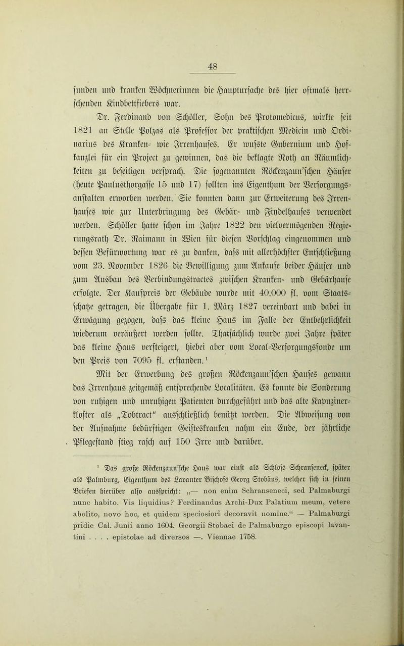 fitnben unb franfen SBöcpnerimten btc .fpattpturfacpe beg pier oftmals perr- fcpenben ^iubbettfieberg war. Dr. ^erbinattb üott ©cpöller, ©opn beg ^ßrotomebicug, wirfte feit 1821 an ©teile fJMgag afe fßrofeffor ber praftifdjen SJlebictn unb 0rbi= nariug beg ®ranfett= wie Srrenpaufeg. (Sr nutzte ©ltberniuut unb £wf= fandet für ein ^ßroject gu gewinnen, bag bie beflagte 9?otp an 97äuntliifp leiten gu befeitigen oerfpraep. Die fogenannten Bödengattn’fcpen §äufer (f)eute fpaitlugtporgaffe 15 unb 17) füllten ing (Sigentpum ber Berforgung§== anftalten erworben werben, ©ie fonnten bann gur (Erweiterung be§ Srren= paufeg wie gur Unterbringung beg ©ebär= unb ^inbelpaufeg oerwenbet werben, ©cpöller patte fdjott im $apre 1822 beit oieloermögenbeit Begie- runggratp Dr. Baimann in 2Bieu für biefett Borfcplag eingenommen unb beffen Befürwortung war eg 31t banfett, bafg mit aller!)öd)fter (Sntfcplicfpng 00m 23. Bobentbcr 182G bie Bewilligung put Slnlaufe beiber Raufer unb gutn Slugbau beg BerbinbunggtracteS gmifdjett &'raitfen= unb ©ebärpaitfe erfolgte. Der Kaufpreis ber ©ebäube würbe mit 40.000 ff. oont ©taatg= fdfape getragen, bie Übergabe für 1. 937arg 1827 oereiitbart unb babei in (Erwägung gezogen, bafg bag Heine §au§ im $alle ber (Sntbeprlicpfeit Wieberum oeräufjert werben füllte. Dpatfacplitf) würbe gwei Sapre fpäter bag Heine Ipattg oerfteigert, piebei aber oom SocaHBerforgunggfonbe um ben fpreig oon 7095 fl. erftauben.1 937it ber (Erwerbung beg großen Bödengauu’fcpen Ipaufeg gewarnt bag Obrenpaug geitgemöf) entfpreepenbe Socalitäteu. (Eg fonnte bie ©onberttng oon rupigen unb unrupigen Patienten burepgefitprt uitb bag alte $apitgiitcr= Hofter alg „Xobtract augfcpliefjlicp benüpt werben. Die 91bWeif 111tg 001t ber 2lufnapme bebürftigen (Steiftegfraitfen ttapttt ein (Snbe, ber jäprlicpe ißflegeftanb ftieg rafd) auf 150 Srre unb barüber. 1 $al grofje Slöcfeitäaun'fcpe £attl tuar eiuft aß ©cplofl ©dfranfertecE, fpäter all ißnlmburg, Sigentpum bei SaDnuter SSifcpofl @eorg ©tobäul, Welcper fid) in feinen Briefen hierüber alfo nulfpricpt: „— non enim Schranseneci, sed Palmaburgi nunc liabito. Yis liquidius? Ferdinandus Archi-Dux Palatium nieum, vetere abolito, novo hoc, et quidem speciosiori decoravit nomine.“ — Palmaburgi pridie Cal. Junii anno 1604. Georgii Stobaei de Palmaburgo episcopi lavan- tini .... epistolae ad diversos —. Viennae 1758.