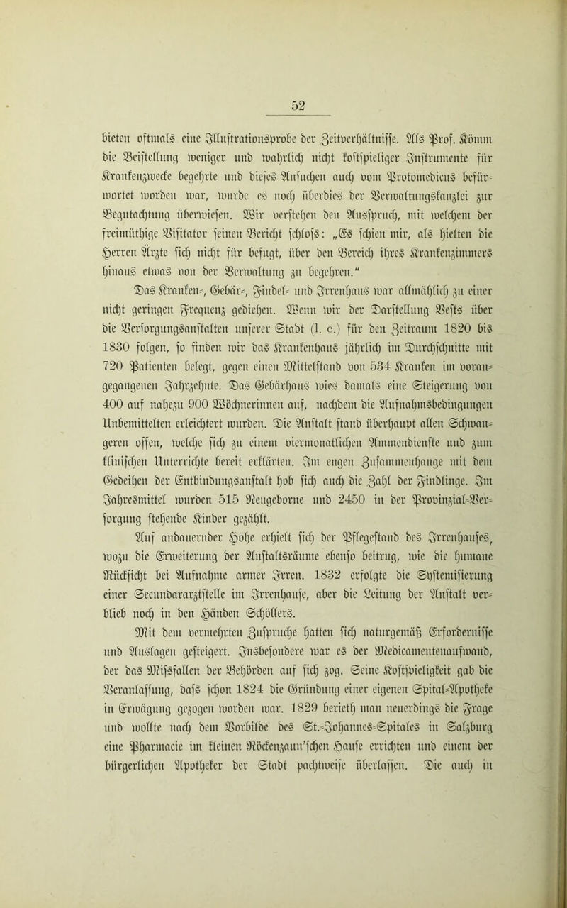 bieten oftmals eine Sftuftrationgprobe bcr 3eitoerf)äftniffe. 9(t§ ^5rof. fö'ömnt bie Veiftettung tneniger unb matjrticf) nidjt foftfpietiger Qnftrumente für ^ranfenjmede begehrte nnb biefeS Stufudjeit and) oont ‘protomebicug befitr= mortet morben mar, tnitrbe e§ nodj überbieS ber Vermattunggfanjtei jitr Vegutadjtuug übermiefen. SSir üerftefjeu ben 9tuSfprncf), mit metdjcm ber freimiitfjige Vifitator feinen Veridjt fdjtofg: „(£§ fdjien mir, als tjietten bie Herren Str^te fidj nidjt für befugt, über ben Vereidj ifjreS kranfeiginuners fjinauS etmal non ber Vermattung 31t begefjren. ®a§ Oranten*, 05ebär=, $inbet= unb Srrenf)au§ mar attmätjtidj 311 einer nidjt geringen ^requenj gebiefjen. 2Benn mir bcr ®arftcttung Veft§ über bie Verforgunggauftatten nuferer ©tabt (1. c.) für ben Zeitraum 1820 big 1830 folgen, fo finbeit mir bag S’ranfcufjaitg jäfqrlicf) im £)itrdjfdjnitte mit 720 Patienten betegt, gegen einen SOZittetftaub non 534 Traufen im noran- gegangenen Sotj^etjute. Sag ©ebärfjaug mieg barnatg eine (Steigerung non 400 auf natjep 900 üffiödjnerinnen auf, itadjbem bie 3(ufnaf)m§bebiugungeu Unbemittelten erteidjtert mürben. Sie ?(nfta(t ftaub überhaupt atten @djroan= gereit offen, metdje fidj 31t einem oiermonattidjen 3tmmenbienfte unb §um ftinifdjen Uuterridjte bereit erftärten. Snt engen Enfant ntcnfjange mit bem ©ebeifjeit ber ©ntbinbungganftatt fjob fidj and) bie 3af)t ber ginbtinge. $m ^afjregmittet mürben 515 Veugeborite unb 2450 in ber ^rooingiadVer* forgung ftefjenbe Äinber gejal^tt. 3tuf anbaiternber |mfje crtjiett fidj ber i]3ftcgeftaub beg ^rrenfjattfeg, moju bie Gmoeiteruitg ber Stnftattgraume ebenfo beitrug, mic bie tjumane Vüdfidjt bei Stufnafjme armer Errett. 1832 erfolgte bie ©pftcmifierung einer ©ecunbarargtftette int ^rrentjaufe, aber bie Seitnng ber Stnftatt ner- btieb nodj in ben Rauben ©djöttcrg. 4)1 it bem ocrmctjrtcn ^ufprudje fjatten fidj naturgemäß ©rforberniffe unb 3tu§tagen gefteigert. Sngbefottbere mar cg ber 9Jlebicamentenaufmaub, ber bag ÜÖfifgfatten ber Vefjörben auf fidj 30g. ©eine ^oftfpietigfeit gab bie Verantaffung, baf§ fdjoit 1824 bie ©ri'tnbung einer eigenen ©pitat=9tpotf)efe in (ürrmägung gezogen morben mar. 1829 beriet!; mau neucrbingg bie grage unb mottte nadj bem Vorbitbe beg ©t.=Q?of;auneS=©pitateS itt ©atjbitrg eine ißfjarmacie im deinen Vöden^aun’fdjcn §attfe erridjten unb einem ber bürgerlichen ?Cpot!;efer ber ©tabt padjtmeife übertaffen. Sie audj in