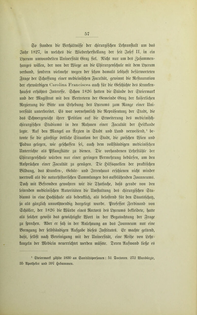 <$o ftanbeit bie Verljaltniffe ber djirurgifdjen Sefjranftaft um baS 3aljr 1827, in meldjeS bie Sßieberljerftellung ber feit Sofef H. in ein ittjceum ummanbelten Uniüerfität ©ras fiel. 9iid)t nur um beS .ßufammeu* IjaugeS mitten, ber non ber Söiege an bie ßt)irurgenfd)ute mit beut ßtjceum o erlaub, fonbern üielmeljr megcu ber fdjon bamalS lebfjaft befürmorteten grage ber (Schaffung einer mebicinifdjen (facultät, geminnt bie Vcftauration ber efjrmürbigen Carolina Franciscea and) für bie ©efdjidjte beS Traufen* fjaufeS erljüljteS Sntereffe. ©djoit 1826 tjatteu bie ©taube ber ©teiermarl unb ber DJiagiftrat mit beit Vertretern ber ©emeinbe ©ras ber faiferlidjeu Regierung bie Söitte um ©rljebung beS fitjceitmS §um Stange einer Uni* oerfität unterbreitet. ©S mar üorneljmlich bie Vepräfentaus ber ©tabt, bie baS ©djmergemidjt iljrer Petition auf bie ©rmeiteritng beS mebicinifd^= djirurgifdjen ©tubiumS in beu Staljmen einer (facultät ber ^eitfuube legte. Stuf beu SDtangel an festen in ©tabt unb Sanb tiermeifenb,1 be- tonte fie bie günftige örtliche ©ituation ber ©tabt, bie sünfdjen SBieit unb ißabua gelegen, mie gefdjaffcit fei, auch bem oottftänbigen mebicinifdjen Unterrichte als ißflansftätte jn bienen. ®ie uorljaubeuen Seljrftitljle ber ©Ijirurgenfcfjule mürben nur einer geringen Vermehrung bebürfcu, um beu Slnfpritdjen einer (facultät ju genügen. SDie Hilfsquellen ber praftifdjen Vilbuug, baS Uranien-, ©ebär* unb i^rrenljauS erfchienen nidjt miitber mertooll als bie uaturljiftorifdjeu ©ammlungen beS aufblühenben Joanneums. ®odj mit Vefremben gemahreu mir bie Xhatfadje, bafS gerabe non beu leitenben mebicinifdjen Slutoritäten bie Umftaltuug beS djirurgifcheu ©tu* biuntS in eine Hodjfdjule als bebenflidj, als belaftenb für ben ©taatsfdjatj, ja als gäitslidj unnotljmenbig bargelegt mürbe. Ißrofcffor fferbinanb non ©djöller, ber 1826 bie äöiirbe eines VectorS beS StjceumS befleibete, Ijatte als foldjer gemifS baS gemidjtigfte 2öort in ber Vegutadjtung ber (frage Sit fpredjeu. Slber er falj in ber Slnleljnung an baS Joanneum nur eine Veenguug ber felbftäubigeit Stufgabe biefeS SnftituteS. ©r madjte geltenb, bafS, felbft nach Vereinigung mit ber Uniüerfität, eine Veifje üon Seljr* fansein ber ÜJtebicin neuerrichtet merben miifSte. ©)eren Slufroanb liefje eS 1 SteiennarE ääfjtte 1830 an ©anität^erfoucn: 51 ®octoren, 272 SBunbärjEe, 35 3tpottjefer unb 397 .gebammen.