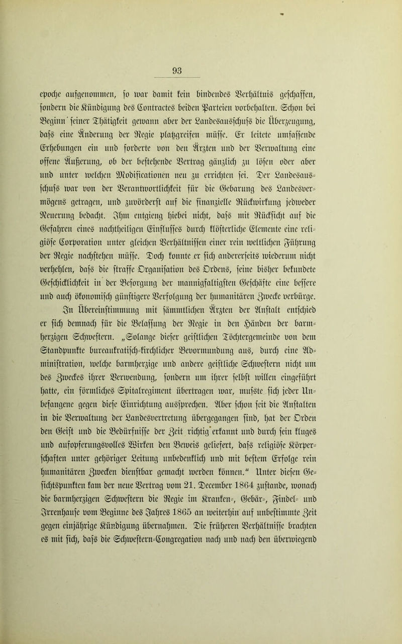 epodje auf genommen, fo mar bamit fein binbenbeg SBerljättniS gefdjaffen, fonbern bie ^ünbigung be§ Kontracte§ beiben Parteien oorbe^aften. Sdjon bei beginn'feiner Sfjätigfeit gemann aber ber £anbe§au§fd)uf§ bie Überzeugung, baf§ eine Sfnberuug ber 9tegie ptapgreifen ntüffe. Kr leitete umfaffenbe Krfjebungen ein itttb forberte non beu Strafen unb ber SSermattung eine offene Sfufjentng, ob ber beftefjenbe Vertrag gänztidj ju föfen ober aber unb unter melden SRobificationen neu p erridjten fei. ®er 2aitbegau§* fdjuf§ mar non ber 93erantmortfidjfeit für bie (Gebarung be§ Sanbegoer* mögend getragen, unb junörberft auf bie finanzielle fRüdmirfung jebmeber Neuerung bebadjt. SHm entgieng fjiebei nid^t, baf§ mit 9^itcffirf)t auf bie ©efafjreu eine§ uadjtfjeitigen KinffuffeS burdj fföfterticfje Kfentente eine reli* giöfe Korporation unter gfeidjeit SSertjättuiffen einer rein melttidjen güfjrung ber ttiegie nad)ftef)en ntüffe. ®od) fonnte er fidf anbererfeitg mieberunt itidjt nert)ef)ten, bafg bie ftraffe Örgauifation bc§ 0rbeit§, feine bidljcr befunbete ©efdjidtidjfeit in ber töeforgung ber mannigfaftigften ©efdjüfte eine beffere unb attdj öfonomifd) günftigere SBerfotgung ber Humanitären ,3mede nerbürge. Sn Übereinftimmung mit fämnttlidjen Strjten ber Slnftaft eittfdjieb er fid) bemnad) für bie SMaffuug ber ttiegie in ben Rauben ber barm* Herzigen ©djmeftcrn. „Solange biefer geiftticHen £öd)tergemeinbe non bem Stanbpunfte bureaufratifdH=firc^tid^er S3enormunbung au§, burdj eine 21b* miniftration, metcHe barmfjerzige unb anbere geifttidje Sdjmeftcrn itidjt um be3 3mcde§ ^)rer SSermenbung, fonbern um ifjrer fetbft mitten eingefüf>rt Hatte, ein förmlidje§ ©pitalregiment übertragen mar, rnufste fid) jeber Un* befangene gegen biefe Kiuridjtung aitgfpredjen. 21ber fdjon feit bie 21nftalten in bie SSermaftitug ber Sanbe§nertretung übergegangen finb, fjot ber 0rben ben ©eift unb bie Sebürfniffe ber ,Qeit ridHtig* erfanrtt unb burdj fein ftitgeS unb aufopferuug§ootteg Söirfen ben S3emei§ geliefert, baf§ refigiöfe Körper* fdjaften unter geHöriger Seitung unbebenftidj unb mit beftem Krfolge rein Humanitären .ßmecfen bienftbar gemadjt merben fönnett. Unter biefen ©e* fidjt§punften fam ber neue Vertrag notn 21. SDecember 1864 §uftanbe, monad) bie barmHerzigen Sdjmeftern bie ttlegie im Ärattfen*, ©ebär*, $inbel* unb SrrenHaufe nom beginne be§ SaHre§ 1865 an meitertjin auf unbeftimmte 3eit gegen einfätjrige ^ünbigung übernaHmen. ®ie früHerett SSertjättniffc bradjten e§ mit fic^, baf§ bie Sdjmeftern=Kongregation uadj ititb itadj ben übermiegenb