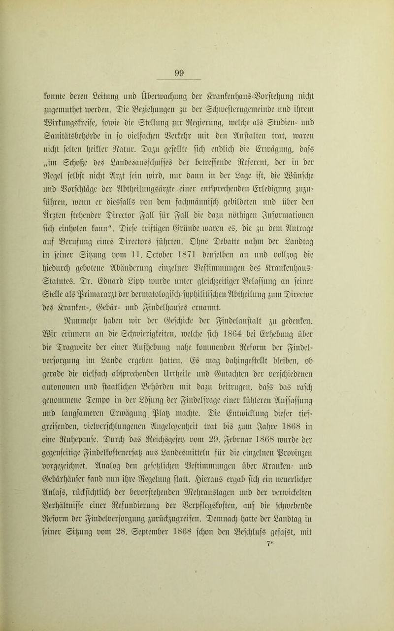fonnte bcren Seitung unb Übermadjung ber ®ranfeitI}au3=33orftehung nidjt jugemutfjet merbeit. Sie ^Beziehungen ju ber ©djmefterugetueinbe unb ihrem SSirfmtggfreife, fomic bie Stellung jur Regierung, luelcfje a(3 ©tubien* unb ©anitätgbehörbe in fo oielfadjen SBerfeljr mit beit Slitftalten trat, mareit uidjt feiten fjed'ler Siatur. Xa.jit gefeilte fidj enblidj bic ©rmägung, baf§ „tut ©djofje beg Sattbeeauafdjitffe» ber bctreffenbc Referent, ber in ber Siegel felbft uidjt Slrjt fein mirb, nur bann in ber Sage ift, bte Sßünfdje unb Siorfdjläge ber Slbtljeiluuggörzte einer cittfpredjenbeit ©rlebignng jugu* führen, lueitn er biegfollg utnt beut fadjinäitnifdj gebilbetett unb über beit Slrjteit fteljcnbcr Tirector ^all für fyall bie ba-pt nötigen ^Informationen fidj eittljolen fnitit. ®icfe triftigen ©ritttbe untreu eg, bie §tt beut Anträge auf ^Berufung eiiteg ®irector§ führten. OIjne Debatte itafjin ber Sanbtng in feiner ©iüuug oont 11. Dctober 1871 benfelben au unb oollzog bic Ijiebitrcfj gebotene Slbünbcruitg einzelner SBeftimutungen beg &'raufenljaug= ©tatuteg. ®r. CSbttarb Sipp mürbe unter gleid^eitiger ®elaffuug an feiner ©teile al§ Primararzt ber bermatologifdj^füpljilitifdjen SIbtljeilung zum ®irector beg &'raitlett=, ©ebar- unb $inbelf)aufeg ernannt. dcituiueljr haben mir ber Gkfcljide ber ^inbelanftalt jn gebenfen. 2Bir erinnern an bie ©djmierigfciteu, meldje fidj 1864 bei ©rfjebung über bie Xragmeite ber einer Sluffjcbung nalje fotumenben Sieform ber ganbel- üerforgung int Sanbe ergeben Ijatten. ©g mag baljingeftellt bleiben, ob gerabe bic oielfadj abfpredjenbeu Urteile unb ©utadjten ber oerfdjiebenen autonomen unb ftaatlidjen SBcfjörben mit ba^tt beitrugen, bafg bag rafdj genommene SEempo in ber Söfttng ber gittbelfrage einer füljlereu SXitffaffung ititb langfamerett ©rmägung piatj ntadjte. Sie ©ntmicflung biefer tief= greifettben, oieloerfdjlungeneu Slugelegculjcit trat big jtmt Xvaljre 1868 in eine Siuljepaitfe. ®urdj bag Sieidjggefep oont 29. gebritar 1868 mürbe ber gegeitfeitige ^inbelfoftcnerfaü aug Sanbegmitteln für bie einzelnen ißrooinjen oorgejeidjitet. SInalog beit gefetjlidjcit Seftimmungeit über Slrattfein unb ©ebärljänfcr fanb nun iljre Siegelung ftatt. £)ieraug ergab fidj ein neuerlicher SInlafg, rüdfidjtlidj ber beoorftcljeubeit SJieljrauglagen unb ber nermidelteit Sßerfjältniffe einer Siefiinbiermtg ber Sierpfleggfoften, auf bie fdjmcbettbe Sieform ber giubeloerforgung jurüdgugreifen. ®emitadj hatte ber Sanbtag iit feiner ©itjung oont 28. ©eptember 1868 fchon bett 23efcljlnfg gefafgt, mit 7*