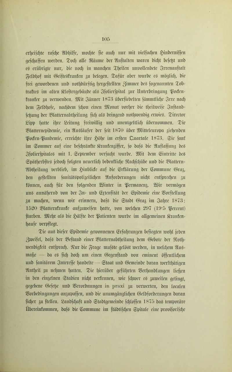 crfjeijdjte rnfcfje 9tbl)ilfe, mochte fie and) nur mit üielfadjeit ^nnberntffen geraffen merben. SDocp affe ffcäunte ber 91itftalteu maren bicpt befetjt itnb eg erübrigte nur, bie uod) in manchen Streiten ituooffeitbete Srreitauftalt getbljof mit ©eiftegfranleit gu belegen. S)afitr aber mürbe eg ntögtidj, bie frei gemorbenen uub uotfjbürftig (jergefteffteu ßimnter beg fogenanntcit Xob* trafteg im alten Ä’loftergebäube alg Sfolierfpital §itr Unterbringung Rodern franfer 31t üermenbeit. 99tit Sämter 1873 überfiebetten fäinmtticlje Srrc 11acf) bem fyetbt)ofe, uadjbem fd)ou einen ffjfouat oorljcr bie tljeilmeife Snftaub= fepung ber 95tatternabtf)eÜung fidj alg bringeub uothmenbig ermieg. SDirector £ipp tjatte itjre fieitung freimütig uub unentgeltlich übernommen. ®ie SBlatternepibemie, ein Slugläufer ber feit 1870 über ffJHtteleitropa jietjeuben ißodeudßattbemie, erreichte ifjre ,V)ö()e im erfteu Quartale 1873. Sie fanf im Sommer auf eine befdjriinfte .Üroidengiffer, fo bafg bie Slufloffitug beg Sfolierfpitaleg mit 1. September oerfudjt mürbe. 9Jcit bem (Eintritte beg Spatljcrbfteg jebodj folgten neuerlich bebenllidjc ffiadjfdjübe uub bie 931atterm S(btf)eilung oerblieb, im ,'pinblicfe auf bie Erfläntng ber Kommune ©rag, beit geftefften fanitätgpoligeilicheu Slnforberititgeit nidjt entfpredien 311 fönnen, and) für ben folgenben Söinter in Sßermaneng. SÖSir oermögen ung aunäljernb Oou ber Stt= uub Kjtenfität ber Kpibemie eine Sßorftelluug 31t machen, memt mir erinnern, bafg bie Stabt ©rag int Qaljre 1873: 1520 ÜBlatternfraulc aufgumeifett hatte, oou melcpen 297 (19'5 ^ßereent) ftarben. 9Jtel)r alg bie Hälfte ber Patienten mürbe im allgemeinen Traufen* häufe oerpflegt. ®ie aug biefer Kpibemie gemomtenen Erfahrungen befiegten 1001)1 jeben 3meifel, bafg ber Ißeftanb einer 931atternabtl)eilung bem ©ebotc ber 9iotlp menbigfeit entfprad). 9cur bie fyrage mufgte gelegt merben, in meldjcm Slug- ntape — ba eg fidj bod) um einen ©egeuftanb oou eminent öffentlichem uub fauitärent Suter eff e Ijanbelte — Staat uub ©emeiube baran merftpätigeu 9(ntfjeil 31t nehmen patten. ®ie hierüber geführten SSerhanbluugen liepett itt beit eingelnen Stabieit nicht oerfennen, mie fdpuer eg gumeilen gelingt, gegebene ©efepe uub SSerorbnitngeu in praxi 31t oermerten, beit localen SBorbebiitgitngeit attgupaffen, itnb bie unumgänglichen ©elbforberungeit baran fidjer 31t fteffen. Saitbfdjaft itnb Stabtgemembe fdjloffen 1875 bag temporäre Übereittfoutuieit, bafg bie Kommune int ftäbtifepen Spitale eine prooiforifd;e