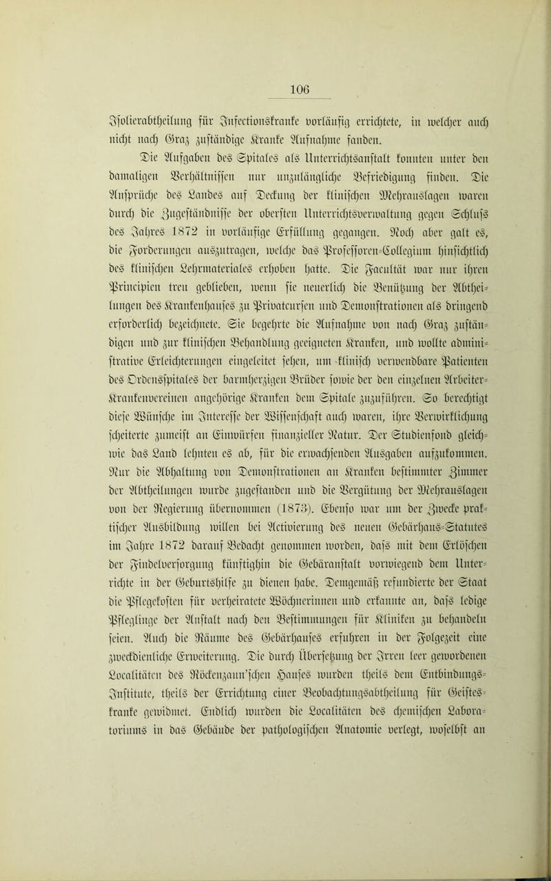 Sfolierabtljeituug für SnfectionSfraufe vorläufig errichtete, in metdjer audj nicfjt und) ®raj ^uftänbige Traufe 2(ufnafjnte fanöert. ®ie Stufgaben beg ©pttaleg alg Ituterridjtganftatt tonnten unter beit bamatigen SSertjättniffeu nur un^utangtidje SBefriebigung fiuben. ©ie Stnfpritdfe be§ Sattbeg auf ©ecfuitg ber flinifdjeu SDMjraugtageit Untren bnrctj bie ^ngeftänbniffe ber oberften lluterridjtgoermattuug gegen ©djtufg bcg 3atjreö 1872 in Uortänfige Erfüllung gegangen. 97odj aber galt eg, bie gorberungett ait^ntragen, luetdje bag 8ßrofcfforen=C£oltegiiLm tjinfid)t(ict) beg flinifdjeu Sef)rmateriate§ erhoben hatte. ©ie ^acultät mar nur ihren ißrincipicn treu geblieben, meint fie neuerlich bie SSenüljuttg ber Stbttjen tuitgen be§ Äraitfeutjaufeg 31t ißrioatcurfen ltub ©entonftrationen alg briitgettb erforberlid) be^eictjnete. ©ie begehrte bie Stufnatjme 001t ttadj (Pra.j puffern* bigett itttb gttr flittifdjen 23etjanbtuug geeigneten Traufen, ttub mottle abmitti- ftratiue Erleichterungen cingeteitet fetjcit, 1111t flinifdj uermeitbbare Patienten beg Drbcugfpitaleg ber barmherzigen 25rüber fomie ber beit einzelnen Arbeiter= iiranfeitoereineit ungehörige Traufen beut ©pitale jujufütjren. ©0 berechtigt biefe Söünfdje int Qutereffe ber SSiffenfdjaft auch luaren, itjre SBermirflidjung fdfeitertc gumeift an Gsiumitrfeit fittangieffer Statur. ©er ©tubienfoub gleidj* mie bag Sanb lehnten eg ab, für bie ermadjfenbeit Sluggaben anfgttfontnten. Octtr bie Slbhattung 001t ©emonftratioiteu au Traufen beftimmter ^imnter ber Stbttjeilungeu mürbe gugeftauben itttb bie Vergütung ber HMjrauglageit 001t ber ^Regierung übernommen (1873). Ebettfo mar mit ber .ßmede praf* tifdjer Stugbilbitng mitten bei Stctioierung beg neuen Eebärtjaug=©tatuteg im Qapre 1872 barauf 23ebadjt genommen morben, bafg mit beut Ger (Pfeifen ber giubetoerforgung künftighin bie ©ebäranftalt oormiegeub bent Unter= richte itt ber Ecburtgljilfe 31t bieneit habe, ©entgemafj refuitbierte ber ©taat bie ifsflegefoften für »erheiratete SÖPdjueriuucit itttb erfanute an, bafg tebige Pfleglinge ber Stuftalt naefj ben SSeftitumungen für ^linifen 31t befjaubeltt feien. Sind) bie fRäume beg Eebiirljaufeg erfuhren in ber f^olgegeit eine giuecfbieuliche Ermeitcruug. ©ie bnrctj Überfettung ber Qrren teer gemorbeneit Socatitätcn beg Üiöcfeugauu’idjeit § auf eg mürben tpeilg bent Eutbinbungg' Suftitute, tfjeilg ber Errichtung einer 23eobadjtuitggabtljeilung für @eifteg= tränte gemibmet. Eitblicfj mürben bie Socalitäten beg djentifchen Sabora= toriumg itt bag ©ebäitbe ber patljologifdjeu Stnatomie oerlegt, mofelbft au