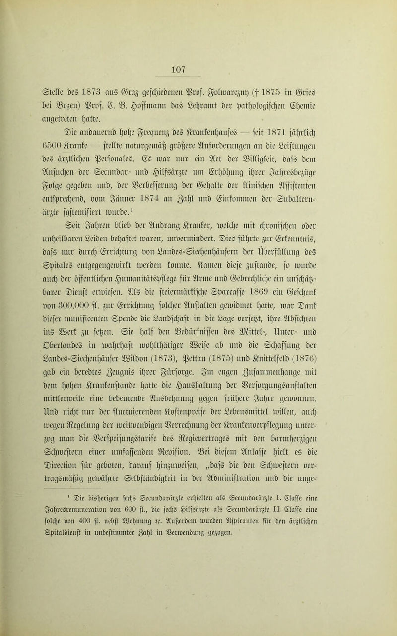 ©teile be£ 1873 au§ <25raj gefdjiebenett fßrof. golmarcjntj (f 1875 in @rie§ bet Soweit) fßrof. S. 53. §offntann ba§ ßeljramt ber patffologifchen Sljemte angetreten fjatte. ®ie anbauernb Ijolje ^requeuj be3 ^ranfenljaufel — fett 1871 jährlich 6500 Trante — [teilte naturgemäß grlßere SInforberungcu an bie Stiftungen be£ drgtticfqeu fßcrfonalel. @3 mar nur eilt Stet ber Sittigfeit, baf§ beut Slnfudjen ber Secunbar* uttb ^ilfMrjte um Srtjöljnng ihrer SaljreSbegüge $oIge gegeben uttb, ber Serbefferung ber ©eljaltc ber ftinifdjen Stffiftenten entfßredjenb, Hont dünner 1874 au .ßafjl unb ©ufommen ber Subaltern- är^te ftjftemifiert mttrbe.1 Seit Saljren blieb ber SInbrang Sanier, meldje mit cßronifdjeu ober unheilbaren Seibeit befjaftet marett, unöerminbert. ®ie§ führte jur @rfenntni§, bafg nur bitrcf) ßrridjtung non ßanbeg=SiedjenI)äu[ern ber Überfüllung beS Spitale§ eutgegcngemirf't merben fonnte. kanten biefe guftaube, [o mttrbe attd) ber öffentlichen §umauität§f)flege für SIrnte uttb (Gebrechliche ein unfdjäjt barer Siettft ertoiefen. SU§ bie fteiermarfifdje Spar ca ff e 1869 ein ©efdjenf oon 300.000 fl. gttr Errichtung foldjer Slnftalten gemibmet h^tte, mar ®auf biefer nutnificenten Spettbe bie Sanbfdjaft in bie Sage üerfetjt, ihre Slbfidjteu in§ SB er! gu fetjen. Sie fjaÜ beit Sebürfniffeu be§ $DcitteI=, Unter* unb 0berIanbe§ in mahrhaft mohlthätiger Söeife ab unb bie Sdjaffung ber £anbe§=Siedjeuhättfer ÜESilbott (1873), ißettau (1875) unb ^nittelfetb (1876) gab ein berebteS Zeugnis djrer guirforge. Qm engen gufamtnenhange mit bent hoh0»1 ^raufeitftanbe Ijotte bie ^mitgljaltung ber Serforgungganftalten mittlermeile eine bebeutenbe Slugbehnung gegen frühere Saljre gemoniteit. Unb nicht nur ber fluctuierenben Ä'ofteupreife ber Sebengmittel mitten, auch megeu Regelung ber meitmeubigen Serredjnttng ber Üratdenüerpflegnug unter* 30g man bie Serfpeifunggtarife bei Stegiebertrageg mit ben barmherzigen Sdjmefteru einer umfaffenben ftteoifion. Sei biefent Slnlaffe hielt eg bie ®irection für geboten, barattf Ijinjitmeifen, „bafg bie beit Sdjmefteru oer* traggmäßig gemäljrte Selbftänbigfeit in ber Slbmiuiftratiou unb bie unge* ’ Sie bi§I)erigen fcd)§ ©ccmibnrärjte erljietten al§ ©ecunbarärjte I. ©taffe eine $at)re§rentuneration boit 600 ft., bie fect)§ §itf§ärjte alg ©ecunbarnrjte II. Eiaffe eine fotdje bon 400 ft. nebft SBotjnung k. Stufferbem ttmrben Stfjnranten für ben ärgttict)en ©Jntatbienft in unbeftimmter ,ßaf)t in iBerluenbung gezogen.