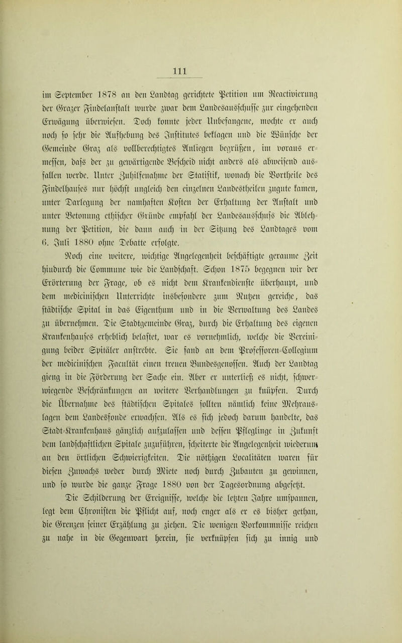 im ©eptember 1878 an ben Sanbtag gerichtete Petition um Üteactmierung bcr Erager ginbelanftalt mürbe gmar bem 2aube§au§fdjuffe gitr eingehenbcn Ermägung Übermiefen. Dod; fonnte jeber Unbefangene, modftc er auch noch fo fcfjr bie Aufhebung beg Snftituteg beflagen uitb bie SBüufcfjc ber Eemeinbe ©rag alg oollberedftigteg Anliegen begrüben, im boraug er= meffen, bafg ber gu gemärtigenbe Vefdjeib nicht attberg alg abmcifenb au§= fallen merbe. Unter Zuhilfenahme ber ©tatiftif, monacf) bie Vortheile be§ ginbelljaitfel nur Ijödjft ungleich ben einzelnen Saubegtljeilen gugute tarnen, unter Darlegung ber namhaften Soften ber Erhaltung ber <lnftaft uitb unter Betonung etfjifdjcr Erüitbe euipfaf)! ber Sanbegaugfdfitfg bie Ablel)= mtng bcr Petition, bie bann auch i>1 ber ©i|ung beg Sanbtageg imnt 6. Suli 1880 ohne Debatte erfolgte. Dcodj eine meitcre, midjtige Angelegenheit befdjäftigte geraume $eit Ijiuburdj bie Kommune mie bie Sanbfdfaft. ©djott 1875 begegnen mir ber Erörterung ber fyrage, ob cg nicht bem ßraufenbienfte überhaupt, unb bem mebicinifdjen Unterrichte ingbefonbere gum Anisen gereiche, bag ftübtifdje ©pital in bag Eigentum unb itt bie Vermattung beg Saitbeg gu übernehmen. Die ©tabtgenteinbe Erag, burch bie Erhaltung beg eigenen ^ranfenljaufcg crljeblid) belaftet, mar cg bornefjmlicf), meldje bie Vereinig gütig beiber ©fataler anftrebte. ©ie fanb an bem profefforen=EoIlegium ber mebiciuifdjen ^acuftät einen treuen Vuubeggenoffeu. Audj bcr Saubtag gieng in bie görberung ber ©adje ein. Aber er unterließ eg nicht, fdjioem miegenbe Vefdjränfuitgcu an meitcre Verhandlungen git fnüpfen. Durd; bie Übernahme beg ftäbtifdjen ©fiitaleg füllten nämlich feine ÜOM)raug= lagen bem Sanbegfottbe crmadjfen. Alg eg fid) jebodj barum hobelte, bag ©tabt=Hraitfeuhaug göitglid) aufgulaffen unb beffeu Pfleglinge in Zufunft bem lanbfchaftlidjen ©fatale guguführett, fdjeiterte bie Angelegenheit mieberum au ben örtlichen ©cf)mierigfeiten. Die nötljigen Socalitäten mareu für biefen Zinuach3 meber burdj ÜDciete noch burcl) ^ubauten gu geminnen, unb fo mürbe bie gange ^rage 1880 oon ber Dagegorbmtitg abgefeimt. Die ©djilberung ber Ereiguiffc, meldje bie leisten Saljre umfpaunen, legt bem Ehronifteu bie Pflidjt auf, noch enger alg er eg bigfjer gethan, bie Erengen feiner Ergaf)lung gu gieljett. Die meitigen Vorfontmniffe reichen gu nahe in bie Eegenmart fymn, fie berfnüftfeu fid; gu innig unb