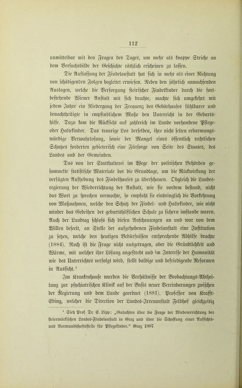 unmittelbar mit ben fragen be§ SageS, um ntefjr al§ fnappe ©triefte an beut Sßerfttdjiobilbe ber ©efdjidjtc rätljlidj erfdjeineu 51t taffen. 2)ie üluftaffuug ber ^inbetanftatt fjat fidj in mehr als einer 9iidjtung non fdjäbigenben folgen begleitet ermiefett. Sieben ben jätjrticf) anmadjfenbett Auslagen, toeldjc bic Serforguttg fteirifdjer $inbelfinber burdj bic fort= beftetjenbe SBiener 9(itftalt mit fidj brachte, machte fidj umgefcfjrt mit jebem ^atjre ein 9?iebergang ber grequenj beS ©ebärljaufeS fühlbarer unb bcnndjtljciligte in empfinblidjent DJlafje ben Unterricht in ber ÖkburtS- Ijilfe. 5Da§it laut bic düidfidjt auf ^aljtreidj int Sattbe norfjaubene pflege* ober ^altefinber. 3)aS traurige SoS berfelbett, itjre nidjt fetten erbarutungS* luiirbigc 33ermal)rlofung, fomie ber SDtangel eines öffentlich redjtlicfjen ©djutjeS forberteu gebieterifdj eine $iirforge 001t ©eite beS ©taateS, beS SanbeS unb ber ©cineiitbcit. 2)aS 001t ber ©tatttjatterei im SBege ber potitifdjen 93ef)örben ge= famntelte ftatiftifdjc SJcateriale bot bie (Srunblage, um bie DU'trfmirfung ber verfügten ?lufljcbtutg beS giitbelljaufeS 51t itberfdjaueu. Obgleich bie £anbeS= regicruug ber SBieberridjtung ber 5(nftalt, tnie fie uorbent beftanb, nidjt baS SBort 31t fpredjett oermodjte, fo entpfaljl fie eiubriuglidj bie SSorfetjntng non dRaffitaljmen, mcldje ben ©djttb ber $inbel= ttub §altefinber, tnie nidjt mittber baS ©ebcifjeit ber geburtsfjilflidjeu ©djute 31t fidjcrn imftaube toarett. Sludj ber ßanbtag fdjlofs fidj biefeu Slnfdjauungen an unb mar non betn SBillen befeclt, an ©teile ber aufgcljobeuen ginbelauftalt eine Snftitution 51t feigen, mcldje ben heutigen SSebiirfitiffen entfpredjeube Slbfjilfe brachte (1884). 9Jodj ift bie $rage nidjt auSgetragen, aber bie ©riinblidjfeit unb Söärnte, mit meldjer iljre Söfung angeftrebt unb tut Sntereffe ber Humanität tnie beS UnterridjteS nerfolgt mirb, ftctlt balbige unb befriebigenbe Reformen in S’luSfidjt.1 Sin Stranfcnljaufe mürben bie SSerljdltniffe ber 35cobadjtungS=91btljeö lintg 3111’ jjftjdjiatrifdjen fötinif auf ber SktftS neuer Vereinbarungen 3ioifcf)en ber ^Regierung ttub beut Sattbe georbnet (1881). ^Srofeffor non Strafft- Gsbing, meldjer bie Sirectioit ber £anbeS=Srrcnanftalt $elb(jof gleichzeitig 1 ©iet) ijkof. ®r. ©. Sipjj: „©utadjten über bie grnge ber 2Biebererrid)timg ber fteiermärfijdjen 8anbe3=3finbelauftalt iu ©ras unb über bie (Schaffung einer 9fuffidjt§= unb Jöorinunbfdjaftsftelle für ißftegetinber. ©raj 1887.