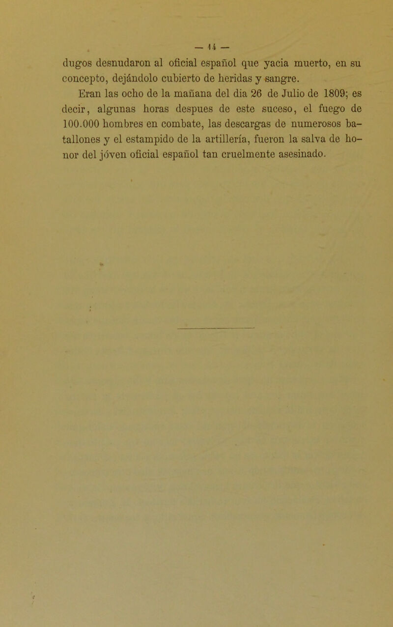 dugos desnudaron al oficial español que yacía muerto, en su concepto, dejándolo cubierto de heridas y sangre. Eran las ocho de la mañana del dia 26 de Julio de 1809; es decir, algunas horas después de este suceso, el fuego de 100.000 hombres en combate, las descargas de numerosos ba- tallones y el estampido de la artillería, fueron la salva de ho- nor del joven oficial español tan cruelmente asesinado.