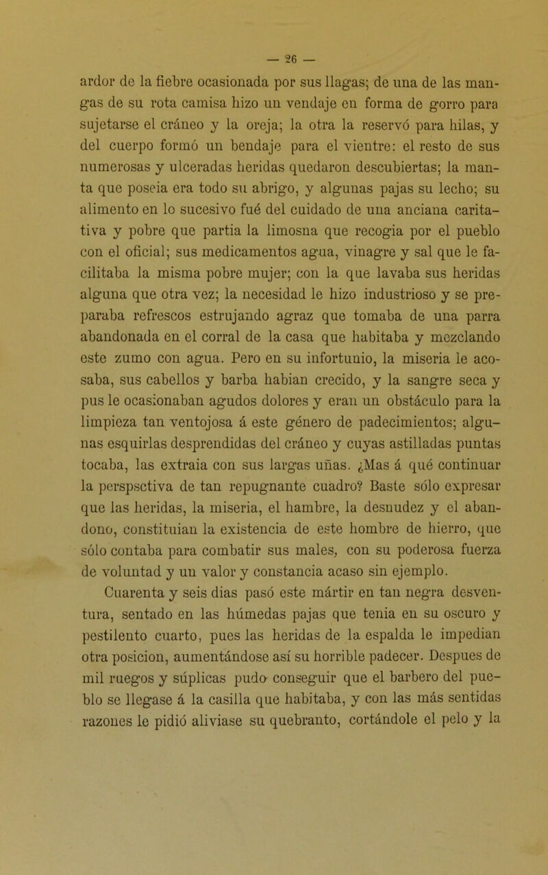 ardor de la fiebre ocasionada por sus llagas; de una de las man- gas de su rota camisa hizo un vendaje en forma de gorro para sujetarse el cráneo y la oreja; la otra la reservó para hilas, y del cuerpo formó un bendaje para el vientre: el resto de sus numerosas y ulceradas heridas quedaron descubiertas; la man- ta que poseía era todo su abrigo, y algunas pajas su lecho; su alimento en lo sucesivo fué del cuidado de una anciana carita- tiva y pobre que partía la limosna que recogía por el pueblo con el oficial; sus medicamentos agua, vinagre y sal que le fa- cilitaba la misma pobre mujer; con la que lavaba sus heridas alguna que otra vez; la necesidad le hizo industrioso y se pre- paraba refrescos estrujando agraz que tomaba de una parra abandonada en el corral de la casa que habitaba y mezclando este zumo con agua. Pero en su infortunio, la miseria le aco- saba, sus cabellos y barba habían crecido, y la sangre seca y pus le ocasionaban agudos dolores y eran un obstáculo para la limpieza tan ventojosa á este género de padecimientos; algu- nas esquirlas desprendidas del cráneo y cuyas astilladas puntas tocaba, las extraía con sus largas uñas. ¿Mas á qué continuar la perspsetiva de tan repugnante cuadro? Baste sólo expresar que las heridas, la miseria, el hambre, la desnudez y el aban- dono, constituían la existencia de este hombre de hierro, que sólo contaba para combatir sus males, con su poderosa fuerza de voluntad y un valor y constancia acaso sin ejemplo. Cuarenta y seis dias pasó este mártir en tan negra desven- tura, sentado en las húmedas pajas que tenia en su oscuro y pestilento cuarto, pues las heridas de la espalda le impedían otra posición, aumentándose así su horrible padecer. Después de mil ruegos y súplicas pudo- conseguir que el barbero del pue- blo se llegase á la casilla que habitaba, y con las más sentidas razones le pidió aliviase su quebranto, cortándole el pelo y la