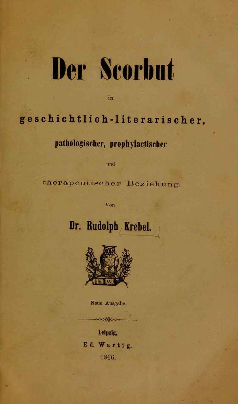 Der Scorbnt in geschichtlich-literarischer, pathologischer, prophylactischer und therapeutischer Beziehung. Von Dr. Rudolph Krebel. Neue Ausgabe. WD^OOO Leipzig, Ed. W a r t i g. 1866.